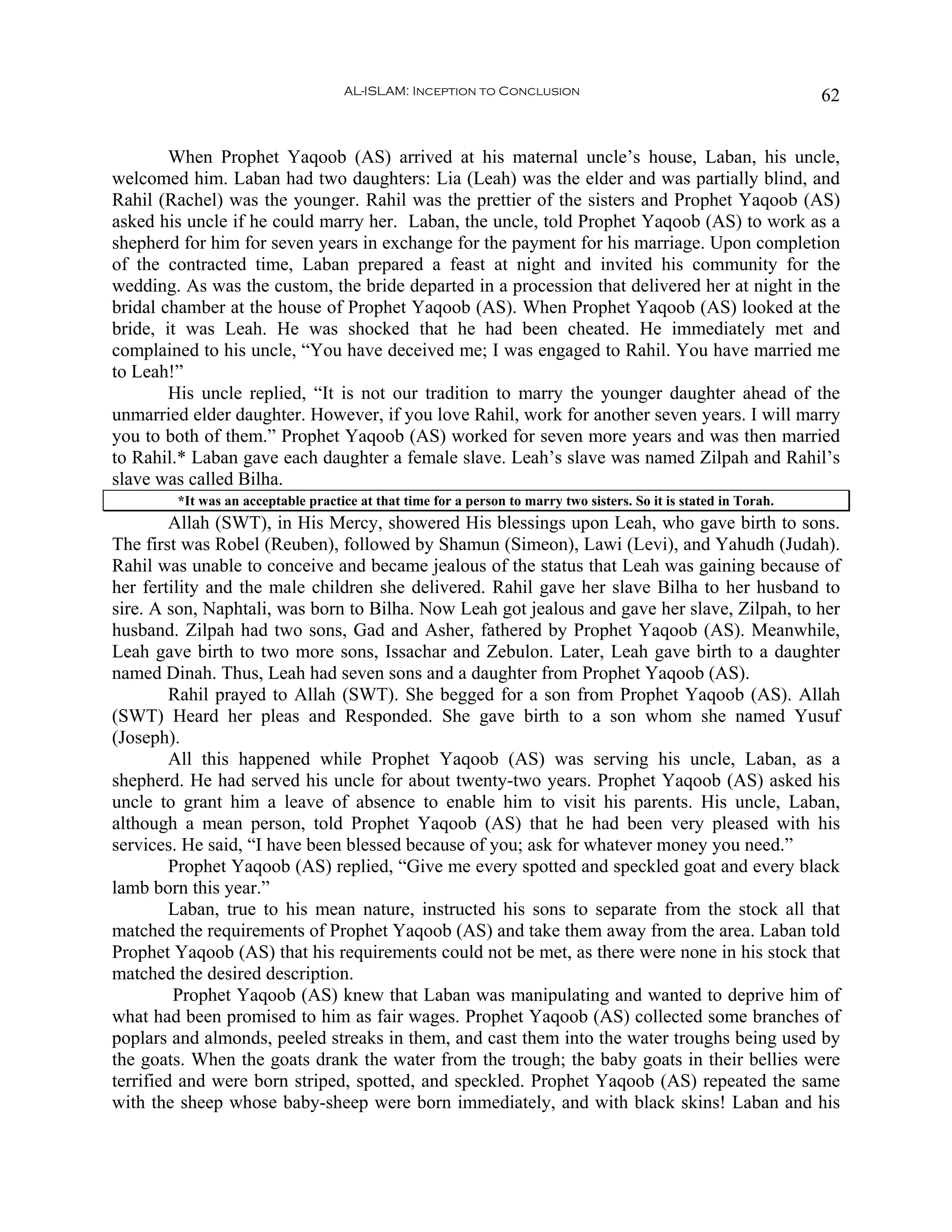 AL-ISLAM: Inception to Conclusion                                              62


        When Prophet Yaqoob (AS) arrived at his maternal uncle’s house, Laban, his uncle,
welcomed him. Laban had two daughters: Lia (Leah) was the elder and was partially blind, and
Rahil (Rachel) was the younger. Rahil was the prettier of the sisters and Prophet Yaqoob (AS)
asked his uncle if he could marry her. Laban, the uncle, told Prophet Yaqoob (AS) to work as a
shepherd for him for seven years in exchange for the payment for his marriage. Upon completion
of the contracted time, Laban prepared a feast at night and invited his community for the
wedding. As was the custom, the bride departed in a procession that delivered her at night in the
bridal chamber at the house of Prophet Yaqoob (AS). When Prophet Yaqoob (AS) looked at the
bride, it was Leah. He was shocked that he had been cheated. He immediately met and
complained to his uncle, “You have deceived me; I was engaged to Rahil. You have married me
to Leah!”
        His uncle replied, “It is not our tradition to marry the younger daughter ahead of the
unmarried elder daughter. However, if you love Rahil, work for another seven years. I will marry
you to both of them.” Prophet Yaqoob (AS) worked for seven more years and was then married
to Rahil.* Laban gave each daughter a female slave. Leah’s slave was named Zilpah and Rahil’s
slave was called Bilha.
        *It was an acceptable practice at that time for a person to marry two sisters. So it is stated in Torah.
         Allah (SWT), in His Mercy, showered His blessings upon Leah, who gave birth to sons.
The first was Robel (Reuben), followed by Shamun (Simeon), Lawi (Levi), and Yahudh (Judah).
Rahil was unable to conceive and became jealous of the status that Leah was gaining because of
her fertility and the male children she delivered. Rahil gave her slave Bilha to her husband to
sire. A son, Naphtali, was born to Bilha. Now Leah got jealous and gave her slave, Zilpah, to her
husband. Zilpah had two sons, Gad and Asher, fathered by Prophet Yaqoob (AS). Meanwhile,
Leah gave birth to two more sons, Issachar and Zebulon. Later, Leah gave birth to a daughter
named Dinah. Thus, Leah had seven sons and a daughter from Prophet Yaqoob (AS).
         Rahil prayed to Allah (SWT). She begged for a son from Prophet Yaqoob (AS). Allah
(SWT) Heard her pleas and Responded. She gave birth to a son whom she named Yusuf
(Joseph).
         All this happened while Prophet Yaqoob (AS) was serving his uncle, Laban, as a
shepherd. He had served his uncle for about twenty-two years. Prophet Yaqoob (AS) asked his
uncle to grant him a leave of absence to enable him to visit his parents. His uncle, Laban,
although a mean person, told Prophet Yaqoob (AS) that he had been very pleased with his
services. He said, “I have been blessed because of you; ask for whatever money you need.”
         Prophet Yaqoob (AS) replied, “Give me every spotted and speckled goat and every black
lamb born this year.”
         Laban, true to his mean nature, instructed his sons to separate from the stock all that
matched the requirements of Prophet Yaqoob (AS) and take them away from the area. Laban told
Prophet Yaqoob (AS) that his requirements could not be met, as there were none in his stock that
matched the desired description.
         Prophet Yaqoob (AS) knew that Laban was manipulating and wanted to deprive him of
what had been promised to him as fair wages. Prophet Yaqoob (AS) collected some branches of
poplars and almonds, peeled streaks in them, and cast them into the water troughs being used by
the goats. When the goats drank the water from the trough; the baby goats in their bellies were
terrified and were born striped, spotted, and speckled. Prophet Yaqoob (AS) repeated the same
with the sheep whose baby-sheep were born immediately, and with black skins! Laban and his
 