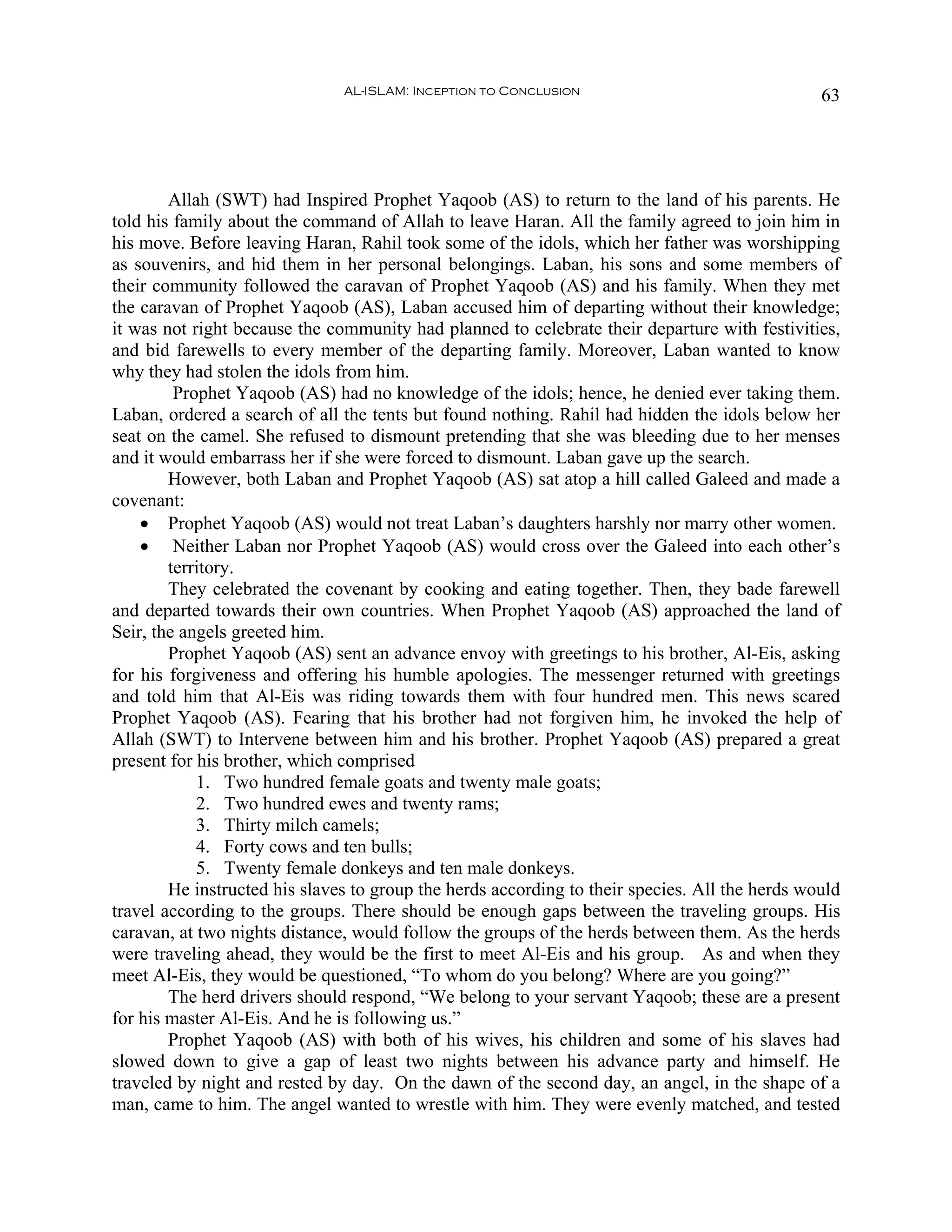 AL-ISLAM: Inception to Conclusion                                63




        Allah (SWT) had Inspired Prophet Yaqoob (AS) to return to the land of his parents. He
told his family about the command of Allah to leave Haran. All the family agreed to join him in
his move. Before leaving Haran, Rahil took some of the idols, which her father was worshipping
as souvenirs, and hid them in her personal belongings. Laban, his sons and some members of
their community followed the caravan of Prophet Yaqoob (AS) and his family. When they met
the caravan of Prophet Yaqoob (AS), Laban accused him of departing without their knowledge;
it was not right because the community had planned to celebrate their departure with festivities,
and bid farewells to every member of the departing family. Moreover, Laban wanted to know
why they had stolen the idols from him.
         Prophet Yaqoob (AS) had no knowledge of the idols; hence, he denied ever taking them.
Laban, ordered a search of all the tents but found nothing. Rahil had hidden the idols below her
seat on the camel. She refused to dismount pretending that she was bleeding due to her menses
and it would embarrass her if she were forced to dismount. Laban gave up the search.
        However, both Laban and Prophet Yaqoob (AS) sat atop a hill called Galeed and made a
covenant:
    • Prophet Yaqoob (AS) would not treat Laban’s daughters harshly nor marry other women.
    • Neither Laban nor Prophet Yaqoob (AS) would cross over the Galeed into each other’s
        territory.
        They celebrated the covenant by cooking and eating together. Then, they bade farewell
and departed towards their own countries. When Prophet Yaqoob (AS) approached the land of
Seir, the angels greeted him.
        Prophet Yaqoob (AS) sent an advance envoy with greetings to his brother, Al-Eis, asking
for his forgiveness and offering his humble apologies. The messenger returned with greetings
and told him that Al-Eis was riding towards them with four hundred men. This news scared
Prophet Yaqoob (AS). Fearing that his brother had not forgiven him, he invoked the help of
Allah (SWT) to Intervene between him and his brother. Prophet Yaqoob (AS) prepared a great
present for his brother, which comprised
            1. Two hundred female goats and twenty male goats;
            2. Two hundred ewes and twenty rams;
            3. Thirty milch camels;
            4. Forty cows and ten bulls;
            5. Twenty female donkeys and ten male donkeys.
        He instructed his slaves to group the herds according to their species. All the herds would
travel according to the groups. There should be enough gaps between the traveling groups. His
caravan, at two nights distance, would follow the groups of the herds between them. As the herds
were traveling ahead, they would be the first to meet Al-Eis and his group. As and when they
meet Al-Eis, they would be questioned, “To whom do you belong? Where are you going?”
        The herd drivers should respond, “We belong to your servant Yaqoob; these are a present
for his master Al-Eis. And he is following us.”
        Prophet Yaqoob (AS) with both of his wives, his children and some of his slaves had
slowed down to give a gap of least two nights between his advance party and himself. He
traveled by night and rested by day. On the dawn of the second day, an angel, in the shape of a
man, came to him. The angel wanted to wrestle with him. They were evenly matched, and tested
 