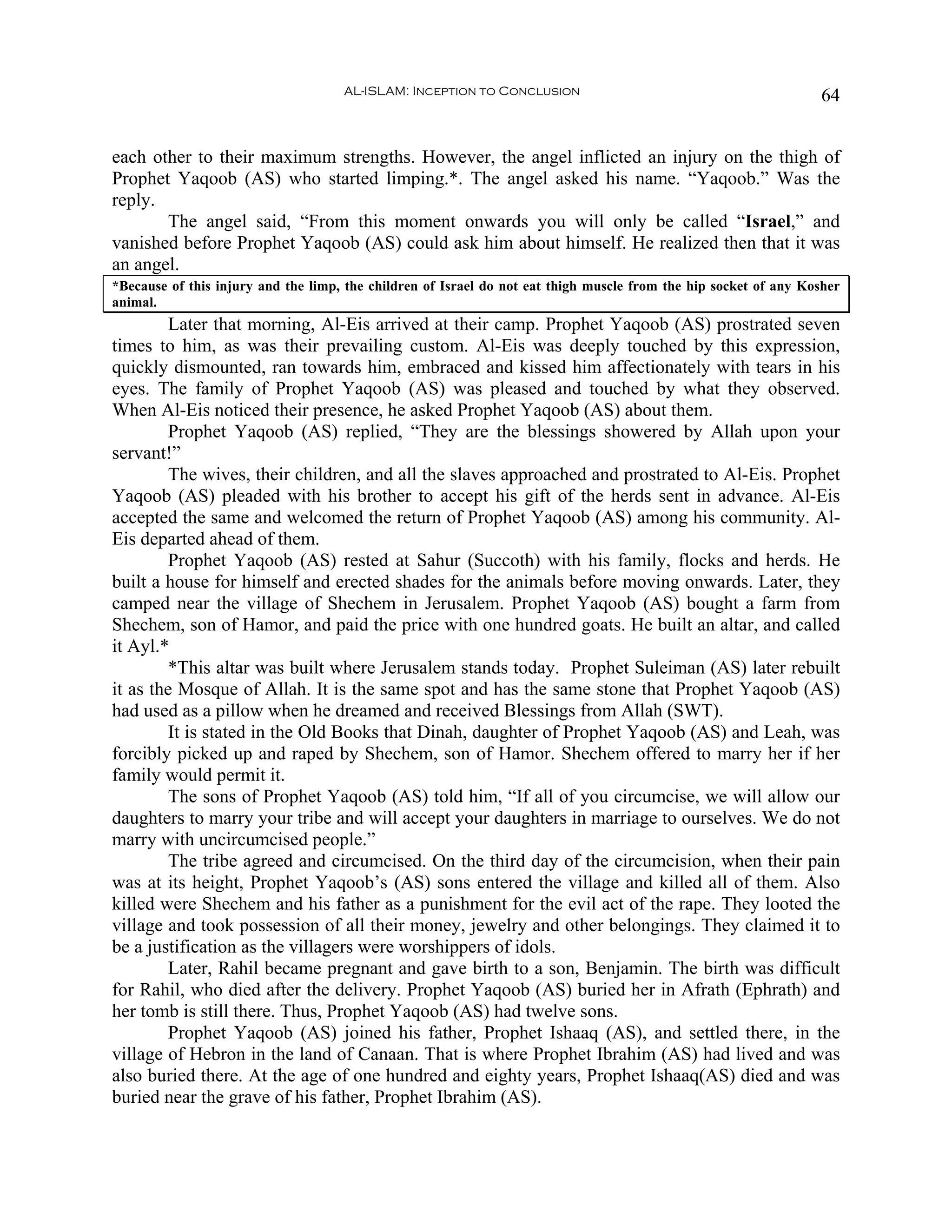 AL-ISLAM: Inception to Conclusion                                            64


each other to their maximum strengths. However, the angel inflicted an injury on the thigh of
Prophet Yaqoob (AS) who started limping.*. The angel asked his name. “Yaqoob.” Was the
reply.
       The angel said, “From this moment onwards you will only be called “Israel,” and
vanished before Prophet Yaqoob (AS) could ask him about himself. He realized then that it was
an angel.
*Because of this injury and the limp, the children of Israel do not eat thigh muscle from the hip socket of any Kosher
animal.
         Later that morning, Al-Eis arrived at their camp. Prophet Yaqoob (AS) prostrated seven
times to him, as was their prevailing custom. Al-Eis was deeply touched by this expression,
quickly dismounted, ran towards him, embraced and kissed him affectionately with tears in his
eyes. The family of Prophet Yaqoob (AS) was pleased and touched by what they observed.
When Al-Eis noticed their presence, he asked Prophet Yaqoob (AS) about them.
         Prophet Yaqoob (AS) replied, “They are the blessings showered by Allah upon your
servant!”
         The wives, their children, and all the slaves approached and prostrated to Al-Eis. Prophet
Yaqoob (AS) pleaded with his brother to accept his gift of the herds sent in advance. Al-Eis
accepted the same and welcomed the return of Prophet Yaqoob (AS) among his community. Al-
Eis departed ahead of them.
         Prophet Yaqoob (AS) rested at Sahur (Succoth) with his family, flocks and herds. He
built a house for himself and erected shades for the animals before moving onwards. Later, they
camped near the village of Shechem in Jerusalem. Prophet Yaqoob (AS) bought a farm from
Shechem, son of Hamor, and paid the price with one hundred goats. He built an altar, and called
it Ayl.*
         *This altar was built where Jerusalem stands today. Prophet Suleiman (AS) later rebuilt
it as the Mosque of Allah. It is the same spot and has the same stone that Prophet Yaqoob (AS)
had used as a pillow when he dreamed and received Blessings from Allah (SWT).
         It is stated in the Old Books that Dinah, daughter of Prophet Yaqoob (AS) and Leah, was
forcibly picked up and raped by Shechem, son of Hamor. Shechem offered to marry her if her
family would permit it.
         The sons of Prophet Yaqoob (AS) told him, “If all of you circumcise, we will allow our
daughters to marry your tribe and will accept your daughters in marriage to ourselves. We do not
marry with uncircumcised people.”
         The tribe agreed and circumcised. On the third day of the circumcision, when their pain
was at its height, Prophet Yaqoob’s (AS) sons entered the village and killed all of them. Also
killed were Shechem and his father as a punishment for the evil act of the rape. They looted the
village and took possession of all their money, jewelry and other belongings. They claimed it to
be a justification as the villagers were worshippers of idols.
         Later, Rahil became pregnant and gave birth to a son, Benjamin. The birth was difficult
for Rahil, who died after the delivery. Prophet Yaqoob (AS) buried her in Afrath (Ephrath) and
her tomb is still there. Thus, Prophet Yaqoob (AS) had twelve sons.
         Prophet Yaqoob (AS) joined his father, Prophet Ishaaq (AS), and settled there, in the
village of Hebron in the land of Canaan. That is where Prophet Ibrahim (AS) had lived and was
also buried there. At the age of one hundred and eighty years, Prophet Ishaaq(AS) died and was
buried near the grave of his father, Prophet Ibrahim (AS).
 