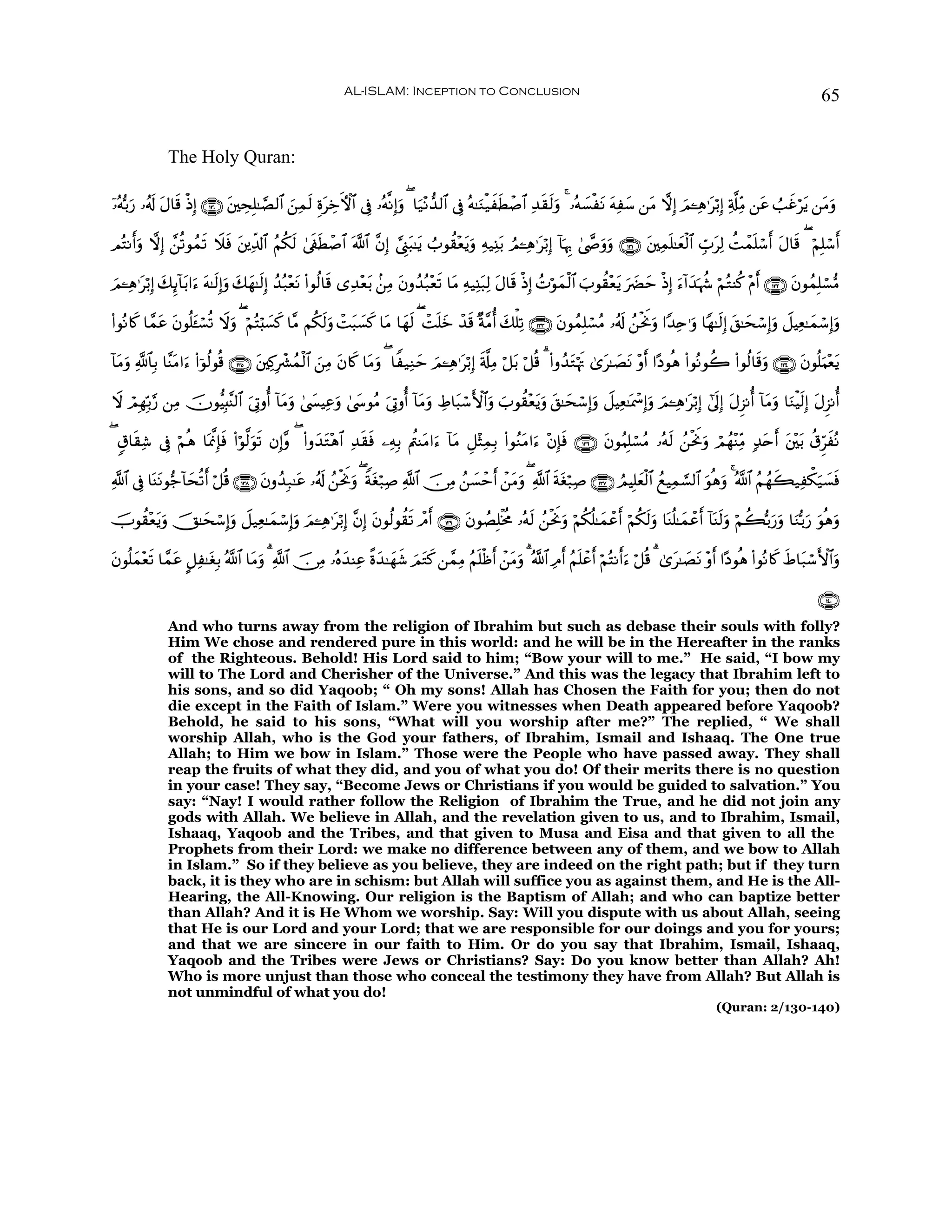 AL-ISLAM: Inception to Conclusion                                                                                         65


              The Holy Quran:

ÿ…çμš/u‘ …ã&s! Α$s% øŒÎ) ∩⊇⊂⊃∪ t⎦⎫ÅsÎ=≈¢Á9$# ⎯Ïϑs9 ÍοtÅzFψ$# ’Îû …çμ¯ΡÎ)uρ ( $u‹÷Ρ‘‰9$# ’Îû çμ≈uΖø‹xsÜô¹$# Ï‰s)s9uρ 4 …çμ|¡øtΡ tμÏy™ ⎯tΒ ωÎ) zΟ↵Ïδ≡tö/Î) Ï'©#ÏiΒ ⎯tã Ü=xîötƒ ⎯tΒuρ
               t                             z

ΟçFΡr&uρ ωÎ) £⎯è?θßϑ? Ÿξsù ⎦⎪Ïe$!$# ãΝä39 4’s∀Üô¹$# ©!$# ¨βÎ) ¢©Í_t6≈tƒ Ü>θà)÷èƒuρ Ïμ‹Ï⊥t/ ÞΟ↵Ïδ≡tö/Î) !$pκÍ5 4©œ»uρuρ ∩⊇⊂⊇∪ t⎦⎫Ïϑn=≈yèø9$# Éb>tÏ9 àMôϑn=ó™r& tΑ$s% ( öΝÎ=ó™r&
                     s      t            s     s                                t

Ο↵Ïδ≡tö/Î) 7Í←!$t/#u™ tμ≈s9)uρ y7yγ≈s9Î) ß‰ç7÷ètΡ (#θä9$s% “Ï‰÷èt/ .⎯ÏΒ tβρß‰ç7÷ès? $tΒ Ïμ‹Ï⊥t7Ï9 tΑ$s% øŒÎ) ßNöθyϑø9$# z>θà)÷ètƒ u|Øym øŒÎ) u™!#y‰pκà− öΝçGΨä. ÷Πr& ∩⊇⊂⊄∪ tβθßϑÎ=ó¡•Β
z           y               Î

(#θçΡ%x. $£ϑã tβθè=t↔ó¡è? Ÿωρ ( öΝçFö;|¡x. $¨Β Νä39uρ ôMt6|¡x. $tΒ $yγs9 ( ôM=z ô‰s% ×π¨Βé& y7ù=Ï? ∩⊇⊂⊂∪ tβθßϑÎ=ó¡ãΒ …ã&s! ß⎯øtwΥuρ #Y‰Ïn≡uρ $Yγ≈s9Î) t,≈ysó™Î)uρ Ÿ≅ŠÏè≈yϑó™Î)uρ
            t               u                     s                          ny

!$tΒρ «!$$Î/ $¨ΨtΒ#u™ (#þθä9θè% ∩⊇⊂∈∪ t⎦⎫Ï.Îô³ßϑø9$# ⎯ÏΒ tβ%x. $tΒuρ ( $Z‹ÏΖym zΟ↵Ïδ≡tö/Î) s'©#ÏΒ ö≅t/ ö≅è% 3 (#ρß‰tGöκsE 3“t≈|ÁtΡ ÷ρr& #·Šθèδ (#θçΡθà2 (#θä9$s%uρ ∩⊇⊂⊆∪ tβθè=uΚ÷ètƒ
    u                                                 z

Ÿω óΟÎγÎn/§‘ ⎯ÏΒ šχθ–ŠÎ;¨Ψ9$# u’ÎAρé& !$tΒuρ 4©|¤ŠÏãρ 4©y›θãΒ u’ÎAρé& !$tΒρ ÅÞ$t6ó™F{$#uρ z>θà)÷èƒuρ t,≈ysó™Î)uρ Ÿ≅ŠÏè≈oÿôœÎ)uρ zΟ↵Ïδ≡tö/Î) #’n<Î) tΑÌ“Ρé& !$tΒuρ $uΖøŠs9Î) tΑÌ“Ρé&
                                                    u                     u                      t

( 5−$s)Ï© ’Îû öΝèδ $oÿ©ςÎ*sù (#öθ©9uθ? βÎ)¨ρ ( (#ρy‰G÷δ$# Ï‰s)ù ⎯ÏμÎ/ Λä⎢ΨtΒ#u™ !$tΒ È≅÷VÏϑÎ/ (#θãΖtΒ#u™ ÷βÎ*sù ∩⊇⊂∉∪ tβθãΚÎ=ó¡ãΒ …çμs9 ß⎯øtwΥuρ óΟßγ÷ΨÏiΒ 7‰tnr& t⎦÷⎫t/ ä−ÌhxçΡ
                                     s              t         s

«!$# ’Îû $oΨtΡθ•_!$ysè?r& ö≅è% ∩⊇⊂∇∪ βρß‰Î7≈tã …ã&s! ß⎯øtwΥuρ ( Zπtóö7¹ «!$# š∅ÏΒ ß⎯|¡ômr& ô⎯tΒρ ( «!$# sπtóö7Ï¹ ∩⊇⊂∠∪ ÞΟŠÎ=yèø9$# ßìŠÏϑ¡¡9$# uθèδuρ 4 ª!$# ãΝßγx6‹Ïõ3u‹|¡sù
                                     t                                Ï                        u

šUθà)÷èƒuρ šY≈ysó™Î)uρ Ÿ≅‹Ïè≈yϑó™Î)uρ zΟ↵Ïδ≡tö/Î) ¨βÎ) tβθä9θà)s? ôΘr& ∩⊇⊂®∪ tβθÝÁÎ=øƒèΧ …çμs9 ß⎯øtwΥuρ öΝä3è=≈yϑôãr& öΝä3s9uρ $oΨè=≈yϑôãr& !$oΨ9uρ öΝà6š/u‘uρ $uΖš/u‘ uθèδuρ
       t                                                                                                                                         s

βθè=yϑ÷è? $£ϑã @≅Ï≈tóÎ/ ª!$# $tΒρ 3 «!$# š∅ÏΒ …çνy‰ΨÏã ¸οy‰≈yγx© zΟtG. ⎯£ϑÏΒ ãΝn=øß& ô⎯tΒρ 3 ª!$# ÏΘr& ãΝn=ôãr& öΝçFΡr&u™ ö≅è% 3 3“t≈|ÁtΡ ÷ρr& #·Šθèδ (#θçΡ%x. xÞ$t7ó™F{$#uρ
t       s    t                   u                                    x             r     u

                                                                                                                                                                                    ∩⊇⊆⊃∪
              And who turns away from the religion of Ibrahim but such as debase their souls with folly?
              Him We chose and rendered pure in this world: and he will be in the Hereafter in the ranks
              of the Righteous. Behold! His Lord said to him; “Bow your will to me.” He said, “I bow my
              will to The Lord and Cherisher of the Universe.” And this was the legacy that Ibrahim left to
              his sons, and so did Yaqoob; “ Oh my sons! Allah has Chosen the Faith for you; then do not
              die except in the Faith of Islam.” Were you witnesses when Death appeared before Yaqoob?
              Behold, he said to his sons, “What will you worship after me?” The replied, “ We shall
              worship Allah, who is the God your fathers, of Ibrahim, Ismail and Ishaaq. The One true
              Allah; to Him we bow in Islam.” Those were the People who have passed away. They shall
              reap the fruits of what they did, and you of what you do! Of their merits there is no question
              in your case! They say, “Become Jews or Christians if you would be guided to salvation.” You
              say: “Nay! I would rather follow the Religion of Ibrahim the True, and he did not join any
              gods with Allah. We believe in Allah, and the revelation given to us, and to Ibrahim, Ismail,
              Ishaaq, Yaqoob and the Tribes, and that given to Musa and Eisa and that given to all the
              Prophets from their Lord: we make no difference between any of them, and we bow to Allah
              in Islam.” So if they believe as you believe, they are indeed on the right path; but if they turn
              back, it is they who are in schism: but Allah will suffice you as against them, and He is the All-
              Hearing, the All-Knowing. Our religion is the Baptism of Allah; and who can baptize better
              than Allah? And it is He Whom we worship. Say: Will you dispute with us about Allah, seeing
              that He is our Lord and your Lord; that we are responsible for our doings and you for yours;
              and that we are sincere in our faith to Him. Or do you say that Ibrahim, Ismail, Ishaaq,
              Yaqoob and the Tribes were Jews or Christians? Say: Do you know better than Allah? Ah!
              Who is more unjust than those who conceal the testimony they have from Allah? But Allah is
              not unmindful of what you do!
                                                                                                                                                          (Quran: 2/130-140)
 