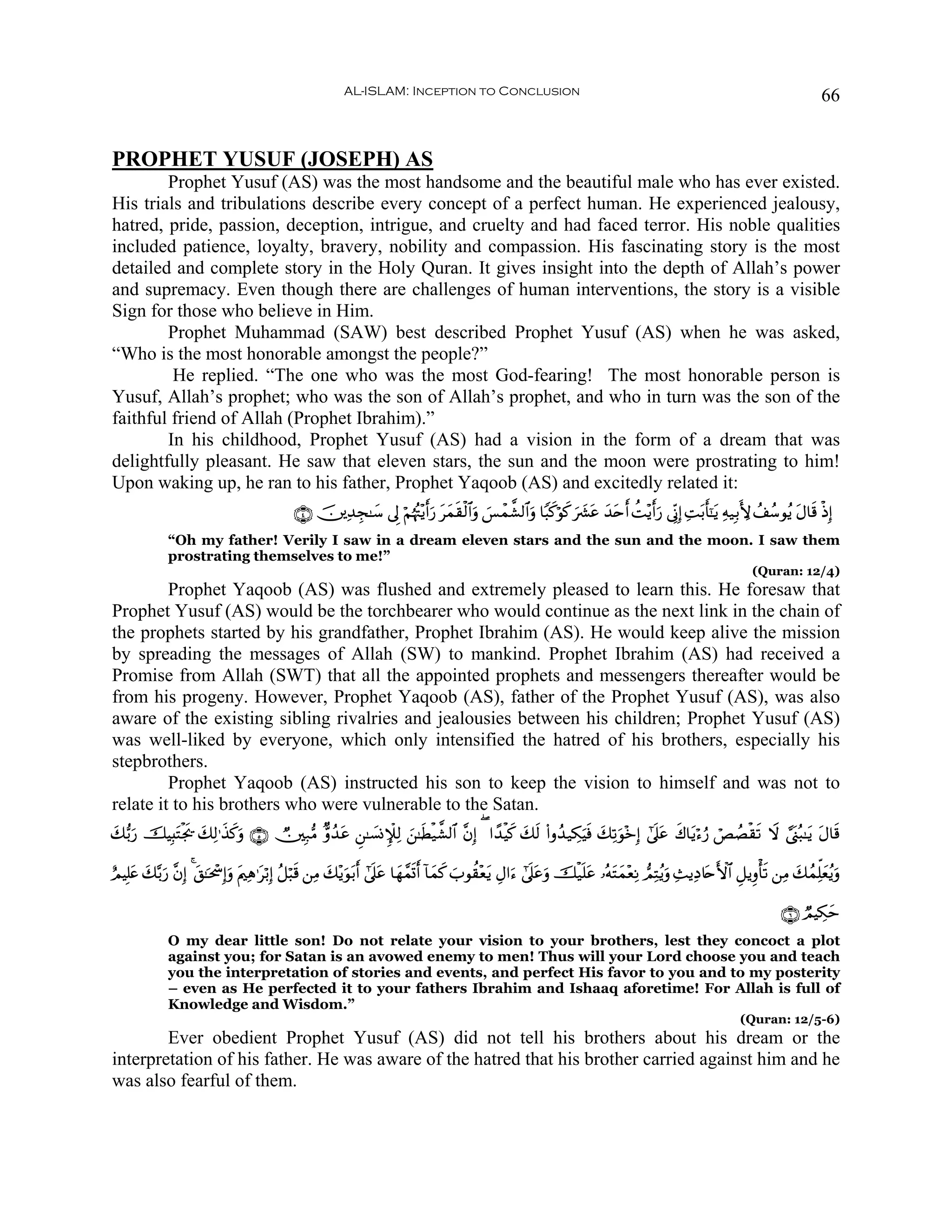 AL-ISLAM: Inception to Conclusion                                                                                           66


PROPHET YUSUF (JOSEPH) AS
        Prophet Yusuf (AS) was the most handsome and the beautiful male who has ever existed.
His trials and tribulations describe every concept of a perfect human. He experienced jealousy,
hatred, pride, passion, deception, intrigue, and cruelty and had faced terror. His noble qualities
included patience, loyalty, bravery, nobility and compassion. His fascinating story is the most
detailed and complete story in the Holy Quran. It gives insight into the depth of Allah’s power
and supremacy. Even though there are challenges of human interventions, the story is a visible
Sign for those who believe in Him.
        Prophet Muhammad (SAW) best described Prophet Yusuf (AS) when he was asked,
“Who is the most honorable amongst the people?”
         He replied. “The one who was the most God-fearing! The most honorable person is
Yusuf, Allah’s prophet; who was the son of Allah’s prophet, and who in turn was the son of the
faithful friend of Allah (Prophet Ibrahim).”
        In his childhood, Prophet Yusuf (AS) had a vision in the form of a dream that was
delightfully pleasant. He saw that eleven stars, the sun and the moon were prostrating to him!
Upon waking up, he ran to his father, Prophet Yaqoob (AS) and excitedly related it:
                                               ∩⊆∪ š⎥⎪Ï‰Éf≈y™ ’Í< öΝåκçJ÷ƒr&u‘ tyϑs)ø9$#uρ }§ôϑ¤±9$#uρ $Y6x.öθx. ³tã y‰tnr& àM÷ƒr&u‘ ’ÎoΤÎ) ÏMt/r'¯≈tƒ Ïμ‹Î/L{ ß#ß™θãƒ tΑ$s% øŒÎ)
                                                                                                                  u|
              “Oh my father! Verily I saw in a dream eleven stars and the sun and the moon. I saw them
              prostrating themselves to me!”
                                                                                                                                                                     (Quran: 12/4)
         Prophet Yaqoob (AS) was flushed and extremely pleased to learn this. He foresaw that
Prophet Yusuf (AS) would be the torchbearer who would continue as the next link in the chain of
the prophets started by his grandfather, Prophet Ibrahim (AS). He would keep alive the mission
by spreading the messages of Allah (SW) to mankind. Prophet Ibrahim (AS) had received a
Promise from Allah (SWT) that all the appointed prophets and messengers thereafter would be
from his progeny. However, Prophet Yaqoob (AS), father of the Prophet Yusuf (AS), was also
aware of the existing sibling rivalries and jealousies between his children; Prophet Yusuf (AS)
was well-liked by everyone, which only intensified the hatred of his brothers, especially his
stepbrothers.
         Prophet Yaqoob (AS) instructed his son to keep the vision to himself and was not to
relate it to his brothers who were vulnerable to the Satan.
y7•/u‘ šŠÎ;tFøgs† y7Ï9≡x‹x.uρ ∩∈∪ Ñ⎥⎫Î7•Β Aρß‰tã Ç⎯≈|¡ΣM∼Ï9 z⎯≈sÜø‹¤±9$# ¨βÎ) ( #´‰øŠx. y7s9 (#ρß‰‹Å3uŠsù y7Ï?uθ÷zÎ) #’n?tã x8$tƒö™â‘ óÈÝÁø)s? Ÿω ¢©o_ç6≈tƒ tΑ$s%

íΟŠÎ=tæ y7−/u‘ ¨βÎ) 4 t,≈ptôÎ)uρ tΛ⎧Ïδ≡tö/Î) ã≅ö6s% ⎯ÏΒ y7÷ƒuθt/r& #’n?tã $yγ£ϑn@r& !$yϑx. z>θà)÷ètƒ ÉΑ#u™ #’n?tãuρ šø‹n=tã …çμtFyϑ÷èÏΡ ΟÏFãƒuρ Ï]ƒÏŠ%tnF{$# È≅ƒÍρù's? ⎯ÏΒ y7ßϑÏk=yèãƒuρ

                                                                                                                                                                            ∩∉∪ ÒΟŠÅ3ym
              O my dear little son! Do not relate your vision to your brothers, lest they concoct a plot
              against you; for Satan is an avowed enemy to men! Thus will your Lord choose you and teach
              you the interpretation of stories and events, and perfect His favor to you and to my posterity
              – even as He perfected it to your fathers Ibrahim and Ishaaq aforetime! For Allah is full of
              Knowledge and Wisdom.”
                                                                                                                                                                  (Quran: 12/5-6)
        Ever obedient Prophet Yusuf (AS) did not tell his brothers about his dream or the
interpretation of his father. He was aware of the hatred that his brother carried against him and he
was also fearful of them.
 
