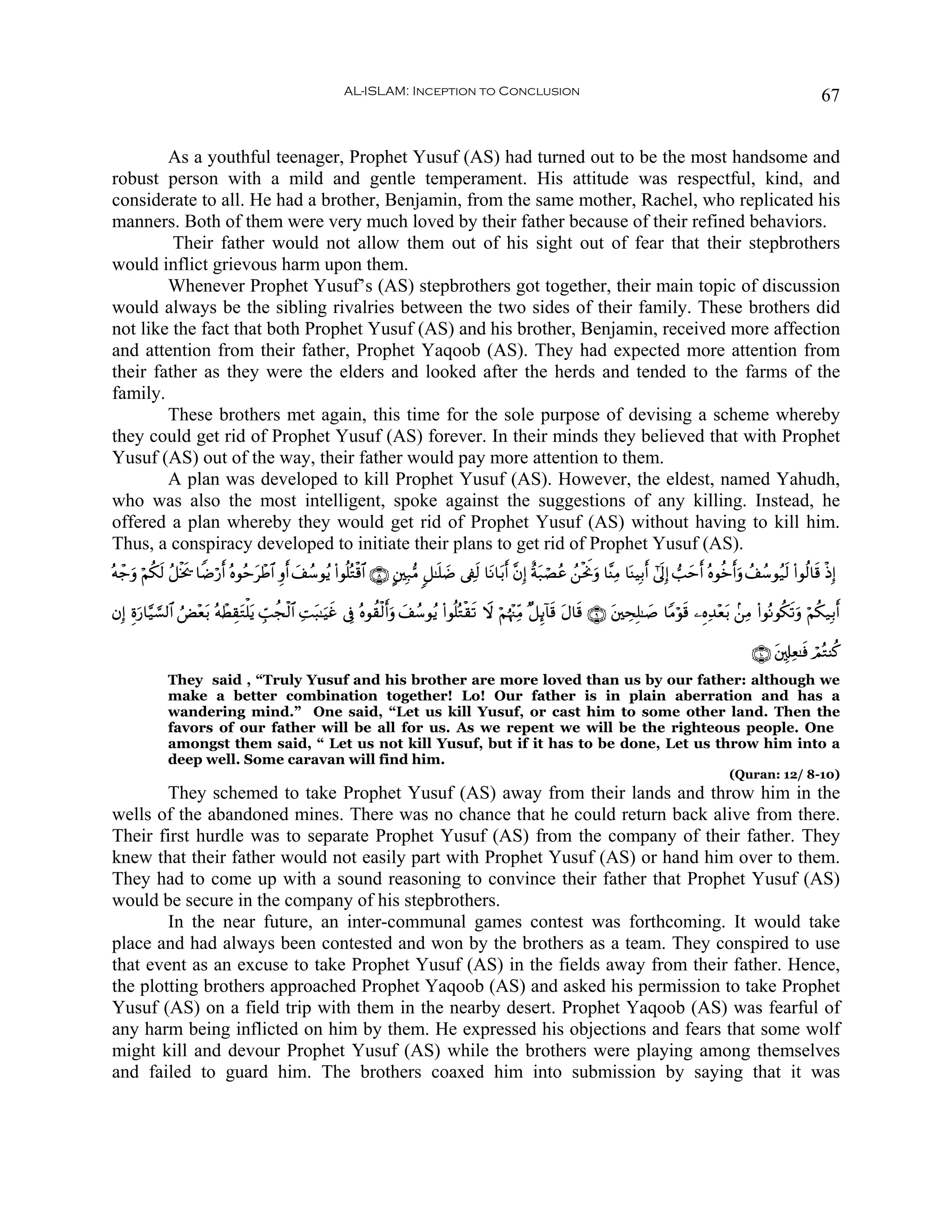 AL-ISLAM: Inception to Conclusion                                                                                        67


        As a youthful teenager, Prophet Yusuf (AS) had turned out to be the most handsome and
robust person with a mild and gentle temperament. His attitude was respectful, kind, and
considerate to all. He had a brother, Benjamin, from the same mother, Rachel, who replicated his
manners. Both of them were very much loved by their father because of their refined behaviors.
         Their father would not allow them out of his sight out of fear that their stepbrothers
would inflict grievous harm upon them.
        Whenever Prophet Yusuf’s (AS) stepbrothers got together, their main topic of discussion
would always be the sibling rivalries between the two sides of their family. These brothers did
not like the fact that both Prophet Yusuf (AS) and his brother, Benjamin, received more affection
and attention from their father, Prophet Yaqoob (AS). They had expected more attention from
their father as they were the elders and looked after the herds and tended to the farms of the
family.
        These brothers met again, this time for the sole purpose of devising a scheme whereby
they could get rid of Prophet Yusuf (AS) forever. In their minds they believed that with Prophet
Yusuf (AS) out of the way, their father would pay more attention to them.
        A plan was developed to kill Prophet Yusuf (AS). However, the eldest, named Yahudh,
who was also the most intelligent, spoke against the suggestions of any killing. Instead, he
offered a plan whereby they would get rid of Prophet Yusuf (AS) without having to kill him.
Thus, a conspiracy developed to initiate their plans to get rid of Prophet Yusuf (AS).
çμô_uρ öΝä39 ã≅øƒs† $ZÊö‘r& çνθãmôÛ$# Íρr& #ß™θãƒ (#θè=çGø%$# ∩∇∪ A⎦⎫Î7•Β 9≅≈n=|Ê ’Å∀s9 $tΡ$t/r& ¨βÎ) îπt7óÁãã ß⎯øtwΥuρ $¨ΨÏΒ $oΨŠÎ/r& #’n<Î) =ymr& çνθäzr&uρ ß#ß™θã‹s9 (#θä9$s% øŒÎ)
           s                     t          y

βÎ) Íοu‘$§‹¡¡9$# âÙ÷èt/ çμôÜÉ)tGù=tƒ Éb=àfø9$# ÏMt6≈uŠxî ’Îû çνθà)ø9r&ρ y#ß™θãƒ (#θè=çGø)s? Ÿω öΝåκ÷]ÏiΒ ×≅Í←!$s% tΑ$s% ∩®∪ t⎦⎫ÅsÎ=≈|¹ $YΒöθs% ⎯ÍνÏ‰÷èt/ .⎯ÏΒ (#θçΡθä3s?uρ öΝä3‹Î/r&
                                                                      u

                                                                                                                                                                 ∩⊇⊃∪ t⎦,Î#Ïè≈sù óΟçGΨä.
              They said , “Truly Yusuf and his brother are more loved than us by our father: although we
              make a better combination together! Lo! Our father is in plain aberration and has a
              wandering mind.” One said, “Let us kill Yusuf, or cast him to some other land. Then the
              favors of our father will be all for us. As we repent we will be the righteous people. One
              amongst them said, “ Let us not kill Yusuf, but if it has to be done, Let us throw him into a
              deep well. Some caravan will find him.
                                                                                                                                                            (Quran: 12/ 8-10)
        They schemed to take Prophet Yusuf (AS) away from their lands and throw him in the
wells of the abandoned mines. There was no chance that he could return back alive from there.
Their first hurdle was to separate Prophet Yusuf (AS) from the company of their father. They
knew that their father would not easily part with Prophet Yusuf (AS) or hand him over to them.
They had to come up with a sound reasoning to convince their father that Prophet Yusuf (AS)
would be secure in the company of his stepbrothers.
        In the near future, an inter-communal games contest was forthcoming. It would take
place and had always been contested and won by the brothers as a team. They conspired to use
that event as an excuse to take Prophet Yusuf (AS) in the fields away from their father. Hence,
the plotting brothers approached Prophet Yaqoob (AS) and asked his permission to take Prophet
Yusuf (AS) on a field trip with them in the nearby desert. Prophet Yaqoob (AS) was fearful of
any harm being inflicted on him by them. He expressed his objections and fears that some wolf
might kill and devour Prophet Yusuf (AS) while the brothers were playing among themselves
and failed to guard him. The brothers coaxed him into submission by saying that it was
 