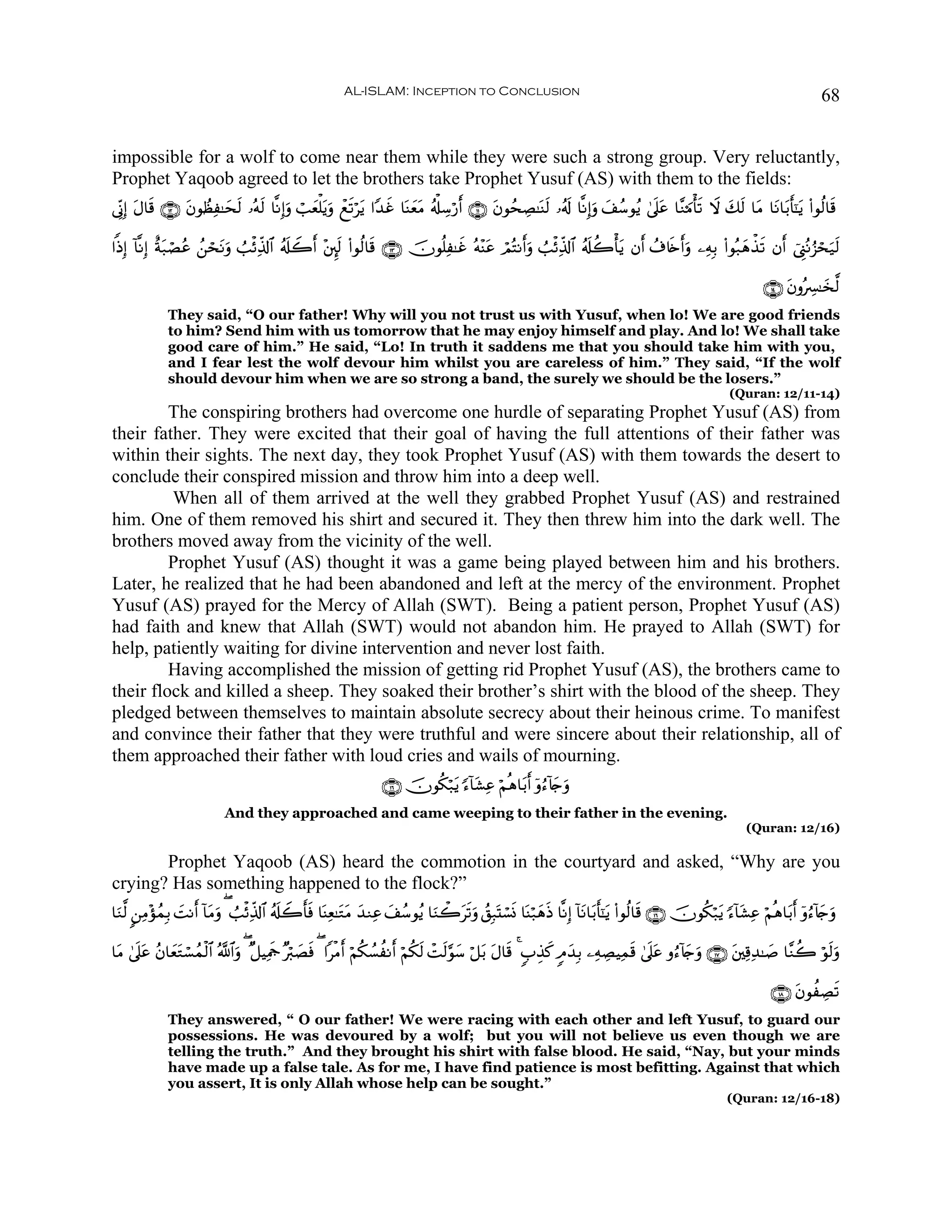 AL-ISLAM: Inception to Conclusion                                                                                         68


impossible for a wolf to come near them while they were such a strong group. Very reluctantly,
Prophet Yaqoob agreed to let the brothers take Prophet Yusuf (AS) with them to the fields:
’ÎoΤÎ) Α$s% ∩⊇⊄∪ βθÝàÏ≈yss9 …çμ9 $¯ΡÎ)uρ ó=yèù=tƒuρ ôìs?ötƒ #Y‰î $oΨyètΒ ã&ù#Å™ö‘r& ∩⊇⊇∪ tβθßsÅÁ≈oΨs9 …ã&s! $¯ΡÎ)uρ y#ß™θãƒ 4’n?tã $¨Ζ0Βù's? Ÿω y7s9 $tΒ $tΡ$t/r'¯≈tƒ (#θä9$s%
       t         t              s                                x

#]ŒÎ) !$¯ΡÎ) îπ7óÁãã ß⎯óstΡuρ Ü=øÏe%!$# ã&s#Ÿ2& ÷⎦È⌡s9 (#θä9$s% ∩⊇⊂∪ šχθè=Ï≈xî çμ÷Ψtã óΟçFΡr&uρ Ü=øÏe%!$# ã&s#à2ù'tƒ βr& ß∃%s{r&uρ ⎯ÏμÎ/ (#θç7yδõ‹s? βr& û©Í_çΡâ“ósu‹s9
               t                               r

                                                                                                                                                                     ∩⊇⊆∪ tβρçÅ£≈y‚©9
              They said, “O our father! Why will you not trust us with Yusuf, when lo! We are good friends
              to him? Send him with us tomorrow that he may enjoy himself and play. And lo! We shall take
              good care of him.” He said, “Lo! In truth it saddens me that you should take him with you,
              and I fear lest the wolf devour him whilst you are careless of him.” They said, “If the wolf
              should devour him when we are so strong a band, the surely we should be the losers.”
                                                                                                                                                            (Quran: 12/11-14)
         The conspiring brothers had overcome one hurdle of separating Prophet Yusuf (AS) from
their father. They were excited that their goal of having the full attentions of their father was
within their sights. The next day, they took Prophet Yusuf (AS) with them towards the desert to
conclude their conspired mission and throw him into a deep well.
         When all of them arrived at the well they grabbed Prophet Yusuf (AS) and restrained
him. One of them removed his shirt and secured it. They then threw him into the dark well. The
brothers moved away from the vicinity of the well.
         Prophet Yusuf (AS) thought it was a game being played between him and his brothers.
Later, he realized that he had been abandoned and left at the mercy of the environment. Prophet
Yusuf (AS) prayed for the Mercy of Allah (SWT). Being a patient person, Prophet Yusuf (AS)
had faith and knew that Allah (SWT) would not abandon him. He prayed to Allah (SWT) for
help, patiently waiting for divine intervention and never lost faith.
         Having accomplished the mission of getting rid Prophet Yusuf (AS), the brothers came to
their flock and killed a sheep. They soaked their brother’s shirt with the blood of the sheep. They
pledged between themselves to maintain absolute secrecy about their heinous crime. To manifest
and convince their father that they were truthful and were sincere about their relationship, all of
them approached their father with loud cries and wails of mourning.
                                                                    ∩⊇∉∪ šχθä3ö7tƒ [™!$t±Ïã öΝèδ$t/r& ÿρâ™!%y`uρ
                            And they approached and came weeping to their father in the evening.
                                                                                                                                                                 (Quran: 12/16)

       Prophet Yaqoob (AS) heard the commotion in the courtyard and asked, “Why are you
crying? Has something happened to the flock?”
$uΖ©9 9⎯ÏΒ÷σßϑÎ/ |MΡr& !$tΒuρ ( Ü=øÏe%!$# ã&s#Ÿ2'sù $oΨÏè≈tGtΒ y‰ΖÏã y#ß™θãƒ $uΖò2ts?uρ ß,Î7oKó¡nΣ $oΨö7yδsŒ $¯ΡÎ) !$tΡ$t/r'¯≈tƒ (#θä9$s% ∩⊇∉∪ šχθä3ö7tƒ [™!$t±Ïã öΝèδ$t/r& ÿρâ™!%y`uρ
                                                 r

$tΒ 4’n?ã ãβ$yèGó¡ßϑø9$# ª!$#uρ ( ×≅ŠÏΗsd ×ö9|Áù ( #øΒr& öΝä3Ý¡àΡr& öΝä3s9 ôMs9§θy™ ö≅t/ tΑ$s% 4 5>É‹x. 5Θy‰Î/ ⎯ÏμÅÁŠÏϑs% 4’n?tã ρâ™!%y`uρ ∩⊇∠∪ t⎦⎫Ï%Ï‰≈|¹ $¨Ζà2 öθs9uρ
        t      t                                s

                                                                                                                                                                       ∩⊇∇∪ tβθàÅÁs?
              They answered, “ O our father! We were racing with each other and left Yusuf, to guard our
              possessions. He was devoured by a wolf; but you will not believe us even though we are
              telling the truth.” And they brought his shirt with false blood. He said, “Nay, but your minds
              have made up a false tale. As for me, I have find patience is most befitting. Against that which
              you assert, It is only Allah whose help can be sought.”
                                                                                                                                                            (Quran: 12/16-18)
 