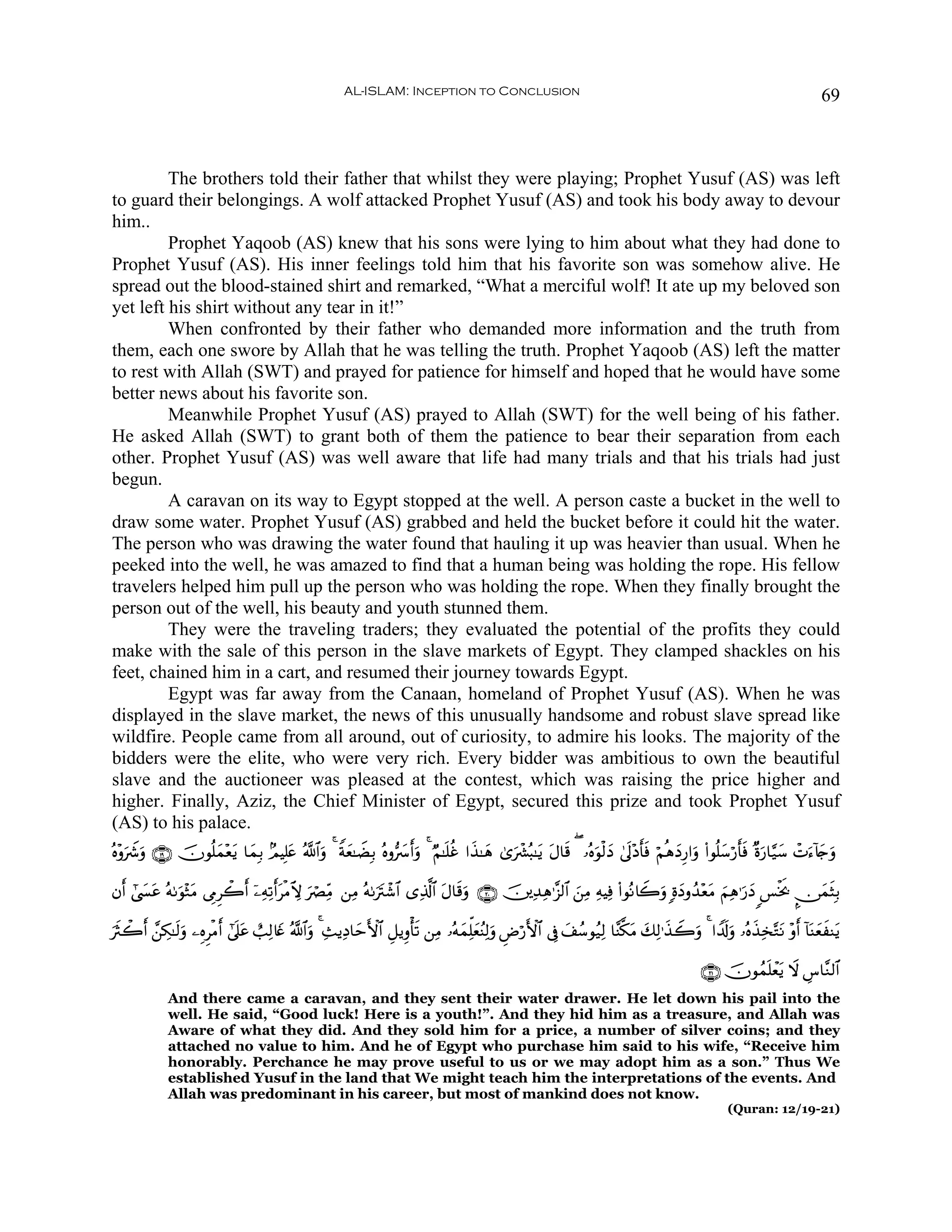 AL-ISLAM: Inception to Conclusion                                                                                    69



         The brothers told their father that whilst they were playing; Prophet Yusuf (AS) was left
to guard their belongings. A wolf attacked Prophet Yusuf (AS) and took his body away to devour
him..
         Prophet Yaqoob (AS) knew that his sons were lying to him about what they had done to
Prophet Yusuf (AS). His inner feelings told him that his favorite son was somehow alive. He
spread out the blood-stained shirt and remarked, “What a merciful wolf! It ate up my beloved son
yet left his shirt without any tear in it!”
         When confronted by their father who demanded more information and the truth from
them, each one swore by Allah that he was telling the truth. Prophet Yaqoob (AS) left the matter
to rest with Allah (SWT) and prayed for patience for himself and hoped that he would have some
better news about his favorite son.
         Meanwhile Prophet Yusuf (AS) prayed to Allah (SWT) for the well being of his father.
He asked Allah (SWT) to grant both of them the patience to bear their separation from each
other. Prophet Yusuf (AS) was well aware that life had many trials and that his trials had just
begun.
         A caravan on its way to Egypt stopped at the well. A person caste a bucket in the well to
draw some water. Prophet Yusuf (AS) grabbed and held the bucket before it could hit the water.
The person who was drawing the water found that hauling it up was heavier than usual. When he
peeked into the well, he was amazed to find that a human being was holding the rope. His fellow
travelers helped him pull up the person who was holding the rope. When they finally brought the
person out of the well, his beauty and youth stunned them.
         They were the traveling traders; they evaluated the potential of the profits they could
make with the sale of this person in the slave markets of Egypt. They clamped shackles on his
feet, chained him in a cart, and resumed their journey towards Egypt.
         Egypt was far away from the Canaan, homeland of Prophet Yusuf (AS). When he was
displayed in the slave market, the news of this unusually handsome and robust slave spread like
wildfire. People came from all around, out of curiosity, to admire his looks. The majority of the
bidders were the elite, who were very rich. Every bidder was ambitious to own the beautiful
slave and the auctioneer was pleased at the contest, which was raising the price higher and
higher. Finally, Aziz, the Chief Minister of Egypt, secured this prize and took Prophet Yusuf
(AS) to his palace.
çν÷ρŸ°ρ ∩⊇®∪ šχθè=yϑ÷èƒ $yϑÎ/ 7ΟŠÎ=tæ ª!$#ρ 4 Zπyè≈ŸÒÎ/ çνρ• r&uρ 4 ÖΝ≈n=äî #x‹≈yδ 3“uô³ç6≈tƒ tΑ$s% ( …çνuθø9yŠ 4’n<÷Šr'sù öΝèδyŠÍ‘#uρ (#θè=y™ö‘r'sù ×οu‘$§‹y™ ôNu™!%y`uρ
    u u                t                   u                  |

βr& #©¤tã çμ1uθ÷WtΒ ’ÍΓÌò2r& ÿ⎯ÏμÏ?r&tøΒeω uóÇÏiΒ ⎯ÏΒ çμ1utIô©$# “Ï%©!$# tΑ$s%uρ ∩⊄⊃∪ š⎥⎪Ï‰Ïδ≡¨“9$# z⎯ÏΒ ÏμŠÏù (#θçΡ%Ÿ2uρ ;οyŠρß‰÷ètΒ zΝÏδ≡u‘yŠ <§øƒr2 ∅yϑsVÎ/
      |                                                                                                                                                    ¤

usYò2r& £⎯Å3≈s9uρ ⎯ÍνÌøΒr& #’n?tã ë=Ï9%yñ ª!$#uρ 4 Ï]ƒÏŠ$ymF{$# È≅ƒÍρù's? ⎯ÏΒ …çμyϑÏk=yèãΨÏ9uρ ÇÚö‘F{$# ’Îû y#ß™θã‹Ï9 $¨Ψ©3tΒ y7Ï9≡x‹Ÿ2uρ 4 #V$s!uρ …çνx‹Ï‚−GtΡ ÷ρr& !$oΨyèxΨtƒ

                                                                                                                                                ∩⊄⊇∪ šχθßϑn=ôètƒ Ÿω Ä¨$¨Ζ9$#
             And there came a caravan, and they sent their water drawer. He let down his pail into the
             well. He said, “Good luck! Here is a youth!”. And they hid him as a treasure, and Allah was
             Aware of what they did. And they sold him for a price, a number of silver coins; and they
             attached no value to him. And he of Egypt who purchase him said to his wife, “Receive him
             honorably. Perchance he may prove useful to us or we may adopt him as a son.” Thus We
             established Yusuf in the land that We might teach him the interpretations of the events. And
             Allah was predominant in his career, but most of mankind does not know.
                                                                                                                                                      (Quran: 12/19-21)
 