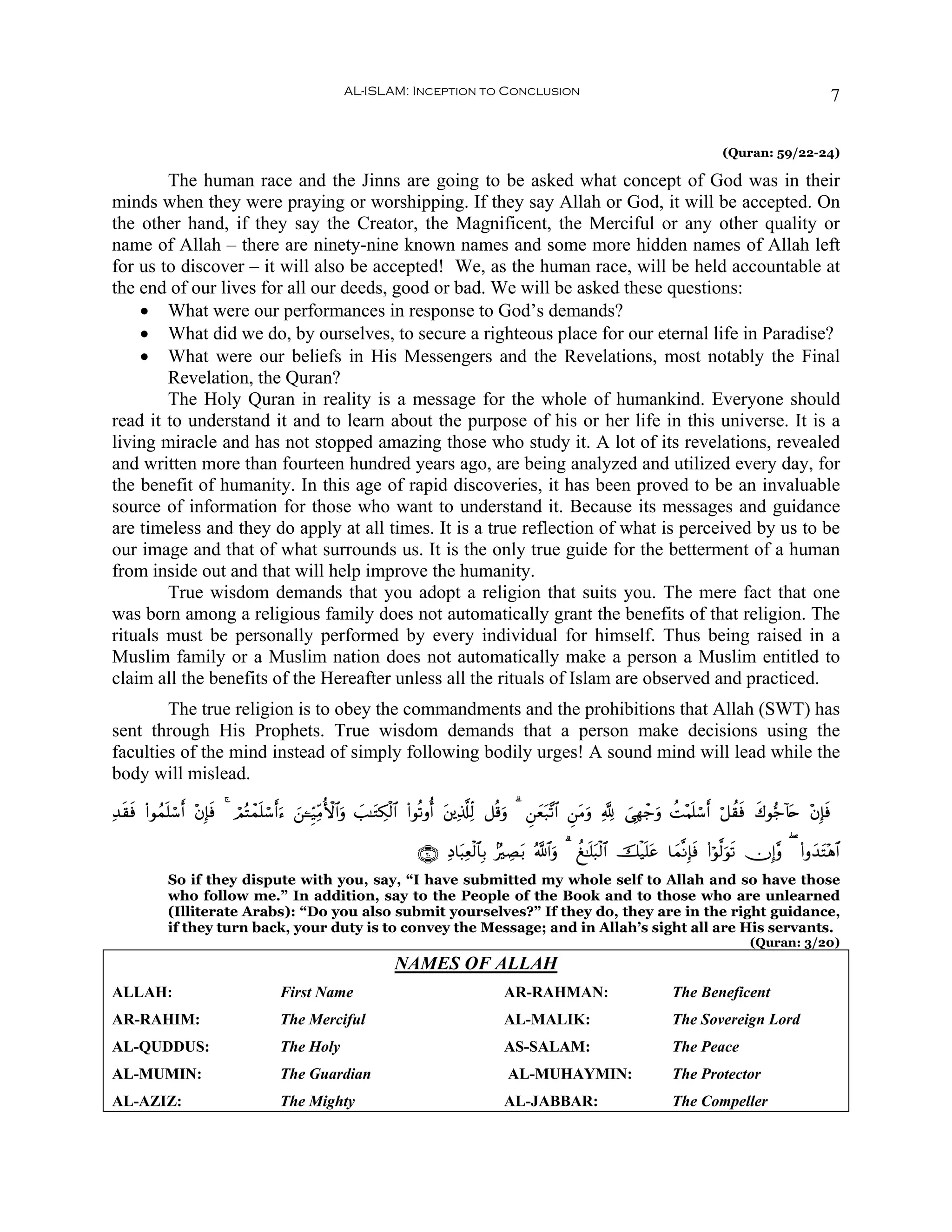 AL-ISLAM: Inception to Conclusion                                                                             7

                                                                                                                                          (Quran: 59/22-24)

        The human race and the Jinns are going to be asked what concept of God was in their
minds when they were praying or worshipping. If they say Allah or God, it will be accepted. On
the other hand, if they say the Creator, the Magnificent, the Merciful or any other quality or
name of Allah – there are ninety-nine known names and some more hidden names of Allah left
for us to discover – it will also be accepted! We, as the human race, will be held accountable at
the end of our lives for all our deeds, good or bad. We will be asked these questions:
    • What were our performances in response to God’s demands?
    • What did we do, by ourselves, to secure a righteous place for our eternal life in Paradise?
    • What were our beliefs in His Messengers and the Revelations, most notably the Final
        Revelation, the Quran?
        The Holy Quran in reality is a message for the whole of humankind. Everyone should
read it to understand it and to learn about the purpose of his or her life in this universe. It is a
living miracle and has not stopped amazing those who study it. A lot of its revelations, revealed
and written more than fourteen hundred years ago, are being analyzed and utilized every day, for
the benefit of humanity. In this age of rapid discoveries, it has been proved to be an invaluable
source of information for those who want to understand it. Because its messages and guidance
are timeless and they do apply at all times. It is a true reflection of what is perceived by us to be
our image and that of what surrounds us. It is the only true guide for the betterment of a human
from inside out and that will help improve the humanity.
        True wisdom demands that you adopt a religion that suits you. The mere fact that one
was born among a religious family does not automatically grant the benefits of that religion. The
rituals must be personally performed by every individual for himself. Thus being raised in a
Muslim family or a Muslim nation does not automatically make a person a Muslim entitled to
claim all the benefits of the Hereafter unless all the rituals of Islam are observed and practiced.
        The true religion is to obey the commandments and the prohibitions that Allah (SWT) has
sent through His Prophets. True wisdom demands that a person make decisions using the
faculties of the mind instead of simply following bodily urges! A sound mind will lead while the
body will mislead.

Ï‰s)sù (#θßϑn=ó™r& ÷βÎ*sù 4 óΟçFôϑn=ó™r&u™ z⎯↵Íh‹ÏiΒW{$#uρ |=≈tGÅ3ø9$# (#θè?ρé& t⎦⎪Ï%©#Ïj9 ≅è%uρ 3 Ç⎯yèt7¨?$# Ç⎯tΒuρ ¬! }‘Îγô_uρ àM÷Κn=ó™r& ö≅à)sù x8θ•_!%n ÷βÎ*sù
                                                                                                                                                          t

                                                                     ∩⊄⊃∪ ÏŠ$t6Ïèø9$$Î/ 7ÅÁt/ ª!$#uρ 3 à≈n=t6ø9$# šø‹n=tã $yϑ¯ΡÎ*sù (#öθ©9uθs? χÎ)¨ρ ( (#ρy‰F÷δ$#
                                                                                                                                                                t
            So if they dispute with you, say, “I have submitted my whole self to Allah and so have those
            who follow me.” In addition, say to the People of the Book and to those who are unlearned
            (Illiterate Arabs): “Do you also submit yourselves?” If they do, they are in the right guidance,
            if they turn back, your duty is to convey the Message; and in Allah’s sight all are His servants.
                                                                                                                                                (Quran: 3/20)
                                                               NAMES OF ALLAH
ALLAH:                               First Name                                         AR-RAHMAN:                            The Beneficent
AR-RAHIM:                            The Merciful                                       AL-MALIK:                             The Sovereign Lord
AL-QUDDUS:                           The Holy                                           AS-SALAM:                             The Peace
AL-MUMIN:                            The Guardian                                        AL-MUHAYMIN:                         The Protector
AL-AZIZ:                             The Mighty                                         AL-JABBAR:                            The Compeller
 