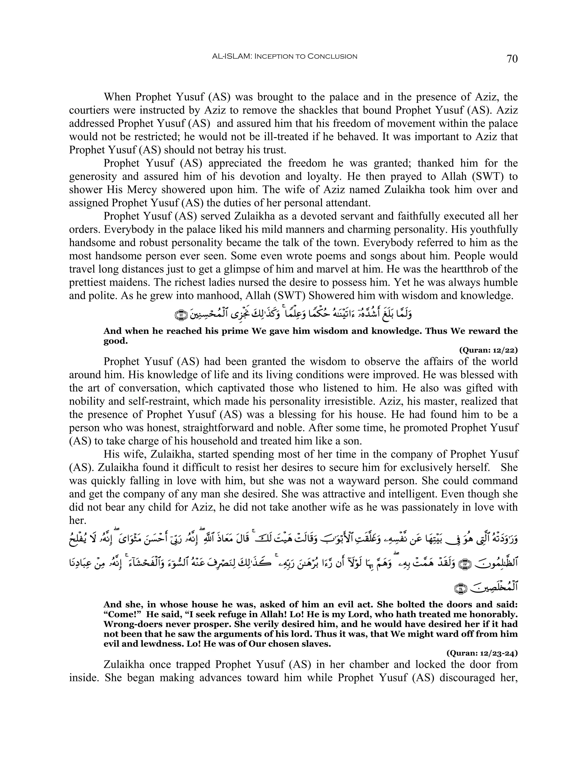 AL-ISLAM: Inception to Conclusion                                                                                70


        When Prophet Yusuf (AS) was brought to the palace and in the presence of Aziz, the
courtiers were instructed by Aziz to remove the shackles that bound Prophet Yusuf (AS). Aziz
addressed Prophet Yusuf (AS) and assured him that his freedom of movement within the palace
would not be restricted; he would not be ill-treated if he behaved. It was important to Aziz that
Prophet Yusuf (AS) should not betray his trust.
        Prophet Yusuf (AS) appreciated the freedom he was granted; thanked him for the
generosity and assured him of his devotion and loyalty. He then prayed to Allah (SWT) to
shower His Mercy showered upon him. The wife of Aziz named Zulaikha took him over and
assigned Prophet Yusuf (AS) the duties of her personal attendant.
        Prophet Yusuf (AS) served Zulaikha as a devoted servant and faithfully executed all her
orders. Everybody in the palace liked his mild manners and charming personality. His youthfully
handsome and robust personality became the talk of the town. Everybody referred to him as the
most handsome person ever seen. Some even wrote poems and songs about him. People would
travel long distances just to get a glimpse of him and marvel at him. He was the heartthrob of the
prettiest maidens. The richest ladies nursed the desire to possess him. Yet he was always humble
and polite. As he grew into manhood, Allah (SWT) Showered him with wisdom and knowledge.
                                        ∩⊄⊄∪ t⎦⎫ÏΖÅ¡ósßϑø9$# “Ì“øgwΥ y7Ï9≡x‹x.uρ 4 $Vϑù=Ïãuρ $Vϑõ3ãm çμ≈oΨ÷s?#u™ ÿ…çν£‰ä©r& xn=t/ $£ϑs9uρ
             And when he reached his prime We gave him wisdom and knowledge. Thus We reward the
             good.
                                                                                                                                                      (Quran: 12/22)
        Prophet Yusuf (AS) had been granted the wisdom to observe the affairs of the world
around him. His knowledge of life and its living conditions were improved. He was blessed with
the art of conversation, which captivated those who listened to him. He also was gifted with
nobility and self-restraint, which made his personality irresistible. Aziz, his master, realized that
the presence of Prophet Yusuf (AS) was a blessing for his house. He had found him to be a
person who was honest, straightforward and noble. After some time, he promoted Prophet Yusuf
(AS) to take charge of his household and treated him like a son.
        His wife, Zulaikha, started spending most of her time in the company of Prophet Yusuf
(AS). Zulaikha found it difficult to resist her desires to secure him for exclusively herself. She
was quickly falling in love with him, but she was not a wayward person. She could command
and get the company of any man she desired. She was attractive and intelligent. Even though she
did not bear any child for Aziz, he did not take another wife as he was passionately in love with
her.
ßxÎ=øãƒ Ÿω …çμ¯ΡÎ) ( y“#uθ÷WtΒ ⎯¡ômr& þ’În1‘ …çμ¯ΡÎ) ( «!$# Œ$yèΒ tΑ$s% 4 šs9 |Mø‹yδ ôMs9$s%uρ šU≡uθö/F{$# ÏMs)¯=yñuρ ⎯ÏμÅ¡ø¯Ρ ⎯tã $yγÏF÷t/ †Îû uθèδ ©ÉL©9$# çμø?yŠuρ≡u‘ρ
                                z |         u                s t                                                                                                            u

$tΡÏŠ$t6Ïã ô⎯ÏΒ …çμ¯ΡÎ) 4 ™!$t±ósxø9$#uρ u™þθ¡9$# çμ÷Ζtã t∃ÎóÇuΖÏ9 7Ï9≡x‹Ÿ2 4 ⎯ÏμÎn/u‘ ⎯≈yδöç/ #u™§‘ βr& Iωöθs9 $pκÍ5 §Νyδuρ ( ⎯ÏμÎ/ ôM£ϑyδ ô‰s)s9uρ ∩⊄⊂∪ šχθßϑÎ=≈©à9$#
                          u                                           y                   z

                                                                                                                                                    ∩⊄⊆∪ š⎥⎫ÅÁn=ø⇐ßϑø9$#
             And she, in whose house he was, asked of him an evil act. She bolted the doors and said:
             “Come!” He said, “I seek refuge in Allah! Lo! He is my Lord, who hath treated me honorably.
             Wrong-doers never prosper. She verily desired him, and he would have desired her if it had
             not been that he saw the arguments of his lord. Thus it was, that We might ward off from him
             evil and lewdness. Lo! He was of Our chosen slaves.
                                                                                                                                                 (Quran: 12/23-24)
        Zulaikha once trapped Prophet Yusuf (AS) in her chamber and locked the door from
inside. She began making advances toward him while Prophet Yusuf (AS) discouraged her,
 