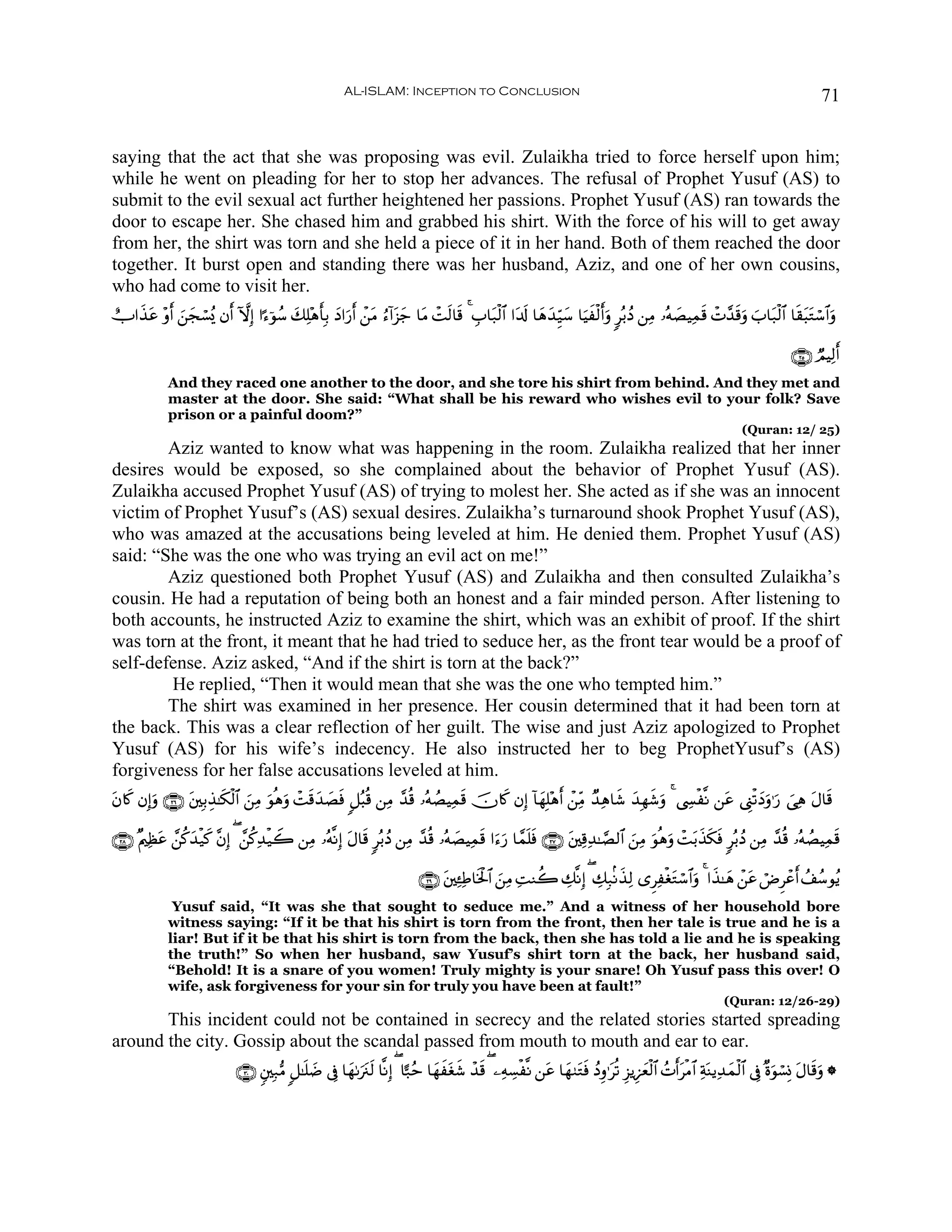 AL-ISLAM: Inception to Conclusion                                                                                              71


saying that the act that she was proposing was evil. Zulaikha tried to force herself upon him;
while he went on pleading for her to stop her advances. The refusal of Prophet Yusuf (AS) to
submit to the evil sexual act further heightened her passions. Prophet Yusuf (AS) ran towards the
door to escape her. She chased him and grabbed his shirt. With the force of his will to get away
from her, the shirt was torn and she held a piece of it in her hand. Both of them reached the door
together. It burst open and standing there was her husband, Aziz, and one of her own cousins,
who had come to visit her.
ëU#x‹ã ÷ρr& ⎯fó¡ç„ βr& HωÎ) #¹™þθß™ 7Ï=÷δ'Î/ yŠ#u‘r& ô⎯tΒ â™!#t“_ $tΒ ôMs9$s% 4 É>$t7ø9$# #t$s! $yδy‰Íh‹y™ $uŠxø9r&ρ 9ç/ßŠ ⎯ÏΒ …çμ|ÁŠÏϑs% ôN£‰s%uρ z>$t7ø9$# $s)t6tGó™$#uρ
     t      z y                     y    r                      y                                                   u

                                                                                                                                                                                ∩⊄∈∪ ÒΟŠÏ9r&
             And they raced one another to the door, and she tore his shirt from behind. And they met and
             master at the door. She said: “What shall be his reward who wishes evil to your folk? Save
             prison or a painful doom?”
                                                                                                                                                                   (Quran: 12/ 25)
        Aziz wanted to know what was happening in the room. Zulaikha realized that her inner
desires would be exposed, so she complained about the behavior of Prophet Yusuf (AS).
Zulaikha accused Prophet Yusuf (AS) of trying to molest her. She acted as if she was an innocent
victim of Prophet Yusuf’s (AS) sexual desires. Zulaikha’s turnaround shook Prophet Yusuf (AS),
who was amazed at the accusations being leveled at him. He denied them. Prophet Yusuf (AS)
said: “She was the one who was trying an evil act on me!”
        Aziz questioned both Prophet Yusuf (AS) and Zulaikha and then consulted Zulaikha’s
cousin. He had a reputation of being both an honest and a fair minded person. After listening to
both accounts, he instructed Aziz to examine the shirt, which was an exhibit of proof. If the shirt
was torn at the front, it meant that he had tried to seduce her, as the front tear would be a proof of
self-defense. Aziz asked, “And if the shirt is torn at the back?”
        He replied, “Then it would mean that she was the one who tempted him.”
        The shirt was examined in her presence. Her cousin determined that it had been torn at
the back. This was a clear reflection of her guilt. The wise and just Aziz apologized to Prophet
Yusuf (AS) for his wife’s indecency. He also instructed her to beg ProphetYusuf’s (AS)
forgiveness for her false accusations leveled at him.
tβ%x. βÎ)uρ ∩⊄∉∪ ⎦⎫Î/É‹≈s3ø9$# ⎯ÏΒ uθèδρ ôMs%y‰Ásù 9≅ç6è% ⎯ÏΒ £‰è% …çμÝÁŠÏϑs% šχ%x. βÎ) !$yγÎ=÷δr& ô⎯ÏiΒ Ó‰Ïδ$x© y‰Îγx©uρ 4 ©Å¤ø¯Ρ ⎯tã ©Í_ø?yŠuρ≡u‘ }‘Ïδ tΑ$s%
                 t             z       u       |

∩⊄∇∪ ×Λ⎧Ïàã £⎯ä.‰ø‹x. ¨βÎ) ( £⎯ä.Ï‰ø‹Ÿ2 ⎯ÏΒ …çμ¯ΡÎ) tΑ$s% 9ç/ßŠ ⎯ÏΒ £‰è% …çμ|ÁŠÏϑs% #u™u‘ $£ϑn=sù ∩⊄∠∪ t⎦⎫Ï%Ï‰≈¢Á9$# z⎯ÏΒ uθèδuρ ôMt/x‹s3sù 9ç/ßŠ ⎯ÏΒ £‰è% …çμÁŠÏϑs%
          t     y                                                                                                                                               Ý

                                                                             ∩⊄®∪ t⎦⎫Ï↔ÏÛ$sƒø:$# z⎯ÏΒ ÏMΖà2 Å7¯ΡÎ) ( Å7Î7/Ρx‹Ï9 “ÌÏøótGó™$#uρ 4 #x‹≈yδ ô⎯tã óÚÌôãr& ß#ß™θãƒ
              Yusuf said, “It was she that sought to seduce me.” And a witness of her household bore
             witness saying: “If it be that his shirt is torn from the front, then her tale is true and he is a
             liar! But if it be that his shirt is torn from the back, then she has told a lie and he is speaking
             the truth!” So when her husband, saw Yusuf’s shirt torn at the back, her husband said,
             “Behold! It is a snare of you women! Truly mighty is your snare! Oh Yusuf pass this over! O
             wife, ask forgiveness for your sin for truly you have been at fault!”
                                                                                                                                                              (Quran: 12/26-29)
       This incident could not be contained in secrecy and the related stories started spreading
around the city. Gossip about the scandal passed from mouth to mouth and ear to ear.
                             ∩⊂⊃∪ &⎦⎫Î7•Β 9≅≈n=|Ê ’Îû $yγ1ut∴s9 $¯ΡÎ) ( $‰7ãm $yγxtóx© ô‰s% ( ⎯ÏμÅ¡ø¯Ρ ⎯tã $yγ9tGsù ßŠÍρ≡tè? Í“ƒÍ•yèø9$# ßNr&tøΒ$# ÏπoΨƒÏ‰yϑø9$# ’Îû ×οuθó¡ÎΣ tΑ$s%uρ *
 