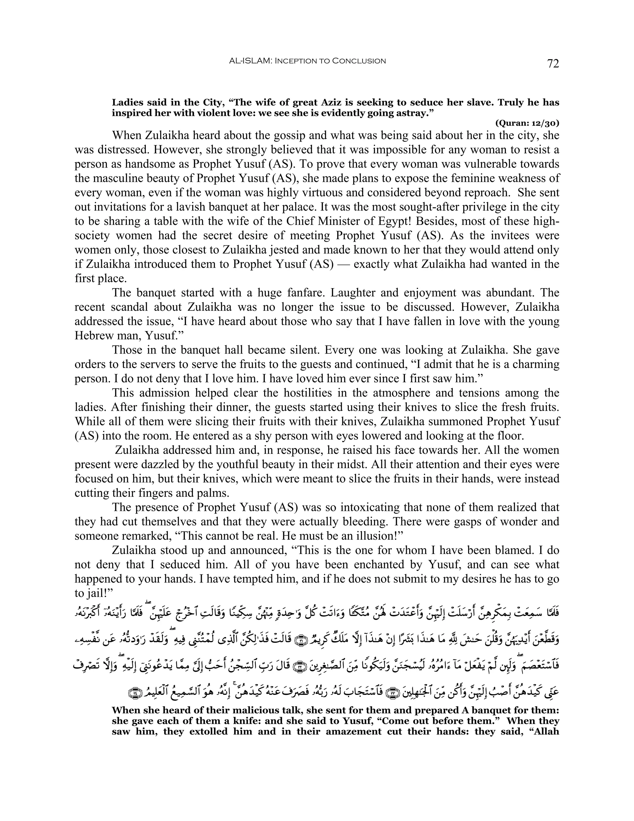 AL-ISLAM: Inception to Conclusion                                                                                          72


              Ladies said in the City, “The wife of great Aziz is seeking to seduce her slave. Truly he has
              inspired her with violent love: we see she is evidently going astray.”
                                                                                                                                                                  (Quran: 12/30)
         When Zulaikha heard about the gossip and what was being said about her in the city, she
was distressed. However, she strongly believed that it was impossible for any woman to resist a
person as handsome as Prophet Yusuf (AS). To prove that every woman was vulnerable towards
the masculine beauty of Prophet Yusuf (AS), she made plans to expose the feminine weakness of
every woman, even if the woman was highly virtuous and considered beyond reproach. She sent
out invitations for a lavish banquet at her palace. It was the most sought-after privilege in the city
to be sharing a table with the wife of the Chief Minister of Egypt! Besides, most of these high-
society women had the secret desire of meeting Prophet Yusuf (AS). As the invitees were
women only, those closest to Zulaikha jested and made known to her that they would attend only
if Zulaikha introduced them to Prophet Yusuf (AS) — exactly what Zulaikha had wanted in the
first place.
         The banquet started with a huge fanfare. Laughter and enjoyment was abundant. The
recent scandal about Zulaikha was no longer the issue to be discussed. However, Zulaikha
addressed the issue, “I have heard about those who say that I have fallen in love with the young
Hebrew man, Yusuf.”
         Those in the banquet hall became silent. Every one was looking at Zulaikha. She gave
orders to the servers to serve the fruits to the guests and continued, “I admit that he is a charming
person. I do not deny that I love him. I have loved him ever since I first saw him.”
         This admission helped clear the hostilities in the atmosphere and tensions among the
ladies. After finishing their dinner, the guests started using their knives to slice the fresh fruits.
While all of them were slicing their fruits with their knives, Zulaikha summoned Prophet Yusuf
(AS) into the room. He entered as a shy person with eyes lowered and looking at the floor.
          Zulaikha addressed him and, in response, he raised his face towards her. All the women
present were dazzled by the youthful beauty in their midst. All their attention and their eyes were
focused on him, but their knives, which were meant to slice the fruits in their hands, were instead
cutting their fingers and palms.
         The presence of Prophet Yusuf (AS) was so intoxicating that none of them realized that
they had cut themselves and that they were actually bleeding. There were gasps of wonder and
someone remarked, “This cannot be real. He must be an illusion!”
         Zulaikha stood up and announced, “This is the one for whom I have been blamed. I do
not deny that I seduced him. All of you have been enchanted by Yusuf, and can see what
happened to your hands. I have tempted him, and if he does not submit to my desires he has to go
to jail!”
…çμΡ÷y9ø.& ÿ…çμΖ÷ƒr&u‘ $¬Ηs>ù ( £⎯Íκön=tã ólã÷z$# ÏMs9$s%ρ $YΖŠÅj3Å™ £⎯åκ÷]ÏiΒ ;οy‰Ïn≡uρ ¨≅ä. ôMs?#u™uρ $↔s3−GãΒ £⎯çλm; ôNy‰tGôãr&ρ £⎯Íκös9Î) ôMn=y™ö‘r& £⎯ÏδÌõ3yϑÎ/ ôMyèÏϑy™ $¬Ηs>sù
   t r u                     s                              u                                                                         u

⎯ÏμÅ¡ø¯Ρ ⎯tã …çμ›?Šuρ≡u‘ ô‰)s9uρ ( ÏμŠÏù ©Í_¨ΖçFôϑä9 “Ï%©!$# £⎯ä3Ï9≡x‹sù ôMs9$s% ∩⊂⊇∪ ÒΟƒÌx. Ô7n=Β ωÎ) !#x‹≈yδ ÷βÎ) #·|³o0 #x‹≈yδ $tΒ ¬! |·≈ym z⎯ù=è%uρ £⎯åκu‰Ï‰÷ƒr& z⎯÷è©Üs%uρ
                            s                                                                      t

ô∃ÎóÇ? ωÎ)uρ ( Ïμø‹s9Î) ©Í_tΡθããô‰tƒ $£ϑÏΒ ¥’n<Î) =ymr& ß⎯ôfÅb¡9$# Éb>u‘ tΑ$s% ∩⊂⊄∪ t⎦⎪ÌÉó≈¢Á9$# z⎯ÏiΒ $ZΡθä3u‹s9uρ £⎯uΖyfó¡ãŠs9 …çνããΒ#u™ !$tΒ ö≅yèøtƒ öΝ©9 ⎦È⌡s9uρ ( zΝ|Á÷ètFó™$$sù
      s                   û

                    ∩⊂⊆∪ ÞΟŠÎ=yèø9$# ßì‹Ïϑ¡¡9$# uθèδ …çμ¯ΡÎ) 4 £⎯èδy‰ø‹x. çμ÷Ζtã t∃u|Çsù …çμš/u‘ …çμs9 z>$yftFó™$$sù ∩⊂⊂∪ t⎦⎫Î=Îγ≈pgø:$# z⎯ÏiΒ ⎯ä.r&uρ £⎯Íκös9Î) Ü=ô¹r& £⎯èδy‰ø‹x. ©Íh_tã
              When she heard of their malicious talk, she sent for them and prepared A banquet for them:
              she gave each of them a knife: and she said to Yusuf, “Come out before them.” When they
              saw him, they extolled him and in their amazement cut their hands: they said, “Allah
 