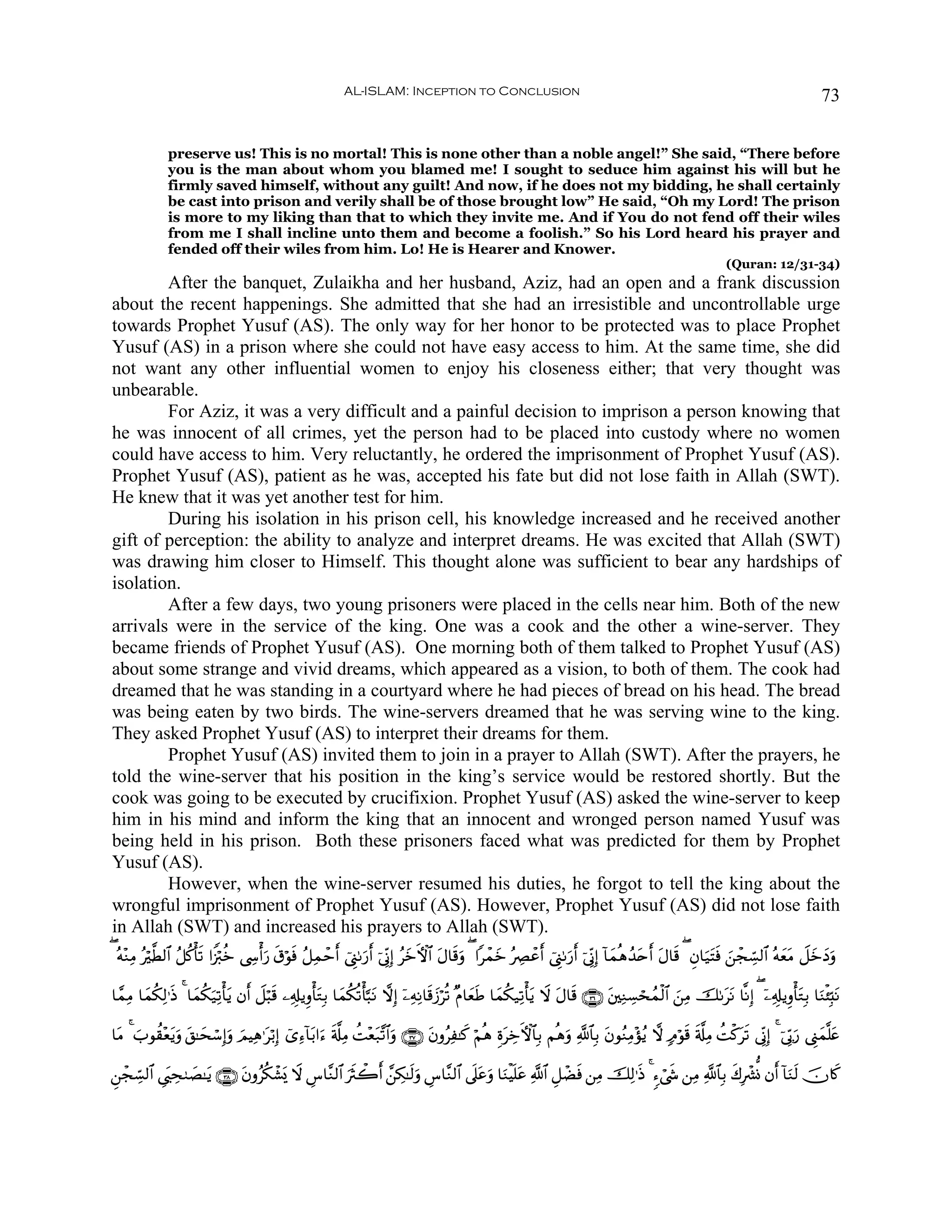 AL-ISLAM: Inception to Conclusion                                                                                             73


              preserve us! This is no mortal! This is none other than a noble angel!” She said, “There before
              you is the man about whom you blamed me! I sought to seduce him against his will but he
              firmly saved himself, without any guilt! And now, if he does not my bidding, he shall certainly
              be cast into prison and verily shall be of those brought low” He said, “Oh my Lord! The prison
              is more to my liking than that to which they invite me. And if You do not fend off their wiles
              from me I shall incline unto them and become a foolish.” So his Lord heard his prayer and
              fended off their wiles from him. Lo! He is Hearer and Knower.
                                                                                                                                                                 (Quran: 12/31-34)
        After the banquet, Zulaikha and her husband, Aziz, had an open and a frank discussion
about the recent happenings. She admitted that she had an irresistible and uncontrollable urge
towards Prophet Yusuf (AS). The only way for her honor to be protected was to place Prophet
Yusuf (AS) in a prison where she could not have easy access to him. At the same time, she did
not want any other influential women to enjoy his closeness either; that very thought was
unbearable.
        For Aziz, it was a very difficult and a painful decision to imprison a person knowing that
he was innocent of all crimes, yet the person had to be placed into custody where no women
could have access to him. Very reluctantly, he ordered the imprisonment of Prophet Yusuf (AS).
Prophet Yusuf (AS), patient as he was, accepted his fate but did not lose faith in Allah (SWT).
He knew that it was yet another test for him.
        During his isolation in his prison cell, his knowledge increased and he received another
gift of perception: the ability to analyze and interpret dreams. He was excited that Allah (SWT)
was drawing him closer to Himself. This thought alone was sufficient to bear any hardships of
isolation.
        After a few days, two young prisoners were placed in the cells near him. Both of the new
arrivals were in the service of the king. One was a cook and the other a wine-server. They
became friends of Prophet Yusuf (AS). One morning both of them talked to Prophet Yusuf (AS)
about some strange and vivid dreams, which appeared as a vision, to both of them. The cook had
dreamed that he was standing in a courtyard where he had pieces of bread on his head. The bread
was being eaten by two birds. The wine-servers dreamed that he was serving wine to the king.
They asked Prophet Yusuf (AS) to interpret their dreams for them.
        Prophet Yusuf (AS) invited them to join in a prayer to Allah (SWT). After the prayers, he
told the wine-server that his position in the king’s service would be restored shortly. But the
cook was going to be executed by crucifixion. Prophet Yusuf (AS) asked the wine-server to keep
him in his mind and inform the king that an innocent and wronged person named Yusuf was
being held in his prison. Both these prisoners faced what was predicted for them by Prophet
Yusuf (AS).
        However, when the wine-server resumed his duties, he forgot to tell the king about the
wrongful imprisonment of Prophet Yusuf (AS). However, Prophet Yusuf (AS) did not lose faith
in Allah (SWT) and increased his prayers to Allah (SWT).
( çμ÷ΖÏΒ ç©Ü9$# ã≅ä.ù's? #Z”ö9äz ©Å›ù&u‘ s−öθù ã≅Ïϑômr& û©Í_1u‘r& þ’ÎoΤÎ) ãyzFψ$# tΑ$s%uρ ( #ôϑyz çÅÇôãr& û©Í_1u‘r& þ’ÎoΤÎ) !$yϑèδß‰tnr& tΑ$s% ( Èβ$u‹tFsù z⎯ôfÅb¡9$# çμyètΒ Ÿ≅yzyŠuρ
           ö                                   s

$£ϑÏΒ $yϑä3Ï9≡sŒ 4 $yϑä3‹Ï?ù'tƒ βr& Ÿ≅ö6s% ⎯Ï&Î#ƒÍρù'tGÎ/ $yϑä3è?ù'¬6tΡ ωÎ) ÿ⎯ÏμÏΡ$s%y—öè? ×Π$yèsÛ $yϑä3‹Ï?ù'tƒ Ÿω tΑ$s% ∩⊂∉∪ t⎦⎫ÏΖÅ¡ósßϑø9$# z⎯ÏΒ š1ttΡ $¯ΡÎ) ( ÿ⎯Ï&Î#ƒÍρù'tGÎ/ $uΖø⁄Îm;tΡ
                        u

$tΒ 4 >θà)÷èƒuρ t,≈ysó™Î)uρ ΟŠÏδ≡tö/Î) ü“Ï™!$t/#u™ s'©#ÏΒ àM÷è7¨?$#uρ ∩⊂∠∪ tβρãÏ≈x. öΝèδ ÍοtÅzFψ$$Î/ Νèδuρ «!$$Î/ tβθãΖÏΒ÷σãƒ ω 7Θöθs% s'©#ÏΒ àMø.ts? ’ÎoΤÎ) 4 þ’În1u‘ ©Í_yϑ¯=tæ
      z     t               z                                  t

Ç⎯ôfÅb¡9$# Ä©t<Ås9|Á≈tƒ ∩⊂∇∪ tβρã3ô±„ Ÿω Ä¨$¨Ζ9$# usYò2r& £⎯Å3≈s9uρ Ä¨$¨Ζ9$# ’n?tãuρ $uΖøŠn=tã «!$# È≅ôÒsù ⎯ÏΒ šÏ9≡sŒ 4 &™ó©x« ⎯ÏΒ «!$$Î/ x8Îô³Σ βr& !$uΖs9 šχ%x.
                                  ä o
 