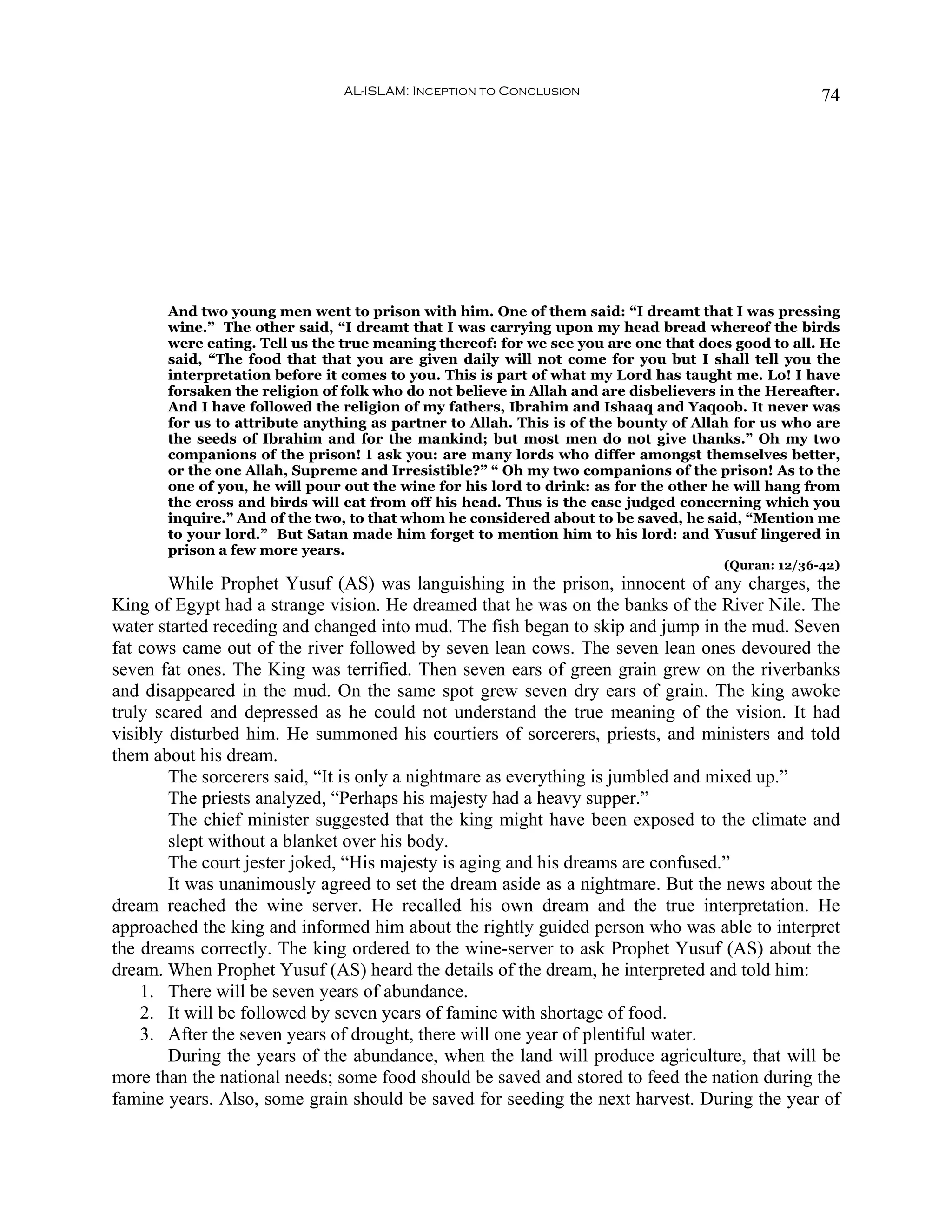 AL-ISLAM: Inception to Conclusion                                   74




       And two young men went to prison with him. One of them said: “I dreamt that I was pressing
       wine.” The other said, “I dreamt that I was carrying upon my head bread whereof the birds
       were eating. Tell us the true meaning thereof: for we see you are one that does good to all. He
       said, “The food that that you are given daily will not come for you but I shall tell you the
       interpretation before it comes to you. This is part of what my Lord has taught me. Lo! I have
       forsaken the religion of folk who do not believe in Allah and are disbelievers in the Hereafter.
       And I have followed the religion of my fathers, Ibrahim and Ishaaq and Yaqoob. It never was
       for us to attribute anything as partner to Allah. This is of the bounty of Allah for us who are
       the seeds of Ibrahim and for the mankind; but most men do not give thanks.” Oh my two
       companions of the prison! I ask you: are many lords who differ amongst themselves better,
       or the one Allah, Supreme and Irresistible?” “ Oh my two companions of the prison! As to the
       one of you, he will pour out the wine for his lord to drink: as for the other he will hang from
       the cross and birds will eat from off his head. Thus is the case judged concerning which you
       inquire.” And of the two, to that whom he considered about to be saved, he said, “Mention me
       to your lord.” But Satan made him forget to mention him to his lord: and Yusuf lingered in
       prison a few more years.
                                                                                      (Quran: 12/36-42)
        While Prophet Yusuf (AS) was languishing in the prison, innocent of any charges, the
King of Egypt had a strange vision. He dreamed that he was on the banks of the River Nile. The
water started receding and changed into mud. The fish began to skip and jump in the mud. Seven
fat cows came out of the river followed by seven lean cows. The seven lean ones devoured the
seven fat ones. The King was terrified. Then seven ears of green grain grew on the riverbanks
and disappeared in the mud. On the same spot grew seven dry ears of grain. The king awoke
truly scared and depressed as he could not understand the true meaning of the vision. It had
visibly disturbed him. He summoned his courtiers of sorcerers, priests, and ministers and told
them about his dream.
        The sorcerers said, “It is only a nightmare as everything is jumbled and mixed up.”
        The priests analyzed, “Perhaps his majesty had a heavy supper.”
        The chief minister suggested that the king might have been exposed to the climate and
        slept without a blanket over his body.
        The court jester joked, “His majesty is aging and his dreams are confused.”
        It was unanimously agreed to set the dream aside as a nightmare. But the news about the
dream reached the wine server. He recalled his own dream and the true interpretation. He
approached the king and informed him about the rightly guided person who was able to interpret
the dreams correctly. The king ordered to the wine-server to ask Prophet Yusuf (AS) about the
dream. When Prophet Yusuf (AS) heard the details of the dream, he interpreted and told him:
    1. There will be seven years of abundance.
    2. It will be followed by seven years of famine with shortage of food.
    3. After the seven years of drought, there will one year of plentiful water.
        During the years of the abundance, when the land will produce agriculture, that will be
more than the national needs; some food should be saved and stored to feed the nation during the
famine years. Also, some grain should be saved for seeding the next harvest. During the year of
 