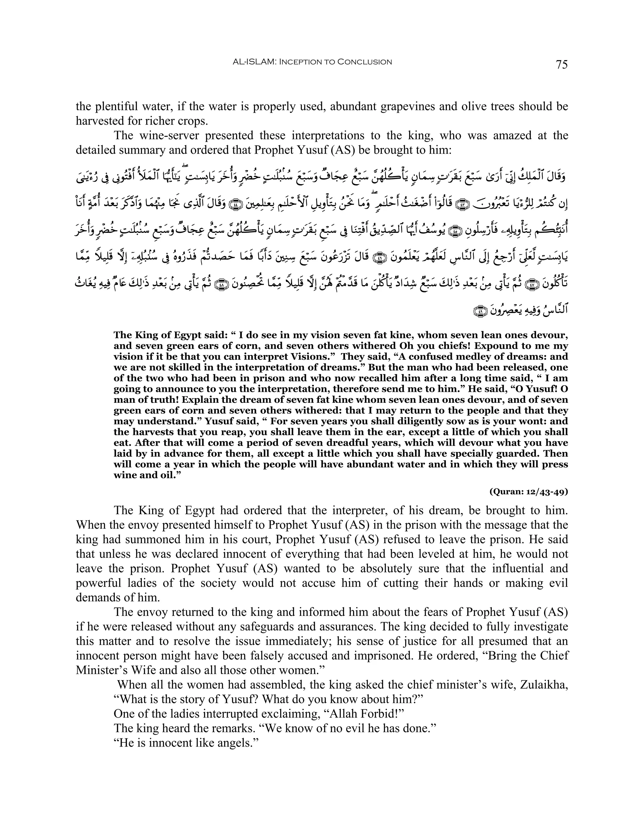 AL-ISLAM: Inception to Conclusion                                                                                           75


the plentiful water, if the water is properly used, abundant grapevines and olive trees should be
harvested for richer crops.
        The wine-server presented these interpretations to the king, who was amazed at the
detailed summary and ordered that Prophet Yusuf (AS) be brought to him:

}‘≈tƒö™â‘ ’Îû ’ÎΤθçFøùr& _|yϑø9$# $pκš‰r'¯≈ƒ ( ;M≈|¡Î0$tƒ yzé&ρ 9ôØäz BM≈n=ç7/Ψß™ yìö7y™uρ Ô∃$yfÏã ììö7y™ £⎯ßγè=à2ù'tƒ 5β$yϑÅ™ ;N≡ts)t/ yìö7y™ 3“u‘r& þ’ÎoΤÎ) à7Î=yϑø9$# tΑ$s%uρ
                                           t              t u

O$tΡr& >π¨Βé& y‰÷è/ tx.¨Š$#uρ $yϑåκ÷]ÏΒ $pgwΥ “Ï%©!$# tΑ$s%uρ ∩⊆⊆∪ t⎦⎫ÏϑÎ=≈yèÎ/ ÄΝ≈n=ômF{$# È≅ƒÍρù'tGÎ/ ß⎯øtwΥ $tΒρ ( 5Ο≈n=ômr& ß]≈tóôÊr& (#þθä9$s% ∩⊆⊂∪ šχρçã9÷ès? $tƒö™”=Ï9 óΟçGΨä. βÎ)
                  t                                                                                                u

tyzé&uρ 9ôØäz BM≈n=ç7/Ψß™ Æìö7y™uρ Ô∃$yfÏã ììö7y™ £⎯ßγè=à2ù'tƒ 5β$yϑÅ™ ;N≡ts)t/ Æìö7y™ ’Îû $uΖÏFøùr& ß,ƒÏd‰Å_Á9$# $pκš‰r& ß#ß™θãƒ ∩⊆∈∪ Èβθè=Å™ö‘r'sù ⎯Ï&Î#ƒÍρù'tGÎ/ Νà6ã⁄Îm;tΡé&

$£ϑÏiΒ Wξ‹Î=s% ωÎ) ÿ⎯Ï&Î#ç7.⊥ß™ ’Îû çνρâ‘‹sù ôΜ›?‰|Ám $yϑsù $/r&yŠ t⎦⎫ÏΖÅ™ yìö7y™ tβθããu‘÷“s? tΑ$s% ∩⊆∉∪ tβθßϑn=ôètƒ óΟßγ¯=yès9 Ä¨$¨Ζ9$# ’n<Î) ßìÅ_ö‘r& þ’Ìj?yè©9 ;M≈|¡Î0$tƒ
                                          x          y

ß^$tóãƒ ÏμŠÏù ×Π%tæ 7Ï9≡sŒ ‰÷è/ .⎯ÏΒ ’ÎAù'tƒ §ΝèO ∩⊆∇∪ tβθãΨÅÁøtéB $£ϑÏiΒ Wξ‹Î=s% ωÎ) £⎯çλm; ÷Λä⎢øΒ£‰s% $tΒ z⎯ù=ä.ù'tƒ ×Š#y‰Ï© Óìö7y™ y7Ï9≡sŒ Ï‰÷èt/ .⎯ÏΒ ’ÎAù'ƒ §ΝèO ∩⊆∠∪ tβθè=ä.ù's?
                    y      Ï t                                                                                                                                  t

                                                                                                                                                       ∩⊆®∪ tβρçÅÇ÷ètƒ ÏμŠÏùuρ â¨$¨Ζ9$#

              The King of Egypt said: “ I do see in my vision seven fat kine, whom seven lean ones devour,
              and seven green ears of corn, and seven others withered Oh you chiefs! Expound to me my
              vision if it be that you can interpret Visions.” They said, “A confused medley of dreams: and
              we are not skilled in the interpretation of dreams.” But the man who had been released, one
              of the two who had been in prison and who now recalled him after a long time said, “ I am
              going to announce to you the interpretation, therefore send me to him.” He said, “O Yusuf! O
              man of truth! Explain the dream of seven fat kine whom seven lean ones devour, and of seven
              green ears of corn and seven others withered: that I may return to the people and that they
              may understand.” Yusuf said, “ For seven years you shall diligently sow as is your wont: and
              the harvests that you reap, you shall leave them in the ear, except a little of which you shall
              eat. After that will come a period of seven dreadful years, which will devour what you have
              laid by in advance for them, all except a little which you shall have specially guarded. Then
              will come a year in which the people will have abundant water and in which they will press
              wine and oil.”
                                                                                                                                                             (Quran: 12/43-49)

        The King of Egypt had ordered that the interpreter, of his dream, be brought to him.
When the envoy presented himself to Prophet Yusuf (AS) in the prison with the message that the
king had summoned him in his court, Prophet Yusuf (AS) refused to leave the prison. He said
that unless he was declared innocent of everything that had been leveled at him, he would not
leave the prison. Prophet Yusuf (AS) wanted to be absolutely sure that the influential and
powerful ladies of the society would not accuse him of cutting their hands or making evil
demands of him.
        The envoy returned to the king and informed him about the fears of Prophet Yusuf (AS)
if he were released without any safeguards and assurances. The king decided to fully investigate
this matter and to resolve the issue immediately; his sense of justice for all presumed that an
innocent person might have been falsely accused and imprisoned. He ordered, “Bring the Chief
Minister’s Wife and also all those other women.”
         When all the women had assembled, the king asked the chief minister’s wife, Zulaikha,
        “What is the story of Yusuf? What do you know about him?”
        One of the ladies interrupted exclaiming, “Allah Forbid!”
        The king heard the remarks. “We know of no evil he has done.”
        “He is innocent like angels.”
 