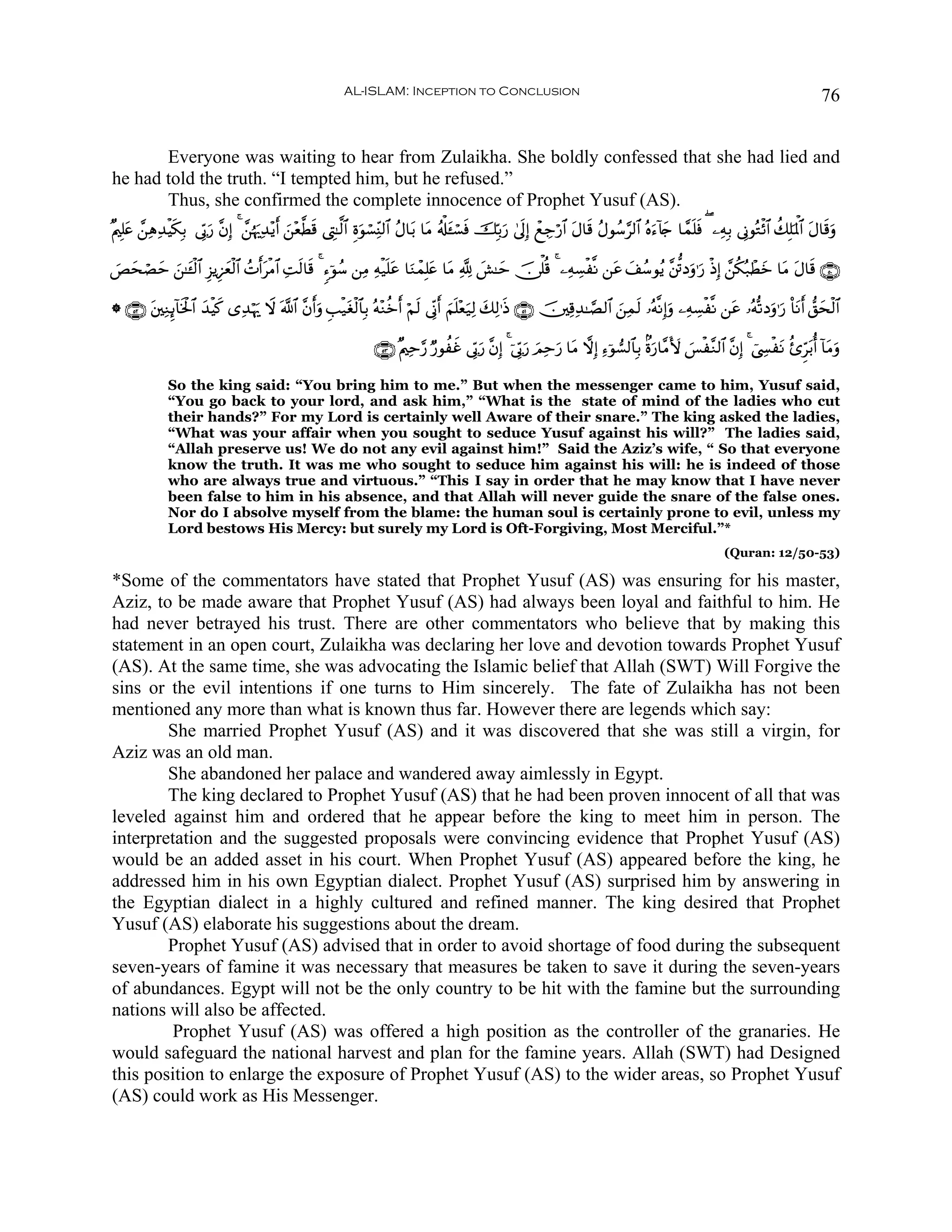 AL-ISLAM: Inception to Conclusion                                                                                               76


       Everyone was waiting to hear from Zulaikha. She boldly confessed that she had lied and
he had told the truth. “I tempted him, but he refused.”
       Thus, she confirmed the complete innocence of Prophet Yusuf (AS).
×Λ⎧Î=tæ £⎯ÏδÏ‰øŠs3Î/ ’În1u‘ ¨βÎ) 4 £⎯åκu‰Ï‰÷ƒr& z⎯÷è©Ü% ©ÉL≈©9$# Íοθó¡ÏiΨ9$# ãΑ$t/ $tΒ ã&ù#t↔ó¡sù šÎn/u‘ 4’n<Î) ôìÅ_ö‘$# tΑ$s% ãΑθß™§9$# çνu™!%y` $£ϑn=sù ( ⎯ÏμÎ/ ’ÎΤθçGø$# à7Î=pRùQ$# tΑ$s%uρ
                                                      s            u

}ÈysóÁym z⎯≈t↔ø9$# Í“ƒÍ•yèø9$# ßNr&tøΒ$# ÏMs9$s% 4 &™þθß™ ⎯ÏΒ Ïμø‹n=tã $uΖôϑÎ=æ $tΒ ¬! |·≈ym š∅ù=è% 4 ⎯ÏμÅ¡ø¯Ρ ⎯tã y#ß™θãƒ ¨⎦—∫Šuρ≡u‘ øŒÎ) £⎯ä3ç7ôÜyz $tΒ Α$s% ∩∈⊃∪
                                                                               t                                                                            t

* ∩∈⊄∪ t⎦⎫ÏΖÍ←!$sƒø:$# y‰øŠx. “Ï‰öκu‰ Ÿω ©!$# ¨βr&uρ Í=ø‹tóø9$$Î/ çμ÷Ζäzr& öΝs9 ’ÎoΤr& zΝn=÷èu‹Ï9 y7Ï9≡sŒ ∩∈⊇∪ š⎥⎫Ï%Ï‰≈¢Á9$# z⎯Ïϑs9 …çμ¯ΡÎ)uρ ⎯ÏμÅ¡ø¯Ρ ⎯tã …çμ›?Šuρ≡u‘ O$tΡr& ‘,ysø9$#

                                                                     ∩∈⊂∪ ×Λ⎧Ïm§‘ Ö‘θàxî ’În1u‘ ¨βÎ) 4 þ’În1u‘ zΟÏmu‘ $tΒ ωÎ) Ï™þθ¡9$$Î/ 8οu‘$¨ΒV{ §ø¨Ζ9$# ¨βÎ) 4 û©Å¤øtΡ ä—Ìht/é& !$tΒuρ
                                                                                                                                                      }

              So the king said: “You bring him to me.” But when the messenger came to him, Yusuf said,
              “You go back to your lord, and ask him,” “What is the state of mind of the ladies who cut
              their hands?” For my Lord is certainly well Aware of their snare.” The king asked the ladies,
              “What was your affair when you sought to seduce Yusuf against his will?” The ladies said,
              “Allah preserve us! We do not any evil against him!” Said the Aziz’s wife, “ So that everyone
              know the truth. It was me who sought to seduce him against his will: he is indeed of those
              who are always true and virtuous.” “This I say in order that he may know that I have never
              been false to him in his absence, and that Allah will never guide the snare of the false ones.
              Nor do I absolve myself from the blame: the human soul is certainly prone to evil, unless my
              Lord bestows His Mercy: but surely my Lord is Oft-Forgiving, Most Merciful.”*
                                                                                                                                                                   (Quran: 12/50-53)

*Some of the commentators have stated that Prophet Yusuf (AS) was ensuring for his master,
Aziz, to be made aware that Prophet Yusuf (AS) had always been loyal and faithful to him. He
had never betrayed his trust. There are other commentators who believe that by making this
statement in an open court, Zulaikha was declaring her love and devotion towards Prophet Yusuf
(AS). At the same time, she was advocating the Islamic belief that Allah (SWT) Will Forgive the
sins or the evil intentions if one turns to Him sincerely. The fate of Zulaikha has not been
mentioned any more than what is known thus far. However there are legends which say:
        She married Prophet Yusuf (AS) and it was discovered that she was still a virgin, for
Aziz was an old man.
        She abandoned her palace and wandered away aimlessly in Egypt.
        The king declared to Prophet Yusuf (AS) that he had been proven innocent of all that was
leveled against him and ordered that he appear before the king to meet him in person. The
interpretation and the suggested proposals were convincing evidence that Prophet Yusuf (AS)
would be an added asset in his court. When Prophet Yusuf (AS) appeared before the king, he
addressed him in his own Egyptian dialect. Prophet Yusuf (AS) surprised him by answering in
the Egyptian dialect in a highly cultured and refined manner. The king desired that Prophet
Yusuf (AS) elaborate his suggestions about the dream.
        Prophet Yusuf (AS) advised that in order to avoid shortage of food during the subsequent
seven-years of famine it was necessary that measures be taken to save it during the seven-years
of abundances. Egypt will not be the only country to be hit with the famine but the surrounding
nations will also be affected.
         Prophet Yusuf (AS) was offered a high position as the controller of the granaries. He
would safeguard the national harvest and plan for the famine years. Allah (SWT) had Designed
this position to enlarge the exposure of Prophet Yusuf (AS) to the wider areas, so Prophet Yusuf
(AS) could work as His Messenger.
 