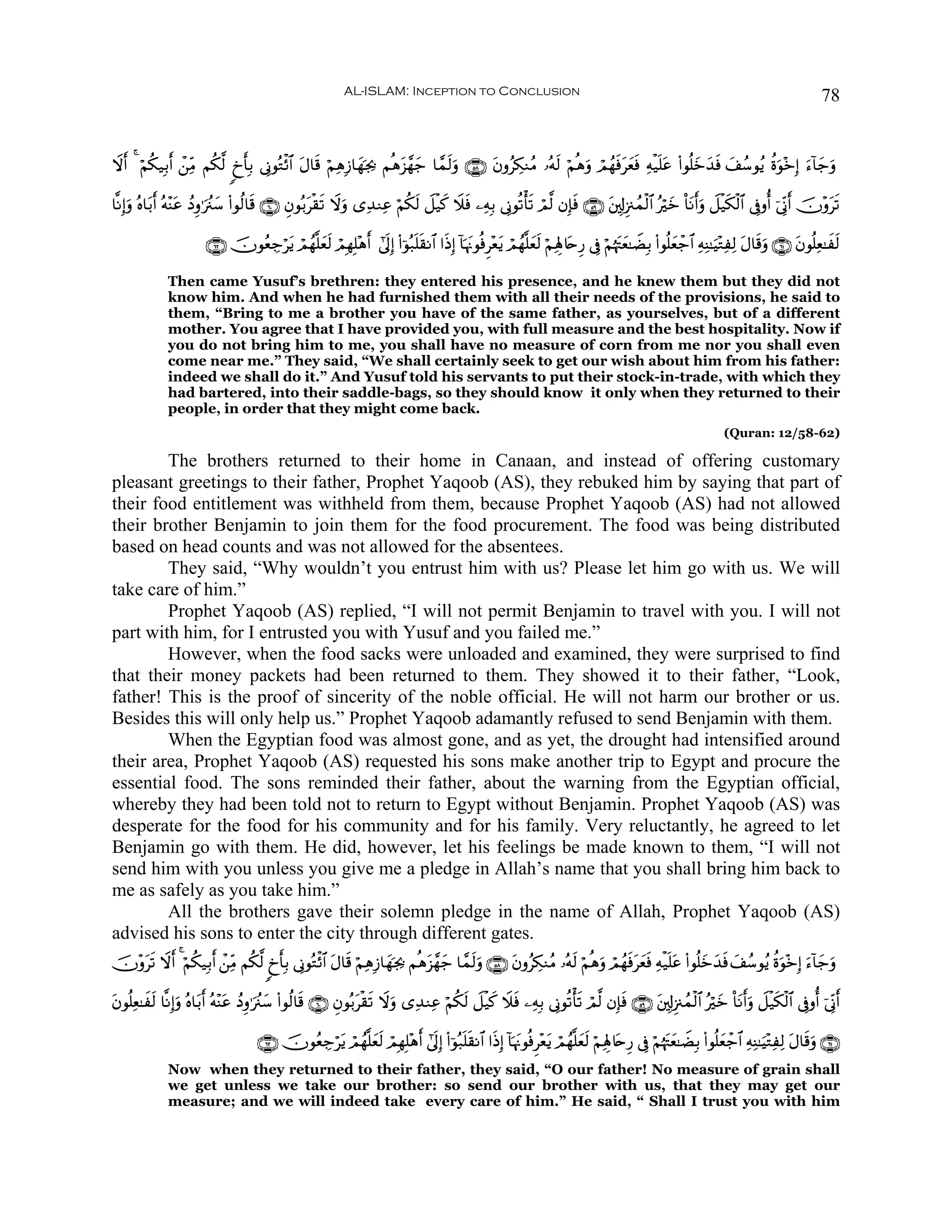 AL-ISLAM: Inception to Conclusion                                                                                                  78


Ÿω& 4 öΝä3‹Î/r& ô⎯ÏiΒ Νä3©9 8ˆ'Î/ ’ÎΤθçGø$# Α$s% öΝÏδÎ—$yγpg¿2 Νèδt“£γy_ $£ϑs9uρ ∩∈∇∪ tβρãÅ3ΖãΒ …çμs9 öΝèδuρ óΟßγsùtyèsù Ïμø‹n=tã (#θè=yzy‰sù y#ß™θãƒ äοuθ÷zÎ) u™!$y_uρ
  r                           r              t

$¯ΡÎ)uρ çν$t/r& çμ÷Ψtã ßŠÍρ≡uã∴y™ (#θä9$s% ∩∉⊃∪ Èβθç/tø)s? Ÿωuρ “Ï‰ΖÏã öΝä3s9 Ÿ≅ø‹x. Ÿξsù ⎯ÏμÎ/ ’ÎΤθè?ù's? óΟ©9 βÎ*sù ∩∈®∪ t⎦,Î!Í”∴ßϑø9$# çöyz O$tΡr&uρ Ÿ≅ø‹s3ø9$# ’Îûρé& þ’ÎoΤr& šχ÷ρts?

                        ∩∉⊄∪ šχθãèÅ_ötƒ óΟßγ¯=yès9 óΟÎγÎ=÷δr& #’n<Î) (#þθç7n=s)Ρ$# #sŒÎ) !$pκtΞθèùÌ÷èƒ óΟßγ¯=yès9 öΝÏλÎ;%tnÍ‘ ’Îû öΝåκtJyè≈ŸÒÎ/ (#θè=yèô_$# ÏμÏΨ≈uŠ÷GÏÏ9 tΑ$s%uρ ∩∉⊇∪ tβθè=Ïè≈xs9
                                                                                                       t

              Then came Yusuf’s brethren: they entered his presence, and he knew them but they did not
              know him. And when he had furnished them with all their needs of the provisions, he said to
              them, “Bring to me a brother you have of the same father, as yourselves, but of a different
              mother. You agree that I have provided you, with full measure and the best hospitality. Now if
              you do not bring him to me, you shall have no measure of corn from me nor you shall even
              come near me.” They said, “We shall certainly seek to get our wish about him from his father:
              indeed we shall do it.” And Yusuf told his servants to put their stock-in-trade, with which they
              had bartered, into their saddle-bags, so they should know it only when they returned to their
              people, in order that they might come back.
                                                                                                                                                                      (Quran: 12/58-62)

        The brothers returned to their home in Canaan, and instead of offering customary
pleasant greetings to their father, Prophet Yaqoob (AS), they rebuked him by saying that part of
their food entitlement was withheld from them, because Prophet Yaqoob (AS) had not allowed
their brother Benjamin to join them for the food procurement. The food was being distributed
based on head counts and was not allowed for the absentees.
        They said, “Why wouldn’t you entrust him with us? Please let him go with us. We will
take care of him.”
        Prophet Yaqoob (AS) replied, “I will not permit Benjamin to travel with you. I will not
part with him, for I entrusted you with Yusuf and you failed me.”
        However, when the food sacks were unloaded and examined, they were surprised to find
that their money packets had been returned to them. They showed it to their father, “Look,
father! This is the proof of sincerity of the noble official. He will not harm our brother or us.
Besides this will only help us.” Prophet Yaqoob adamantly refused to send Benjamin with them.
        When the Egyptian food was almost gone, and as yet, the drought had intensified around
their area, Prophet Yaqoob (AS) requested his sons make another trip to Egypt and procure the
essential food. The sons reminded their father, about the warning from the Egyptian official,
whereby they had been told not to return to Egypt without Benjamin. Prophet Yaqoob (AS) was
desperate for the food for his community and for his family. Very reluctantly, he agreed to let
Benjamin go with them. He did, however, let his feelings be made known to them, “I will not
send him with you unless you give me a pledge in Allah’s name that you shall bring him back to
me as safely as you take him.”
        All the brothers gave their solemn pledge in the name of Allah, Prophet Yaqoob (AS)
advised his sons to enter the city through different gates.
šχ÷ρs? Ÿωr& 4 öΝä3‹Î/r& ô⎯ÏiΒ Νä3©9 8ˆr'Î/ ’ÎΤθçGø$# tΑ$s% öΝÏδÎ—$yγpg¿2 Νèδt“£γy_ $£ϑs9uρ ∩∈∇∪ βρãÅ3ΖãΒ …çμs9 öΝèδuρ óΟßγsùtyèsù Ïμø‹n=tã (#θè=yz‰sù y#ß™θãƒ äοuθ÷zÎ) u™!$y_uρ
    t                                                                                             t                                                   y

βθè=Ïè≈xs9 $¯ΡÎ)uρ çν$t/r& çμ÷Ψtã ßŠÍρ≡uã∴y™ (#θä9$s% ∩∉⊃∪ Èβθç/tø)s? Ÿωuρ “Ï‰ΖÏã öΝä3s9 Ÿ≅ø‹x. Ÿξsù ⎯ÏμÎ/ ’ÎΤθè?ù's? óΟ©9 βÎ*sù ∩∈®∪ t⎦,Î!Í”∴ßϑø9$# çöyz O$tΡr&uρ Ÿ≅ø‹s3ø9$# ’Îûρé& þ’ÎoΤr&
t

                                      ∩∉⊄∪ šχθãèÅ_ötƒ óΟßγ¯=ès9 óΟÎγÎ=÷δr& #’n<Î) (#þθç7n=s)Ρ$# #sŒÎ) !$pκtΞθèùÌ÷ètƒ óΟßγ¯=yès9 öΝÏλÎ;%tnÍ‘ ’Îû öΝåκtJyè≈ŸÒÎ/ (#θè=yèô_$# ÏμÏΨ≈uŠ÷GÏÏ9 tΑ$s%uρ ∩∉⊇∪
                                                             y
              Now when they returned to their father, they said, “O our father! No measure of grain shall
              we get unless we take our brother: so send our brother with us, that they may get our
              measure; and we will indeed take every care of him.” He said, “ Shall I trust you with him
 