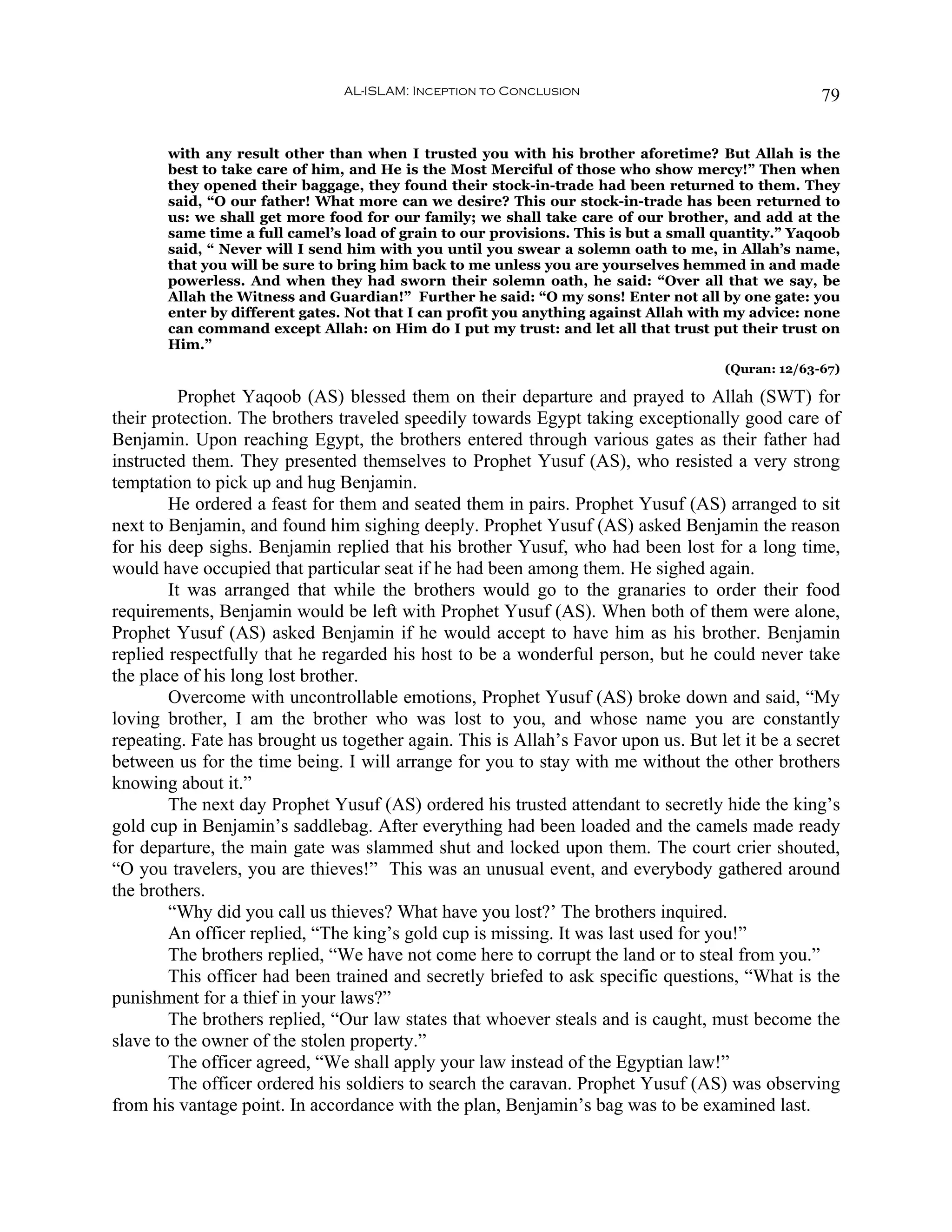 AL-ISLAM: Inception to Conclusion                                   79


       with any result other than when I trusted you with his brother aforetime? But Allah is the
       best to take care of him, and He is the Most Merciful of those who show mercy!” Then when
       they opened their baggage, they found their stock-in-trade had been returned to them. They
       said, “O our father! What more can we desire? This our stock-in-trade has been returned to
       us: we shall get more food for our family; we shall take care of our brother, and add at the
       same time a full camel’s load of grain to our provisions. This is but a small quantity.” Yaqoob
       said, “ Never will I send him with you until you swear a solemn oath to me, in Allah’s name,
       that you will be sure to bring him back to me unless you are yourselves hemmed in and made
       powerless. And when they had sworn their solemn oath, he said: “Over all that we say, be
       Allah the Witness and Guardian!” Further he said: “O my sons! Enter not all by one gate: you
       enter by different gates. Not that I can profit you anything against Allah with my advice: none
       can command except Allah: on Him do I put my trust: and let all that trust put their trust on
       Him.”
                                                                                     (Quran: 12/63-67)

          Prophet Yaqoob (AS) blessed them on their departure and prayed to Allah (SWT) for
their protection. The brothers traveled speedily towards Egypt taking exceptionally good care of
Benjamin. Upon reaching Egypt, the brothers entered through various gates as their father had
instructed them. They presented themselves to Prophet Yusuf (AS), who resisted a very strong
temptation to pick up and hug Benjamin.
        He ordered a feast for them and seated them in pairs. Prophet Yusuf (AS) arranged to sit
next to Benjamin, and found him sighing deeply. Prophet Yusuf (AS) asked Benjamin the reason
for his deep sighs. Benjamin replied that his brother Yusuf, who had been lost for a long time,
would have occupied that particular seat if he had been among them. He sighed again.
        It was arranged that while the brothers would go to the granaries to order their food
requirements, Benjamin would be left with Prophet Yusuf (AS). When both of them were alone,
Prophet Yusuf (AS) asked Benjamin if he would accept to have him as his brother. Benjamin
replied respectfully that he regarded his host to be a wonderful person, but he could never take
the place of his long lost brother.
        Overcome with uncontrollable emotions, Prophet Yusuf (AS) broke down and said, “My
loving brother, I am the brother who was lost to you, and whose name you are constantly
repeating. Fate has brought us together again. This is Allah’s Favor upon us. But let it be a secret
between us for the time being. I will arrange for you to stay with me without the other brothers
knowing about it.”
        The next day Prophet Yusuf (AS) ordered his trusted attendant to secretly hide the king’s
gold cup in Benjamin’s saddlebag. After everything had been loaded and the camels made ready
for departure, the main gate was slammed shut and locked upon them. The court crier shouted,
“O you travelers, you are thieves!” This was an unusual event, and everybody gathered around
the brothers.
        “Why did you call us thieves? What have you lost?’ The brothers inquired.
        An officer replied, “The king’s gold cup is missing. It was last used for you!”
        The brothers replied, “We have not come here to corrupt the land or to steal from you.”
        This officer had been trained and secretly briefed to ask specific questions, “What is the
punishment for a thief in your laws?”
        The brothers replied, “Our law states that whoever steals and is caught, must become the
slave to the owner of the stolen property.”
        The officer agreed, “We shall apply your law instead of the Egyptian law!”
        The officer ordered his soldiers to search the caravan. Prophet Yusuf (AS) was observing
from his vantage point. In accordance with the plan, Benjamin’s bag was to be examined last.
 