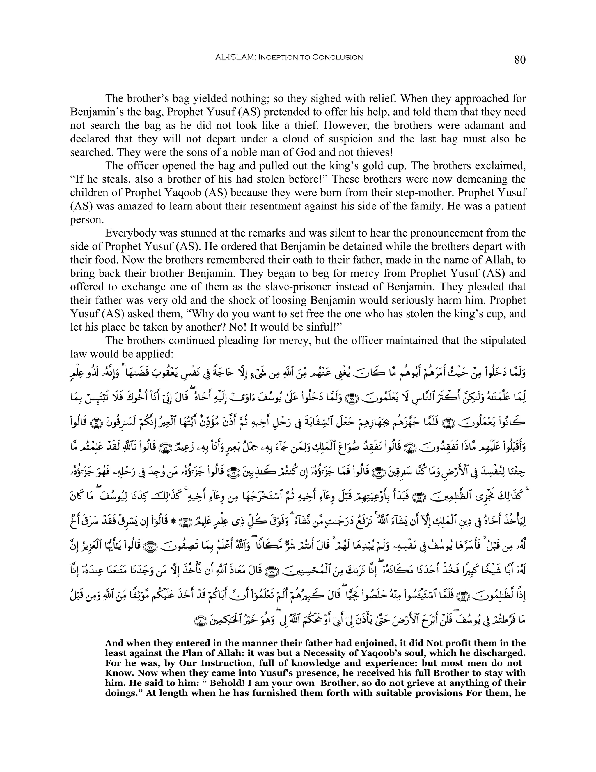 AL-ISLAM: Inception to Conclusion                                                                                             80


         The brother’s bag yielded nothing; so they sighed with relief. When they approached for
Benjamin’s the bag, Prophet Yusuf (AS) pretended to offer his help, and told them that they need
not search the bag as he did not look like a thief. However, the brothers were adamant and
declared that they will not depart under a cloud of suspicion and the last bag must also be
searched. They were the sons of a noble man of God and not thieves!
         The officer opened the bag and pulled out the king’s gold cup. The brothers exclaimed,
“If he steals, also a brother of his had stolen before!” These brothers were now demeaning the
children of Prophet Yaqoob (AS) because they were born from their step-mother. Prophet Yusuf
(AS) was amazed to learn about their resentment against his side of the family. He was a patient
person.
         Everybody was stunned at the remarks and was silent to hear the pronouncement from the
side of Prophet Yusuf (AS). He ordered that Benjamin be detained while the brothers depart with
their food. Now the brothers remembered their oath to their father, made in the name of Allah, to
bring back their brother Benjamin. They began to beg for mercy from Prophet Yusuf (AS) and
offered to exchange one of them as the slave-prisoner instead of Benjamin. They pleaded that
their father was very old and the shock of loosing Benjamin would seriously harm him. Prophet
Yusuf (AS) asked them, “Why do you want to set free the one who has stolen the king’s cup, and
let his place be taken by another? No! It would be sinful!”
         The brothers continued pleading for mercy, but the officer maintained that the stipulated
law would be applied:
5Οù=Ïæ ρä%s! …çμ¯ΡÎ)uρ 4 $yγ9ŸÒs% z>θà)÷ètƒ Ä§øtΡ ’Îû Zπy_%tn ωÎ) >™ó©x« ⎯ÏΒ «!$# z⎯ÏiΒ Οßγ÷Ζtã ©Í_øóãƒ šχ%Ÿ2 $¨Β Νèδθç/r& öΝèδttΒr& ß]ø‹ym ô⎯ÏΒ (#θè=yzyŠ $£ϑs9uρ

$yϑÎ/ ó§Í≥tFö;s? Ÿξsù x8θäzr& O$tΡr& þ’ÎoΤÎ) tΑ$s% ( çν$yzr& Ïμø‹s9Î) #”uρ#u™ y#ß™θãƒ 4’n?tã (#θè=yzyŠ $£ϑs9uρ ∩∉∇∪ šχθßϑn=ôètƒ Ÿω Ä¨$¨Ζ9$# usYò2r& £⎯Å3≈s9uρ çμ≈oΨôϑ¯=tæ $yϑÏj9

(#θä9$s% ∩∠⊃∪ tβθè%Ì≈|¡s9 öΝä3¯ΡÎ) çÏèø9$# $yγçF−ƒr& îβÏiŒxσãΒ tβ©Œr& §ΝèO Ïμ‹Åzr& È≅ômu‘ ’Îû sπtƒ$s)Åb¡9$# Ÿ≅yèy_ öΝÏδÎ—$yγpg¿2 Νèδt“£γy_ $£ϑn=sù ∩∉®∪ šχθè=yϑ÷ètƒ (#θçΡ$Ÿ2

$¨Β ΟçFôϑÎ=tæ ô‰s)s9 «!$$s? (#θä9$s% ∩∠⊄∪ ÒΟŠÏãy— ⎯ÏμÎ/ O$tΡr&uρ 9Ïèt/ ã≅÷Η¿q ⎯ÏμÎ/ u™!%` ⎯yϑÏ9uρ Å7Î=yϑø9$# tí#uθß¹ ß‰É)øtΡ (#θä9$s% ∩∠⊇∪ šχρß‰É)øs? #sŒ$¨Β ΟÎγøŠn=tæ (#θè=t6ø%r&uρ
                                                                                          y

…çνäτℜt“y_ uθßγsù ⎯Ï&Î#ômu‘ ’Îû y‰É`ãρ ⎯tΒ …çνäτℜt“y_ (#θä9$s% ∩∠⊆∪ t⎦⎫Î/É‹≈Ÿ2 óΟçGΖä. βÎ) ÿ…çνäτℜt“y_ $yϑsù (#θä9$s% ∩∠⊂∪ t⎦⎫Ï%Ì≈y™ $¨Ζä. $tΒuρ ÇÚö‘F{$# ’Îû y‰Å¡øãΖÏ9 $uΖ÷∞Å_

tβ%x. $tΒ ( y#ß™θã‹Ï9 $tΡô‰Ï. šÏ9≡x‹x. 4 Ïμ‹Åzr& Ï™!%tæÍρ ⎯ÏΒ $yγy_t÷‚tGó™$# §ΝèO Ïμ‹Åzr& Ï™!%tæÍρ Ÿ≅ö6s% óΟÎγÏGu‹Ïã÷ρr'Î/ r&y‰t6sù ∩∠∈∪ š⎥⎫ÏϑÎ=≈©à9$# “Ì“øgwΥ y7Ï9≡x‹x. 4

Óˆr& s−ty™ ô‰s)sù ø−Ìó¡o„ βÎ) (#þθä9$s% * ∩∠∉∪ ÒΟŠÎ=tæ AΟù=Ïæ “ÏŒ Èe≅à2 s−öθsùuρ 3 â™!$t±®Σ ⎯¨Β ;M≈y_u‘yŠ ßìsùötΡ 4 ª!$# u™!$t±o„ βr& HωÎ) Å7Î=yϑø9$# È⎦⎪ÏŠ ’Îû çν$yzr& x‹è{ù'uŠÏ9

¨βÎ) â“ƒÍ“yèø9$# $pκš‰r'¯≈tƒ (#θä9$s% ∩∠∠∪ šχθàÅÁs? $yϑÎ/ ãΝn=ôãr& ª!$#uρ ( $ZΡ%x6¨Β @x© óΟçFΡr& tΑ$s% 4 óΟßγs9 $yδÏ‰ö6ãƒ öΝs9uρ ⎯ÏμÅ¡øtΡ ’Îû ß#ß™θãƒ $yδ§y™r'sù 4 ã≅ö6s% ⎯ÏΒ …ã&©!

!$¯ΡÎ) ÿ…çνy‰ΨÏã $oΨyè≈tFtΒ $tΡô‰y`ρ ⎯tΒ ωÎ) x‹è{ù'¯Ρ βr& «!$# sŒ$yètΒ tΑ$s% ∩∠∇∪ š⎥⎫ÏΖÅ¡ósßϑø9$# z⎯ÏΒ y71ttΡ $¯ΡÎ) ( ÿ…çμtΡ%x6tΒ $tΡy‰tnr& õ‹ã‚sù #ZÎ6x. $V‚ø‹x© $/r& ÿ…ã&s!
                                   u

ã≅ö6s% ⎯ÏΒuρ «!$# z⎯ÏiΒ $Z)ÏOöθ¨Β Νä3ø‹n=tæ x‹yzr& ô‰s% öΝä.$t/r& χr& (#þθßϑn=÷ès? öΝs9r& öΝèδçÎ7Ÿ2 tΑ$s% ( $wŠÅgwΥ (#θÝÁn=yz çμ÷ΨÏΒ (#θÝ¡t↔øŠtFó™$# $£ϑn=sù ∩∠®∪ šχθßϑÎ=≈sà©9 #]ŒÎ)

                                                  ∩∇⊃∪ t⎦⎫ÏϑÅ3≈ptø:$# çöyz uθèδuρ ( ’Í< ª!$# zΝä3øts† ÷ρr& þ’Î1r& þ’Í< tβsŒù'tƒ 4©®Lym uÚö‘F{$# yytö/r& ô⎯n=sù ( y#ß™θãƒ ’Îû óΟçFÛ§sù $tΒ

              And when they entered in the manner their father had enjoined, it did Not profit them in the
              least against the Plan of Allah: it was but a Necessity of Yaqoob’s soul, which he discharged.
              For he was, by Our Instruction, full of knowledge and experience: but most men do not
              Know. Now when they came into Yusuf’s presence, he received his full Brother to stay with
              him. He said to him: “ Behold! I am your own Brother, so do not grieve at anything of their
              doings.” At length when he has furnished them forth with suitable provisions For them, he
 