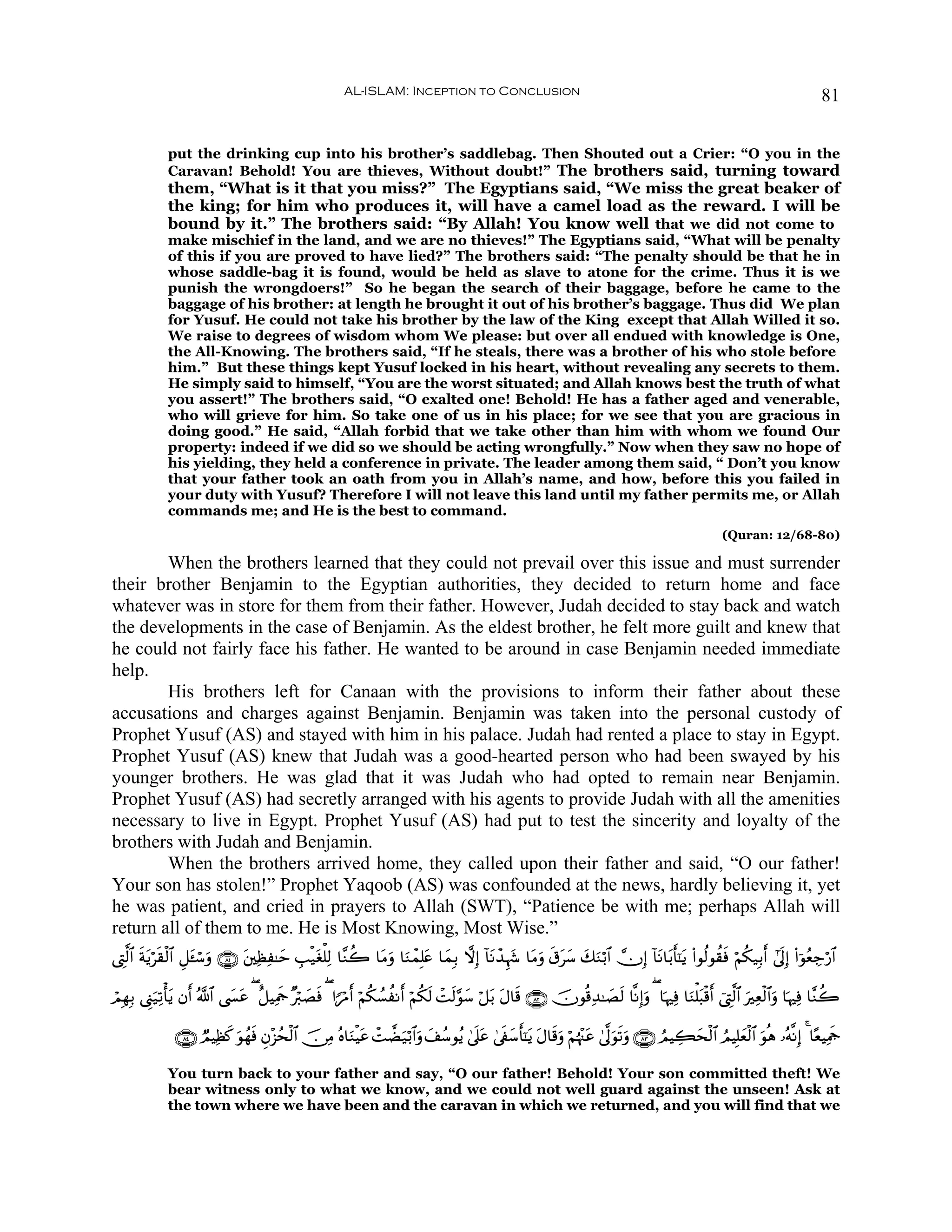 AL-ISLAM: Inception to Conclusion                                                                                     81


             put the drinking cup into his brother’s saddlebag. Then Shouted out a Crier: “O you in the
             Caravan! Behold! You are thieves, Without doubt!” The brothers said, turning toward
             them, “What is it that you miss?” The Egyptians said, “We miss the great beaker of
             the king; for him who produces it, will have a camel load as the reward. I will be
             bound by it.” The brothers said: “By Allah! You know well that we did not come to
             make mischief in the land, and we are no thieves!” The Egyptians said, “What will be penalty
             of this if you are proved to have lied?” The brothers said: “The penalty should be that he in
             whose saddle-bag it is found, would be held as slave to atone for the crime. Thus it is we
             punish the wrongdoers!” So he began the search of their baggage, before he came to the
             baggage of his brother: at length he brought it out of his brother’s baggage. Thus did We plan
             for Yusuf. He could not take his brother by the law of the King except that Allah Willed it so.
             We raise to degrees of wisdom whom We please: but over all endued with knowledge is One,
             the All-Knowing. The brothers said, “If he steals, there was a brother of his who stole before
             him.” But these things kept Yusuf locked in his heart, without revealing any secrets to them.
             He simply said to himself, “You are the worst situated; and Allah knows best the truth of what
             you assert!” The brothers said, “O exalted one! Behold! He has a father aged and venerable,
             who will grieve for him. So take one of us in his place; for we see that you are gracious in
             doing good.” He said, “Allah forbid that we take other than him with whom we found Our
             property: indeed if we did so we should be acting wrongfully.” Now when they saw no hope of
             his yielding, they held a conference in private. The leader among them said, “ Don’t you know
             that your father took an oath from you in Allah’s name, and how, before this you failed in
             your duty with Yusuf? Therefore I will not leave this land until my father permits me, or Allah
             commands me; and He is the best to command.
                                                                                                                                                      (Quran: 12/68-80)

        When the brothers learned that they could not prevail over this issue and must surrender
their brother Benjamin to the Egyptian authorities, they decided to return home and face
whatever was in store for them from their father. However, Judah decided to stay back and watch
the developments in the case of Benjamin. As the eldest brother, he felt more guilt and knew that
he could not fairly face his father. He wanted to be around in case Benjamin needed immediate
help.
        His brothers left for Canaan with the provisions to inform their father about these
accusations and charges against Benjamin. Benjamin was taken into the personal custody of
Prophet Yusuf (AS) and stayed with him in his palace. Judah had rented a place to stay in Egypt.
Prophet Yusuf (AS) knew that Judah was a good-hearted person who had been swayed by his
younger brothers. He was glad that it was Judah who had opted to remain near Benjamin.
Prophet Yusuf (AS) had secretly arranged with his agents to provide Judah with all the amenities
necessary to live in Egypt. Prophet Yusuf (AS) had put to test the sincerity and loyalty of the
brothers with Judah and Benjamin.
        When the brothers arrived home, they called upon their father and said, “O our father!
Your son has stolen!” Prophet Yaqoob (AS) was confounded at the news, hardly believing it, yet
he was patient, and cried in prayers to Allah (SWT), “Patience be with me; perhaps Allah will
return all of them to me. He is Most Knowing, Most Wise.”
©ÉL©9$# sπƒös)ø9$# È≅t↔ó™uρ ∩∇⊇∪ t⎦⎫ÏàÏ≈ym É=ø‹tóù=Ï9 $¨Ζà2 $tΒρ $uΖôϑÎ=tæ $yϑÎ/ ωÎ) !$tΡô‰Íκy− $tΒuρ s−ty™ y7Ζö/$# χÎ) !$tΡ$t/r'¯≈tƒ (#θä9θà)sù öΝä3‹Î/r& #’n<Î) (#þθãèÅ_ö‘$#
          t                                                      u                                                u

óΟÎγÎ/ ©Í_u‹Ï?ù'tƒ βr& ª!$# ©|¤tã ( î≅ŠÏΗsd ×ö9|Áù ( #XöΔ& öΝä3Ý¡àΡr& öΝä3s9 ôMs9§θy™ ö≅t/ tΑ$s% ∩∇⊄∪ šχθè%Ï‰≈|Ás9 $¯ΡÎ)uρ ( $pκÏù $uΖù=t6ø%r& û©ÉL©9$# uÏèø9$#uρ $pκÏù $¨Ζà2
                                                  s        r

               ∩∇⊆∪ ÒΟŠÏà. uθßγsù Èβ÷“ßsø9$# š∅ÏΒ çν$uΖøŠtã ôMÒu‹ö/$#uρ y#ß™θãƒ 4’n?tã 4’s∀y™r'¯≈tƒ tΑ$s%ρ öΝåκ÷]tã 4’¯<uθs?uρ ∩∇⊂∪ ÞΟŠÅ6ysø9$# ÞΟŠÎ=yèø9$# uθèδ …çμ¯ΡÎ) 4 $·èŠÏΗsd
                         x                                                                                u

             You turn back to your father and say, “O our father! Behold! Your son committed theft! We
             bear witness only to what we know, and we could not well guard against the unseen! Ask at
             the town where we have been and the caravan in which we returned, and you will find that we
 