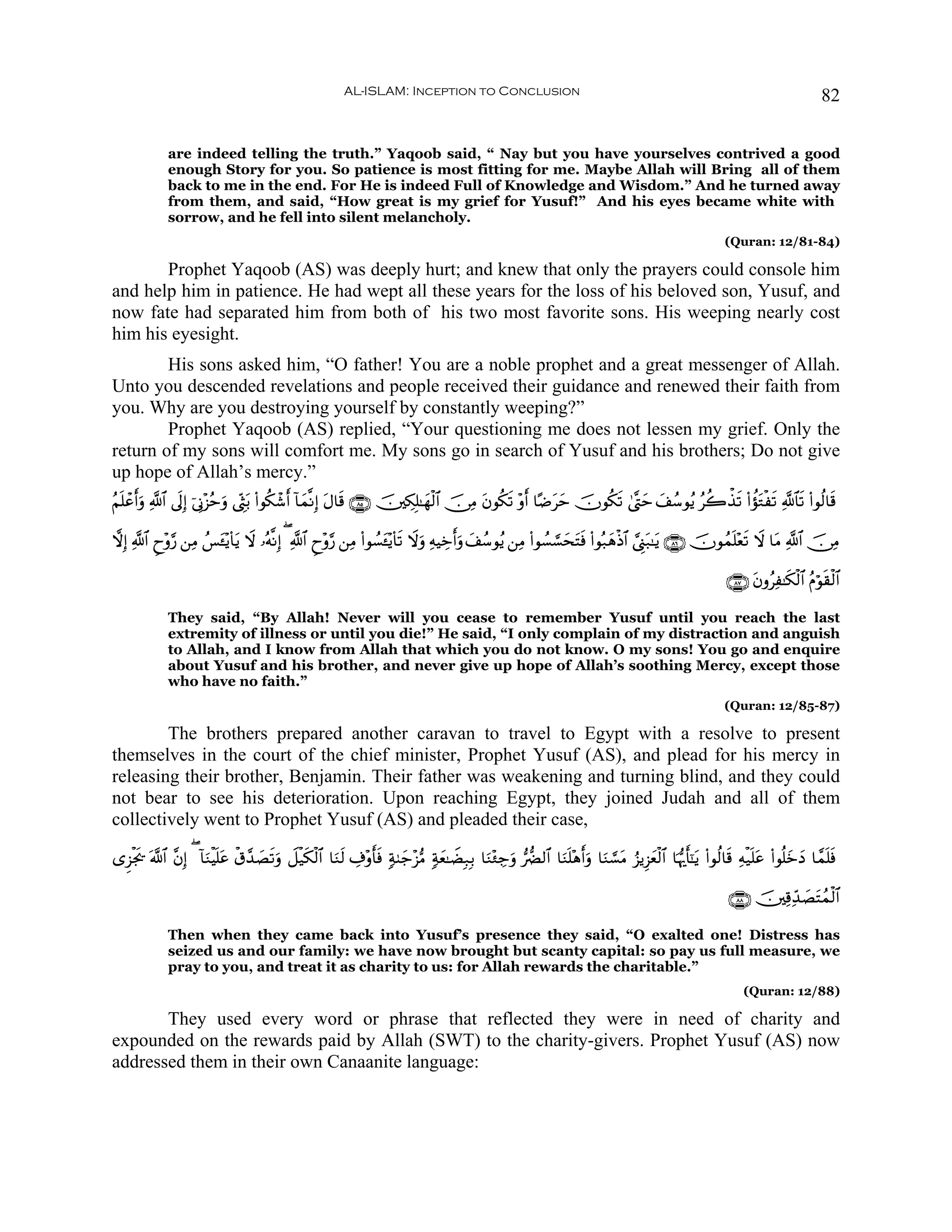 AL-ISLAM: Inception to Conclusion                                                                                        82


              are indeed telling the truth.” Yaqoob said, “ Nay but you have yourselves contrived a good
              enough Story for you. So patience is most fitting for me. Maybe Allah will Bring all of them
              back to me in the end. For He is indeed Full of Knowledge and Wisdom.” And he turned away
              from them, and said, “How great is my grief for Yusuf!” And his eyes became white with
              sorrow, and he fell into silent melancholy.
                                                                                                                                                          (Quran: 12/81-84)

       Prophet Yaqoob (AS) was deeply hurt; and knew that only the prayers could console him
and help him in patience. He had wept all these years for the loss of his beloved son, Yusuf, and
now fate had separated him from both of his two most favorite sons. His weeping nearly cost
him his eyesight.
        His sons asked him, “O father! You are a noble prophet and a great messenger of Allah.
Unto you descended revelations and people received their guidance and renewed their faith from
you. Why are you destroying yourself by constantly weeping?”
        Prophet Yaqoob (AS) replied, “Your questioning me does not lessen my grief. Only the
return of my sons will comfort me. My sons go in search of Yusuf and his brothers; Do not give
up hope of Allah’s mercy.”
ãΝn=ôã&uρ «!$# ’n<Î) þ’ÎΤ÷“ãmuρ ©Éot/ (#θä3ô©r& !$yϑ¯ΡÎ) Α$s% ∩∇∈∪ š⎥⎫Å3Î=≈yγø9$# š∅ÏΒ tβθä3s? ÷ρr& $·Êtym šχθä3s? 4©®Lym y#ß™θãƒ ãà2õ‹s? (#àσtGøs? «!$$s? (#θä9$s%
      r                                                   t

ωÎ) «!$# Çy÷ρ§‘ ⎯ÏΒ ß§↔÷ƒ($tƒ Ÿω …çμ¯ΡÎ) ( «!$# Çy÷ρ§‘ ⎯ÏΒ (#θÝ¡t↔÷ƒ($s? Ÿωρ ÏμŠÅzr&uρ y#ß™θãƒ ⎯ÏΒ (#θÝ¡¡¡stFsù (#θç7yδøŒ$# ¢©Í_t7≈tƒ ∩∇∉∪ šχθßϑn=÷ès? Ÿω $tΒ «!$# š∅ÏΒ
                       t                                                    u                              y

                                                                                                                                                          ∩∇∠∪ tβρãÏ≈s3ø9$# ãΠöθs)ø9$#

              They said, “By Allah! Never will you cease to remember Yusuf until you reach the last
              extremity of illness or until you die!” He said, “I only complain of my distraction and anguish
              to Allah, and I know from Allah that which you do not know. O my sons! You go and enquire
              about Yusuf and his brother, and never give up hope of Allah’s soothing Mercy, except those
              who have no faith.”
                                                                                                                                                         (Quran: 12/85-87)

        The brothers prepared another caravan to travel to Egypt with a resolve to present
themselves in the court of the chief minister, Prophet Yusuf (AS), and plead for his mercy in
releasing their brother, Benjamin. Their father was weakening and turning blind, and they could
not bear to see his deterioration. Upon reaching Egypt, they joined Judah and all of them
collectively went to Prophet Yusuf (AS) and pleaded their case,

“Ì“øg† ©!$# ¨βÎ) ( !$uΖøŠ=tã ø−£‰Á?uρ Ÿ≅ø‹s3ø9$# $uΖs9 Å∃÷ρr'sù 7π8y_÷“•Β 7πyè≈ŸÒÎ7Î/ $uΖ÷∞Å_uρ •‘Ø9$# $uΖ=÷δr&uρ $uΖ¡¡tΒ â“ƒÍ“yèø9$# $pκš‰r'¯≈tƒ (#θä9$s% Ïμø‹n=tã (#θè=yzyŠ $£ϑn=sù
     s                   n       | s                                                                       n

                                                                                                                                                           ∩∇∇∪ š⎥⎫Ï%Ïd‰|ÁtFßϑø9$#

              Then when they came back into Yusuf’s presence they said, “O exalted one! Distress has
              seized us and our family: we have now brought but scanty capital: so pay us full measure, we
              pray to you, and treat it as charity to us: for Allah rewards the charitable.”
                                                                                                                                                              (Quran: 12/88)

       They used every word or phrase that reflected they were in need of charity and
expounded on the rewards paid by Allah (SWT) to the charity-givers. Prophet Yusuf (AS) now
addressed them in their own Canaanite language:
 