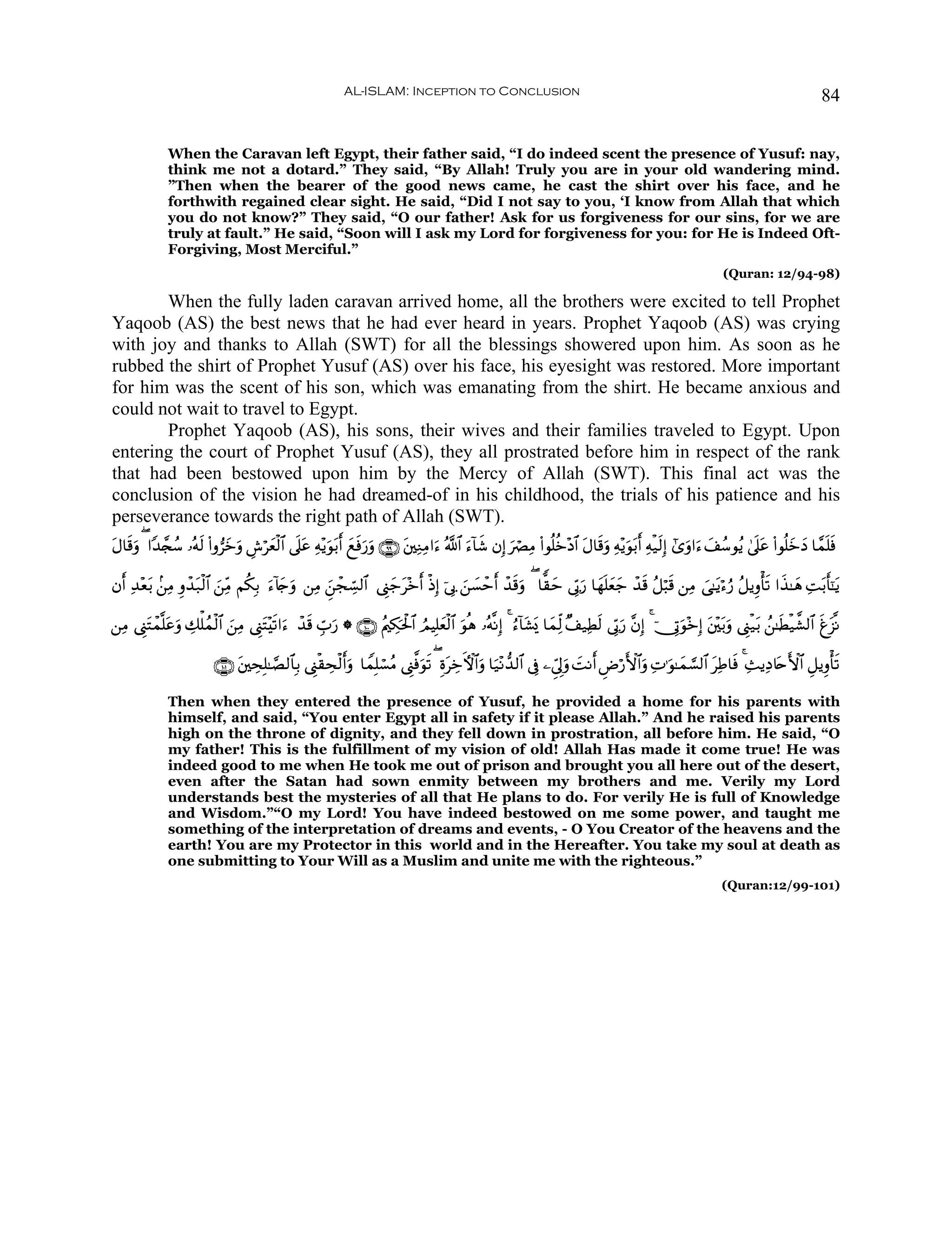 AL-ISLAM: Inception to Conclusion                                                                                             84


              When the Caravan left Egypt, their father said, “I do indeed scent the presence of Yusuf: nay,
              think me not a dotard.” They said, “By Allah! Truly you are in your old wandering mind.
              ”Then when the bearer of the good news came, he cast the shirt over his face, and he
              forthwith regained clear sight. He said, “Did I not say to you, ‘I know from Allah that which
              you do not know?” They said, “O our father! Ask for us forgiveness for our sins, for we are
              truly at fault.” He said, “Soon will I ask my Lord for forgiveness for you: for He is Indeed Oft-
              Forgiving, Most Merciful.”
                                                                                                                                                                (Quran: 12/94-98)

       When the fully laden caravan arrived home, all the brothers were excited to tell Prophet
Yaqoob (AS) the best news that he had ever heard in years. Prophet Yaqoob (AS) was crying
with joy and thanks to Allah (SWT) for all the blessings showered upon him. As soon as he
rubbed the shirt of Prophet Yusuf (AS) over his face, his eyesight was restored. More important
for him was the scent of his son, which was emanating from the shirt. He became anxious and
could not wait to travel to Egypt.
       Prophet Yaqoob (AS), his sons, their wives and their families traveled to Egypt. Upon
entering the court of Prophet Yusuf (AS), they all prostrated before him in respect of the rank
that had been bestowed upon him by the Mercy of Allah (SWT). This final act was the
conclusion of the vision he had dreamed-of in his childhood, the trials of his patience and his
perseverance towards the right path of Allah (SWT).
tΑ$s%uρ ( #Y‰£∨ß™ …çμs9 (#ρ”yzuρ Ä¸öyèø9$# ’n?tã Ïμ÷ƒuθt/r& yìsùu‘uρ ∩®®∪ t⎦⎫ÏΖÏΒ#u™ ª!$# u™!$x© βÎ) uóÇÏΒ (#θè=äz÷Š$# tΑ$s%uρ Ïμ÷ƒuθt/r& Ïμø‹s9Î) #“uρ#u™ y#ß™θãƒ 4’n?tã (#θè=yzyŠ $£ϑn=sù

βr& Ï‰÷èt/ .⎯ÏΒ Íρô‰t7ø9$# z⎯ÏiΒ Νä3Î/ u™!%y`ρ ⎯ÏΒ zÇ⎯ôfÅb¡9$# ©Í_y_t÷zr& øŒÎ) þ’Î1 z⎯|¡ômr& ô‰s%uρ ( $y)ym ’În1u‘ $yγn=yèy_ ô‰s% ã≅ö6s% ⎯ÏΒ }‘≈tƒö™â‘ ã≅ƒÍρù's? #x‹≈yδ ÏMt/r'¯≈tƒ
                                             u

⎯ÏΒ ©Í_tFôϑ¯=tãuρ Å7ù=ßϑø9$# z⎯ÏΒ ©Í_tF÷s?#u™ ô‰s% Éb>u‘ * ∩⊇⊃⊃∪ ãΛ⎧Å3ptø:$# ÞΟŠÎ=yèø9$# uθèδ …çμ¯ΡÎ) 4 â™!$t±o„ $yϑÏj9 ×#‹ÏÜs9 ’În1u‘ ¨βÎ) 4 þ†ÎAuθ÷zÎ) t⎦÷⎫t/uρ ©Í_ø‹t/ ß⎯≈sÜø‹¤±9$# søt“¯Ρ

                          ∩⊇⊃⊇∪ t⎦⎫ÅsÎ=≈¢Á9$$Î/ ©Í_ø)Åsø9r&uρ $VϑÎ=ó¡ãΒ ©Í_©ùuθs? ( ÍοtÅzFψ$#uρ $u‹÷Ρ‘‰9$# ’Îû ⎯Çc’Í<uρ |MΡr& ÇÚö‘F{$#uρ ÏN≡uθ≈yϑ¡¡9$# tÏÛ$sù 4 Ï]ƒÏŠ%tnF{$# È≅ƒÍρù's?

              Then when they entered the presence of Yusuf, he provided a home for his parents with
              himself, and said, “You enter Egypt all in safety if it please Allah.” And he raised his parents
              high on the throne of dignity, and they fell down in prostration, all before him. He said, “O
              my father! This is the fulfillment of my vision of old! Allah Has made it come true! He was
              indeed good to me when He took me out of prison and brought you all here out of the desert,
              even after the Satan had sown enmity between my brothers and me. Verily my Lord
              understands best the mysteries of all that He plans to do. For verily He is full of Knowledge
              and Wisdom.”“O my Lord! You have indeed bestowed on me some power, and taught me
              something of the interpretation of dreams and events, - O You Creator of the heavens and the
              earth! You are my Protector in this world and in the Hereafter. You take my soul at death as
              one submitting to Your Will as a Muslim and unite me with the righteous.”
                                                                                                                                                               (Quran:12/99-101)
 