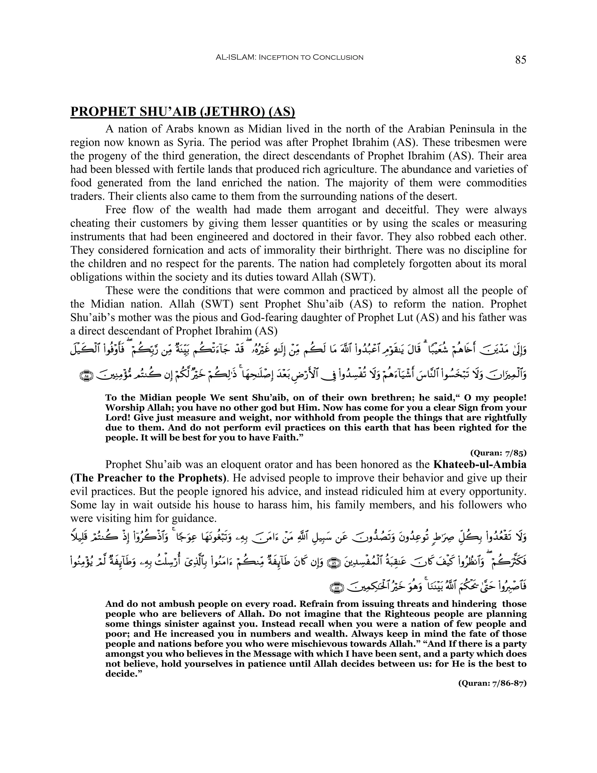 AL-ISLAM: Inception to Conclusion                                                                                     85



PROPHET SHU’AIB (JETHRO) (AS)
        A nation of Arabs known as Midian lived in the north of the Arabian Peninsula in the
region now known as Syria. The period was after Prophet Ibrahim (AS). These tribesmen were
the progeny of the third generation, the direct descendants of Prophet Ibrahim (AS). Their area
had been blessed with fertile lands that produced rich agriculture. The abundance and varieties of
food generated from the land enriched the nation. The majority of them were commodities
traders. Their clients also came to them from the surrounding nations of the desert.
        Free flow of the wealth had made them arrogant and deceitful. They were always
cheating their customers by giving them lesser quantities or by using the scales or measuring
instruments that had been engineered and doctored in their favor. They also robbed each other.
They considered fornication and acts of immorality their birthright. There was no discipline for
the children and no respect for the parents. The nation had completely forgotten about its moral
obligations within the society and its duties toward Allah (SWT).
        These were the conditions that were common and practiced by almost all the people of
the Midian nation. Allah (SWT) sent Prophet Shu’aib (AS) to reform the nation. Prophet
Shu’aib’s mother was the pious and God-fearing daughter of Prophet Lut (AS) and his father was
a direct descendant of Prophet Ibrahim (AS)
Ÿ≅ø‹x6ø9# (#θèù÷ρ'sù ( öΝà6În/§‘ ⎯ÏiΒ ×πΨÉit/ Νà6ø?u™!$y_ ô‰% ( …çνçöxî >μ≈s9Î) ô⎯ÏiΒ Νà6s9 $tΒ ©!$# (#ρß‰ç7ôã$# ÉΘöθs)≈tƒ Α$s% 3 $Y7øŠyèä© öΝèδ%s{r& š⎥t⎪ô‰tΒ 4’n<Î)uρ
        $        r                      o                    s                                                                t

   ∩∇∈∪ š⎥⎫ÏΖÏΒ÷σ•Β ΟçFΖà2 βÎ) öΝä3©9 ×öyz öΝà6Ï9≡sŒ 4 $yγÅs≈n=ô¹Î) y‰÷èt/ ÇÚö‘F{$# †Îû (#ρß‰Å¡øè? Ÿωuρ öΝèδu™!$u‹ô©r& }¨$¨Ψ9$# (#θÝ¡y‚ö7s? Ÿωuρ šχ#u”Ïϑø9$#uρ

             To the Midian people We sent Shu’aib, on of their own brethren; he said,“ O my people!
             Worship Allah; you have no other god but Him. Now has come for you a clear Sign from your
             Lord! Give just measure and weight, nor withhold from people the things that are rightfully
             due to them. And do not perform evil practices on this earth that has been righted for the
             people. It will be best for you to have Faith.”
                                                                                                                                                          (Quran: 7/85)
        Prophet Shu’aib was an eloquent orator and has been honored as the Khateeb-ul-Ambia
(The Preacher to the Prophets). He advised people to improve their behavior and give up their
evil practices. But the people ignored his advice, and instead ridiculed him at every opportunity.
Some lay in wait outside his house to harass him, his family members, and his followers who
were visiting him for guidance.
Wξ‹Î=s% óΟçFΖà2 øŒÎ) (#ÿρãà2øŒ$#uρ 4 $[_uθÏã $yγtΡθäóö6s?uρ ⎯ÏμÎ/ š∅tΒ#u™ ô⎯tΒ «!$# È≅‹Î6y™ ⎯tã šχρ‘‰ÝÁs?uρ tβρß‰Ïãθè? :Þ≡uÅÀ Èe≅à6Î/ (#ρß‰ãèø)s? Ÿωuρ

(#θãΖÏΒ÷σãƒ óΟ©9 ×πxÍ←!$sÛuρ ⎯ÏμÎ/ àMù=Å™ö‘é& ü“Ï%©!$$Î/ (#θãΖtΒ#u™ öΝà6ΖÏiΒ ×πxÍ←!$sÛ tβ%x. βÎ)uρ ∩∇∉∪ t⎦⎪Ï‰Å¡øßϑø9$# èπt6É)≈tã šχ%x. y#ø‹x. (#ρãÝàΡ$#uρ ( öΝà2u©Ys3sù

                                                                                                 ∩∇∠∪ š⎥⎫ÏϑÅ3≈ptø:$# çöyz uθèδuρ 4 $uΖoΨ÷t/ ª!$# zΝä3øts† 4©®Lym (#ρçÉ9ô¹$$sù
             And do not ambush people on every road. Refrain from issuing threats and hindering those
             people who are believers of Allah. Do not imagine that the Righteous people are planning
             some things sinister against you. Instead recall when you were a nation of few people and
             poor; and He increased you in numbers and wealth. Always keep in mind the fate of those
             people and nations before you who were mischievous towards Allah.” “And If there is a party
             amongst you who believes in the Message with which I have been sent, and a party which does
             not believe, hold yourselves in patience until Allah decides between us: for He is the best to
             decide.”
                                                                                                                                                     (Quran: 7/86-87)
 