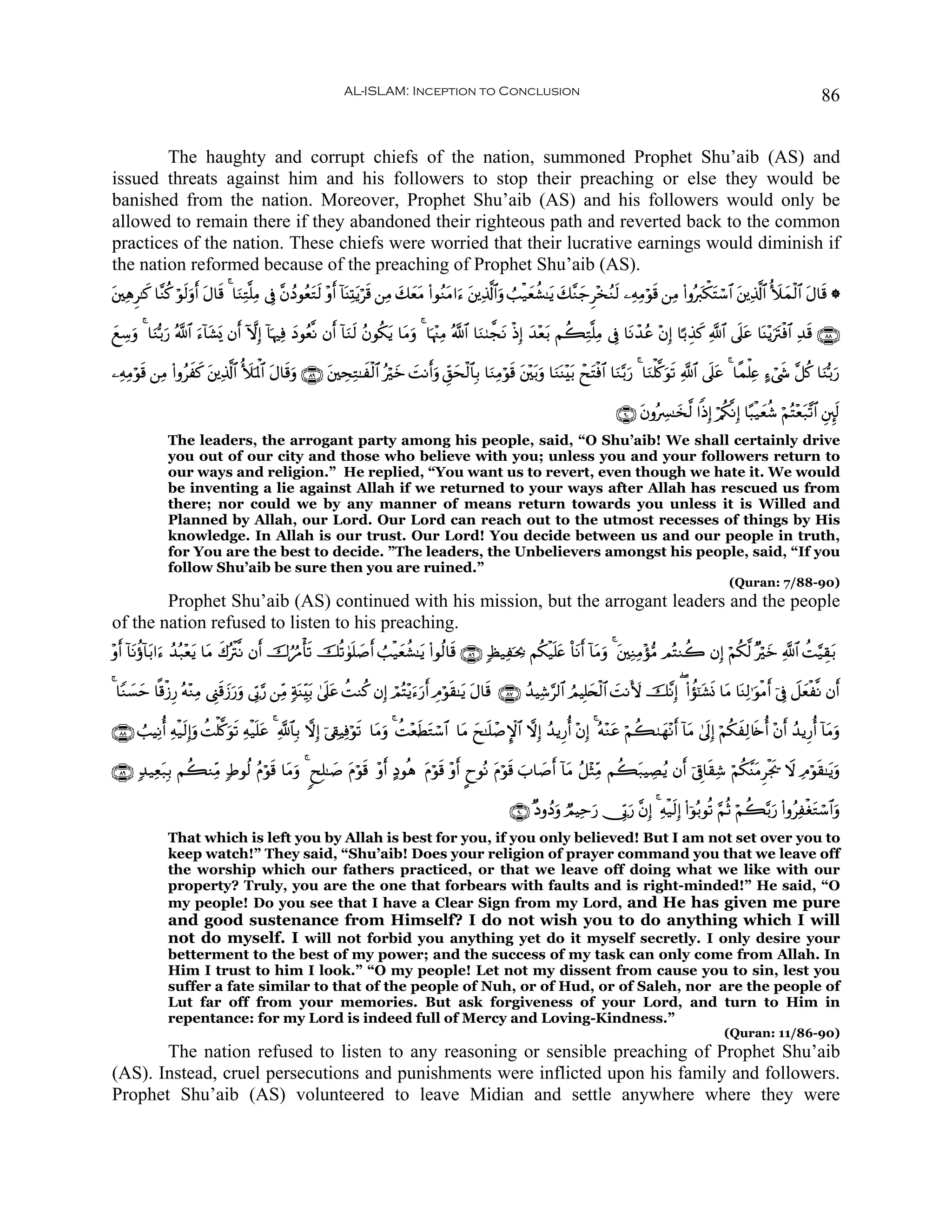 AL-ISLAM: Inception to Conclusion                                                                                                86


        The haughty and corrupt chiefs of the nation, summoned Prophet Shu’aib (AS) and
issued threats against him and his followers to stop their preaching or else they would be
banished from the nation. Moreover, Prophet Shu’aib (AS) and his followers would only be
allowed to remain there if they abandoned their righteous path and reverted back to the common
practices of the nation. These chiefs were worried that their lucrative earnings would diminish if
the nation reformed because of the preaching of Prophet Shu’aib (AS).
t⎦⎫ÏδÌ≈x. $¨Ζä. öθ9uρ& Α$s% 4 $uΖÏG¯=ÏΒ ’Îû ¨βßŠθãètGs9 ÷ρr& !$oΨÏKtƒös% ⎯ÏΒ y7ètΒ (#θãΖtΒ#u™ t⎦⎪Ï%©!$#uρ Ü=ø‹yèà±≈tƒ y7¨Ζ_Ì÷‚ãΖs9 ⎯ÏμÏΒöθs% ⎯ÏΒ (#ρçy9õ3tFó™$# t⎦⎪Ï%©!$# _|yϑø9$# tΑ$s% *
                   s r t                                                         y                                          y

yìÅ™uρ 4 $uΖš/u‘ ª!$# u™!$t±„ βr& HωÎ) !$κÏù yŠθãè¯Ρ βr& !$uΖs9 ãβθä3tƒ $tΒuρ 4 $pκ÷]ÏΒ ª!$# $uΖ8¤fΡ øŒÎ) y‰÷è/ Νà6ÏG¯=ÏΒ ’Îû $tΡô‰ãã ÷βÎ) $¹/É‹x. «!$# ’n?ã $oΨ÷ƒutIøù$# Ï‰s% ∩∇∇∪
                            o            p                                                          t          t                                            t

⎯ÏμÏΒöθ% ⎯ÏΒ (#ρãxx. ⎦⎪Ï%©!$# _|pRùQ$# tΑ$s%uρ ∩∇®∪ t⎦⎫ÅsÏG≈xø9$# çöz |MΡr&uρ Èd,ysø9$$Î/ $uΖÏΒöθs% t⎦÷⎫t/uρ $uΖoΨ÷t/ ôxtFøù$# $uΖ−/u‘ 4 $uΖù=©.uθs? «!$# ’n?tã 4 $¸ϑù=Ïæ >™ó©x« ¨≅ä. $uΖš/u‘
       s               t                                                 y

                                                                                                                                       ∩®⊃∪ tβρçÅ£≈y‚©9 #]ŒÎ) ö/ä3¯ΡÎ) $·6ø‹yèä© öΝçF÷èt7¨?$# È⎦È⌡s9
               The leaders, the arrogant party among his people, said, “O Shu’aib! We shall certainly drive
               you out of our city and those who believe with you; unless you and your followers return to
               our ways and religion.” He replied, “You want us to revert, even though we hate it. We would
               be inventing a lie against Allah if we returned to your ways after Allah has rescued us from
               there; nor could we by any manner of means return towards you unless it is Willed and
               Planned by Allah, our Lord. Our Lord can reach out to the utmost recesses of things by His
               knowledge. In Allah is our trust. Our Lord! You decide between us and our people in truth,
               for You are the best to decide. ”The leaders, the Unbelievers amongst his people, said, “If you
               follow Shu’aib be sure then you are ruined.”
                                                                                                                                                                      (Quran: 7/88-90)
        Prophet Shu’aib (AS) continued with his mission, but the arrogant leaders and the people
of the nation refused to listen to his preaching.
÷ρ& !$Ρäτ!$/#u™ ß‰ç7÷èƒ $tΒ x8çøI¯Ρ βr& š‚âæΔù's? šè?4θn=¹r& Ü=ø‹yèà±≈tƒ (#θä9$s% ∩∇∉∪ 7á‹Ïpt¿2 Νä3ø‹n=æ O$tΡr& !$tΒuρ 4 t⎦⎫ÏΖÏΒ÷σ•Β ΟçFΖà2 βÎ) öΝä3©9 ×öyz «!$# àM§‹É)t/
  r t t               t                                     |                                              t

4 $YΖ|¡ym $»%ø—Í‘ çμ÷ΖÏΒ ©Í_s%y—u‘uρ ’În1§‘ ⎯ÏiΒ 7πoΨÉi/ 4’n?tã àMΖä. βÎ) óΟçF÷ƒu™u‘r& ÉΘöθs)≈tƒ tΑ$s% ∩∇∠∪ ß‰ŠÏ©§9$# ÞΟŠÎ=y⇔ø9$# |MΡV{ š¨ΡÎ) ( (#àσ¯≈t±nΣ $tΒ $oΨÏ9≡uθøΒr& þ’Îû Ÿ≅yèø¯Ρ βr&
                                                        t

∩∇∇∪ Ü=ŠÏΡé& Ïμø‹s9Î)uρ àMù=©.uθs? Ïμø‹n=tã 4 «!$$Î/ ωÎ) þ’Å+ŠÏùöθs? $tΒuρ 4 àM÷èsÜtGó™$# $tΒ yx≈n=ô¹M}$# ωÎ) ß‰ƒÍ‘é& ÷βÎ) 4 çμ÷Ζtã öΝà69yγ÷Ρr& !$tΒ 4’n<Î) öΝä3xÏ9%s{é& ÷βr& ß‰ƒÍ‘é& !$tΒuρ

∩∇®∪ 7‰‹Ïèt7Î/ Νà6ΖÏiΒ 7Þθä9 ãΠöθs% $tΒuρ 4 8xÎ=≈|¹ tΠöθs% ÷ρr& >Šθèδ tΠöθs% ÷ρr& ?yθçΡ tΠöθs% z>$|¹r& !$tΒ ã≅÷WÏiΒ Νà6t7ŠÅÁãƒ βr& þ’Í∋$s)Ï© öΝä3¨ΨtΒÌøgs† Ÿω ÏΘöθs)≈tƒuρ

                                                                                                          ∩®⊃∪ ×ŠρßŠuρ ÒΟŠÏmu‘ †În1u‘ ¨βÎ) 4 Ïμø‹s9Î) (#þθç/θè? §ΝèO öΝà6−/u‘ (#ρãÏøótGó™$#uρ
               That which is left you by Allah is best for you, if you only believed! But I am not set over you to
               keep watch!” They said, “Shu’aib! Does your religion of prayer command you that we leave off
               the worship which our fathers practiced, or that we leave off doing what we like with our
               property? Truly, you are the one that forbears with faults and is right-minded!” He said, “O
               my people! Do you see that I have a Clear Sign from my Lord, and He has given me pure
               and good sustenance from Himself? I do not wish you to do anything which I will
               not do myself. I will not forbid you anything yet do it myself secretly. I only desire your
               betterment to the best of my power; and the success of my task can only come from Allah. In
               Him I trust to him I look.” “O my people! Let not my dissent from cause you to sin, lest you
               suffer a fate similar to that of the people of Nuh, or of Hud, or of Saleh, nor are the people of
               Lut far off from your memories. But ask forgiveness of your Lord, and turn to Him in
               repentance: for my Lord is indeed full of Mercy and Loving-Kindness.”
                                                                                                                                                                    (Quran: 11/86-90)
       The nation refused to listen to any reasoning or sensible preaching of Prophet Shu’aib
(AS). Instead, cruel persecutions and punishments were inflicted upon his family and followers.
Prophet Shu’aib (AS) volunteered to leave Midian and settle anywhere where they were
 