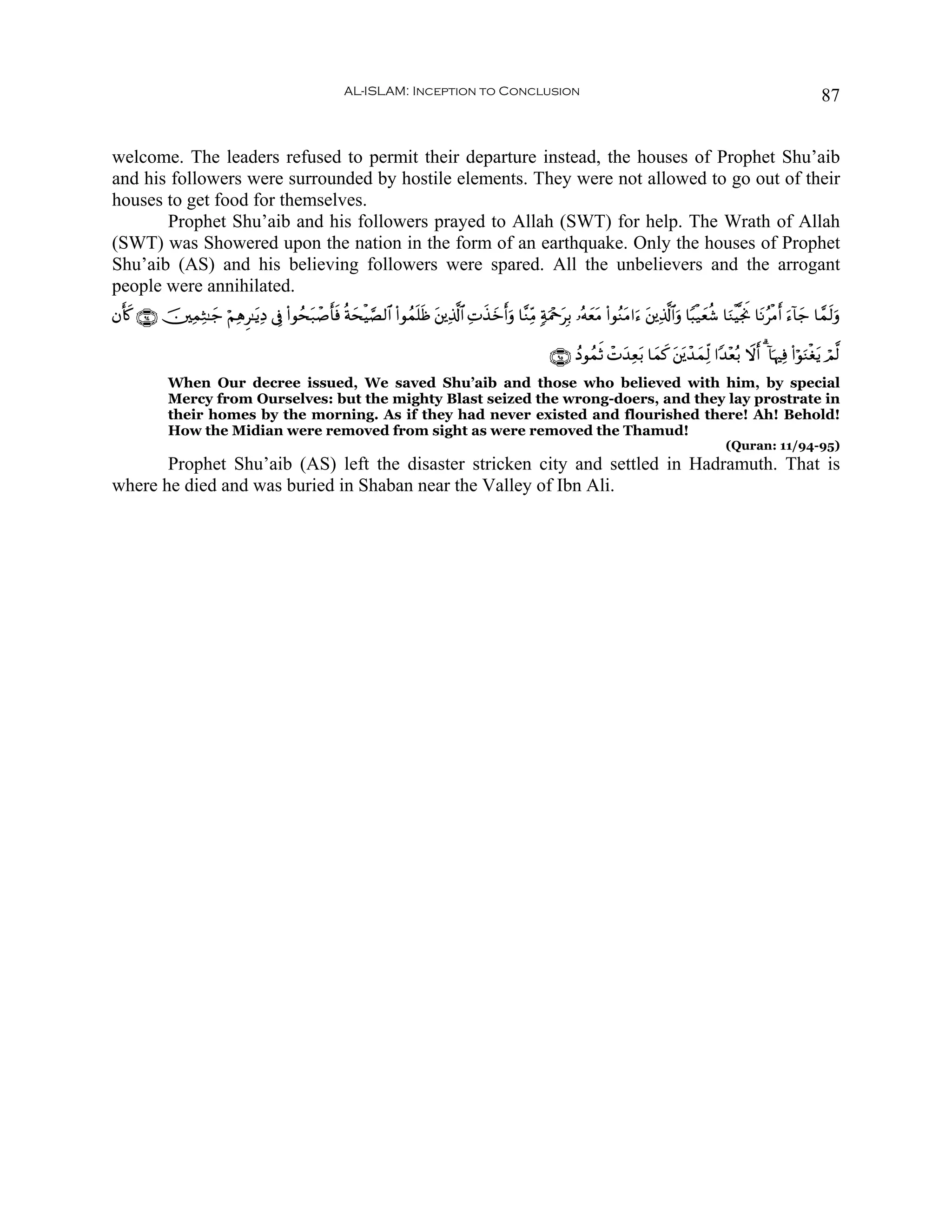 AL-ISLAM: Inception to Conclusion                                                                                             87


welcome. The leaders refused to permit their departure instead, the houses of Prophet Shu’aib
and his followers were surrounded by hostile elements. They were not allowed to go out of their
houses to get food for themselves.
       Prophet Shu’aib and his followers prayed to Allah (SWT) for help. The Wrath of Allah
(SWT) was Showered upon the nation in the form of an earthquake. Only the houses of Prophet
Shu’aib (AS) and his believing followers were spared. All the unbelievers and the arrogant
people were annihilated.
βr(x. ∩®⊆∪ š⎥⎫ÏϑÏW≈y_ öΝÏδÌ≈tƒÏŠ ’Îû (#θßst7ô¹r'sù èπysøŠ¢Á9$# (#θßϑn=sß t⎦⎪Ï%©!$# ÏN‹z&uρ $¨ΖÏiΒ 7πuΗ÷qtÎ/ …çμyètΒ (#θãΖtΒ#u™ t⎦⎪Ï%©!$#uρ $Y6ø‹yèä© $uΖøŠ¯gwΥ $tΡãøΒr& u™!$y_ $£ϑs9uρ
                                                                                      x y r

                                                                                                               ∩®∈∪ ßŠθßϑrO ôNy‰Ïèt/ $yϑx. t⎦t⎪ô‰yϑÏj9 #Y‰÷èç/ Ÿωr& 3 !$pκÏù (#öθuΖøótƒ óΟ©9
              When Our decree issued, We saved Shu’aib and those who believed with him, by special
              Mercy from Ourselves: but the mighty Blast seized the wrong-doers, and they lay prostrate in
              their homes by the morning. As if they had never existed and flourished there! Ah! Behold!
              How the Midian were removed from sight as were removed the Thamud!
                                                                                                                                                              (Quran: 11/94-95)
       Prophet Shu’aib (AS) left the disaster stricken city and settled in Hadramuth. That is
where he died and was buried in Shaban near the Valley of Ibn Ali.
 