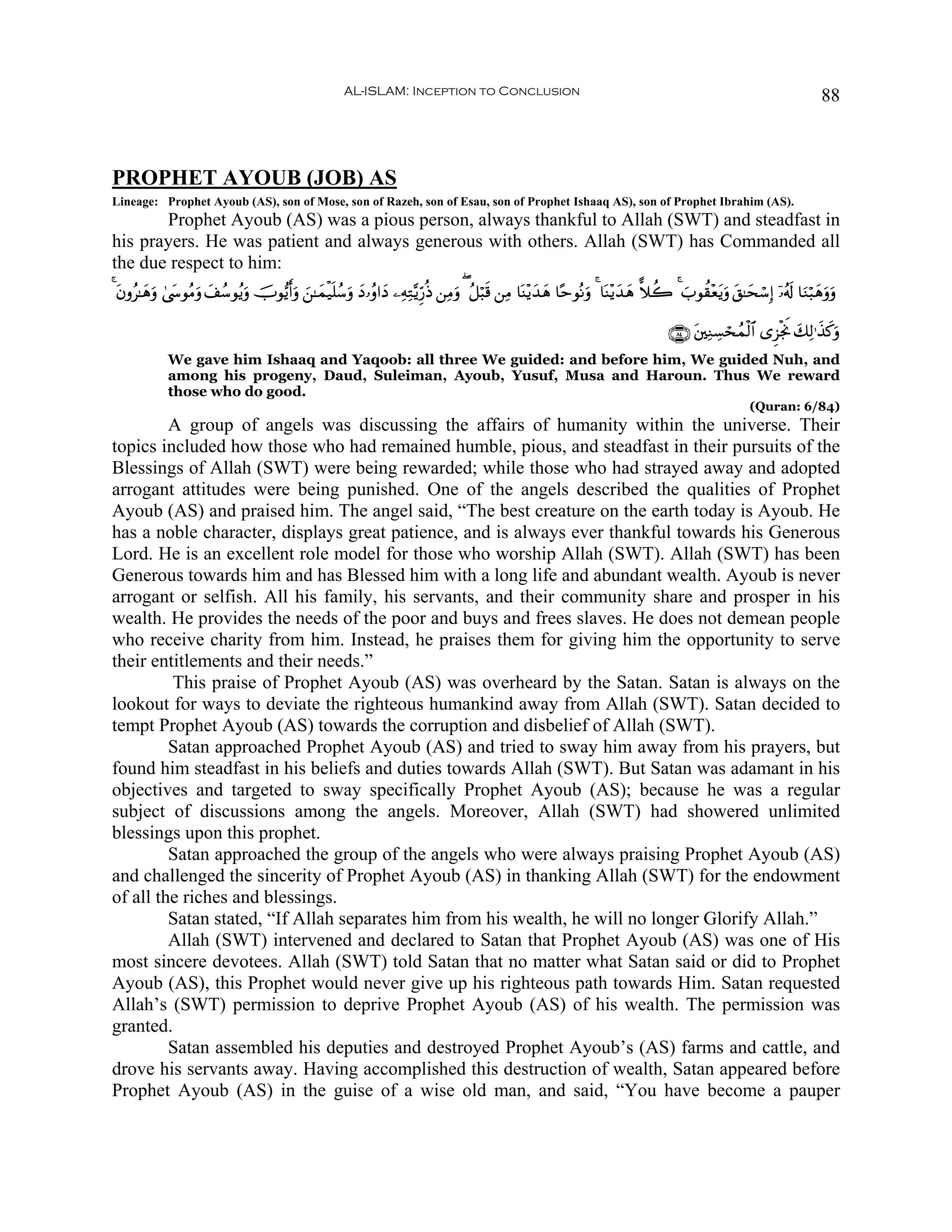 AL-ISLAM: Inception to Conclusion                                                                                88



PROPHET AYOUB (JOB) AS
Lineage: Prophet Ayoub (AS), son of Mose, son of Razeh, son of Esau, son of Prophet Ishaaq AS), son of Prophet Ibrahim (AS).
       Prophet Ayoub (AS) was a pious person, always thankful to Allah (SWT) and steadfast in
his prayers. He was patient and always generous with others. Allah (SWT) has Commanded all
the due respect to him:
4 tβρã≈yδρ 4©y›θãΒρ y#ß™θãƒuρ šUθ•ƒr&ρ z⎯≈yϑø‹n=ß™uρ yŠ…ãρ#yŠ ⎯ÏμÏG−ƒÍh‘èŒ ⎯ÏΒuρ ( ã≅ö6s% ⎯ÏΒ $oΨ÷ƒy‰δ $·mθçΡuρ 4 $oΨ÷ƒy‰yδ ˆξà2 4 z>θà)÷ètƒuρ t,≈ysó™Î) ÿ…ã&s! $uΖö6yδuρuρ
          u        u                  u                                                               y

                                                                                                                                    ∩∇⊆∪ ⎦⎫ÏΖÅ¡ósßϑø9$# “Ì“øgwΥ y7Ï9≡x‹x.uρ
                                                                                                                                         t
             We gave him Ishaaq and Yaqoob: all three We guided: and before him, We guided Nuh, and
             among his progeny, Daud, Suleiman, Ayoub, Yusuf, Musa and Haroun. Thus We reward
             those who do good.
                                                                                                                                                       (Quran: 6/84)
         A group of angels was discussing the affairs of humanity within the universe. Their
topics included how those who had remained humble, pious, and steadfast in their pursuits of the
Blessings of Allah (SWT) were being rewarded; while those who had strayed away and adopted
arrogant attitudes were being punished. One of the angels described the qualities of Prophet
Ayoub (AS) and praised him. The angel said, “The best creature on the earth today is Ayoub. He
has a noble character, displays great patience, and is always ever thankful towards his Generous
Lord. He is an excellent role model for those who worship Allah (SWT). Allah (SWT) has been
Generous towards him and has Blessed him with a long life and abundant wealth. Ayoub is never
arrogant or selfish. All his family, his servants, and their community share and prosper in his
wealth. He provides the needs of the poor and buys and frees slaves. He does not demean people
who receive charity from him. Instead, he praises them for giving him the opportunity to serve
their entitlements and their needs.”
         This praise of Prophet Ayoub (AS) was overheard by the Satan. Satan is always on the
lookout for ways to deviate the righteous humankind away from Allah (SWT). Satan decided to
tempt Prophet Ayoub (AS) towards the corruption and disbelief of Allah (SWT).
         Satan approached Prophet Ayoub (AS) and tried to sway him away from his prayers, but
found him steadfast in his beliefs and duties towards Allah (SWT). But Satan was adamant in his
objectives and targeted to sway specifically Prophet Ayoub (AS); because he was a regular
subject of discussions among the angels. Moreover, Allah (SWT) had showered unlimited
blessings upon this prophet.
         Satan approached the group of the angels who were always praising Prophet Ayoub (AS)
and challenged the sincerity of Prophet Ayoub (AS) in thanking Allah (SWT) for the endowment
of all the riches and blessings.
         Satan stated, “If Allah separates him from his wealth, he will no longer Glorify Allah.”
         Allah (SWT) intervened and declared to Satan that Prophet Ayoub (AS) was one of His
most sincere devotees. Allah (SWT) told Satan that no matter what Satan said or did to Prophet
Ayoub (AS), this Prophet would never give up his righteous path towards Him. Satan requested
Allah’s (SWT) permission to deprive Prophet Ayoub (AS) of his wealth. The permission was
granted.
         Satan assembled his deputies and destroyed Prophet Ayoub’s (AS) farms and cattle, and
drove his servants away. Having accomplished this destruction of wealth, Satan appeared before
Prophet Ayoub (AS) in the guise of a wise old man, and said, “You have become a pauper
 