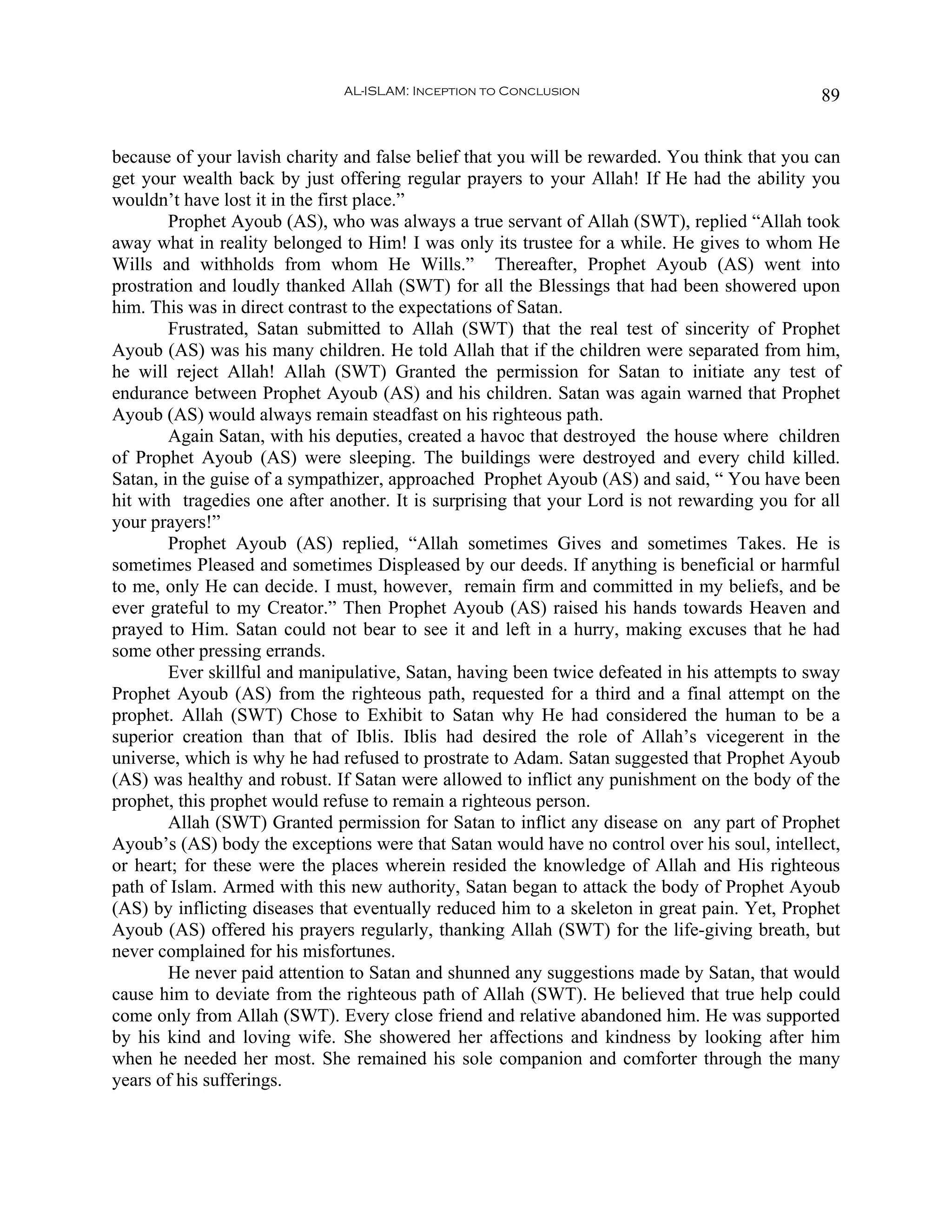 AL-ISLAM: Inception to Conclusion                               89


because of your lavish charity and false belief that you will be rewarded. You think that you can
get your wealth back by just offering regular prayers to your Allah! If He had the ability you
wouldn’t have lost it in the first place.”
        Prophet Ayoub (AS), who was always a true servant of Allah (SWT), replied “Allah took
away what in reality belonged to Him! I was only its trustee for a while. He gives to whom He
Wills and withholds from whom He Wills.” Thereafter, Prophet Ayoub (AS) went into
prostration and loudly thanked Allah (SWT) for all the Blessings that had been showered upon
him. This was in direct contrast to the expectations of Satan.
        Frustrated, Satan submitted to Allah (SWT) that the real test of sincerity of Prophet
Ayoub (AS) was his many children. He told Allah that if the children were separated from him,
he will reject Allah! Allah (SWT) Granted the permission for Satan to initiate any test of
endurance between Prophet Ayoub (AS) and his children. Satan was again warned that Prophet
Ayoub (AS) would always remain steadfast on his righteous path.
        Again Satan, with his deputies, created a havoc that destroyed the house where children
of Prophet Ayoub (AS) were sleeping. The buildings were destroyed and every child killed.
Satan, in the guise of a sympathizer, approached Prophet Ayoub (AS) and said, “ You have been
hit with tragedies one after another. It is surprising that your Lord is not rewarding you for all
your prayers!”
        Prophet Ayoub (AS) replied, “Allah sometimes Gives and sometimes Takes. He is
sometimes Pleased and sometimes Displeased by our deeds. If anything is beneficial or harmful
to me, only He can decide. I must, however, remain firm and committed in my beliefs, and be
ever grateful to my Creator.” Then Prophet Ayoub (AS) raised his hands towards Heaven and
prayed to Him. Satan could not bear to see it and left in a hurry, making excuses that he had
some other pressing errands.
        Ever skillful and manipulative, Satan, having been twice defeated in his attempts to sway
Prophet Ayoub (AS) from the righteous path, requested for a third and a final attempt on the
prophet. Allah (SWT) Chose to Exhibit to Satan why He had considered the human to be a
superior creation than that of Iblis. Iblis had desired the role of Allah’s vicegerent in the
universe, which is why he had refused to prostrate to Adam. Satan suggested that Prophet Ayoub
(AS) was healthy and robust. If Satan were allowed to inflict any punishment on the body of the
prophet, this prophet would refuse to remain a righteous person.
        Allah (SWT) Granted permission for Satan to inflict any disease on any part of Prophet
Ayoub’s (AS) body the exceptions were that Satan would have no control over his soul, intellect,
or heart; for these were the places wherein resided the knowledge of Allah and His righteous
path of Islam. Armed with this new authority, Satan began to attack the body of Prophet Ayoub
(AS) by inflicting diseases that eventually reduced him to a skeleton in great pain. Yet, Prophet
Ayoub (AS) offered his prayers regularly, thanking Allah (SWT) for the life-giving breath, but
never complained for his misfortunes.
        He never paid attention to Satan and shunned any suggestions made by Satan, that would
cause him to deviate from the righteous path of Allah (SWT). He believed that true help could
come only from Allah (SWT). Every close friend and relative abandoned him. He was supported
by his kind and loving wife. She showered her affections and kindness by looking after him
when he needed her most. She remained his sole companion and comforter through the many
years of his sufferings.
 