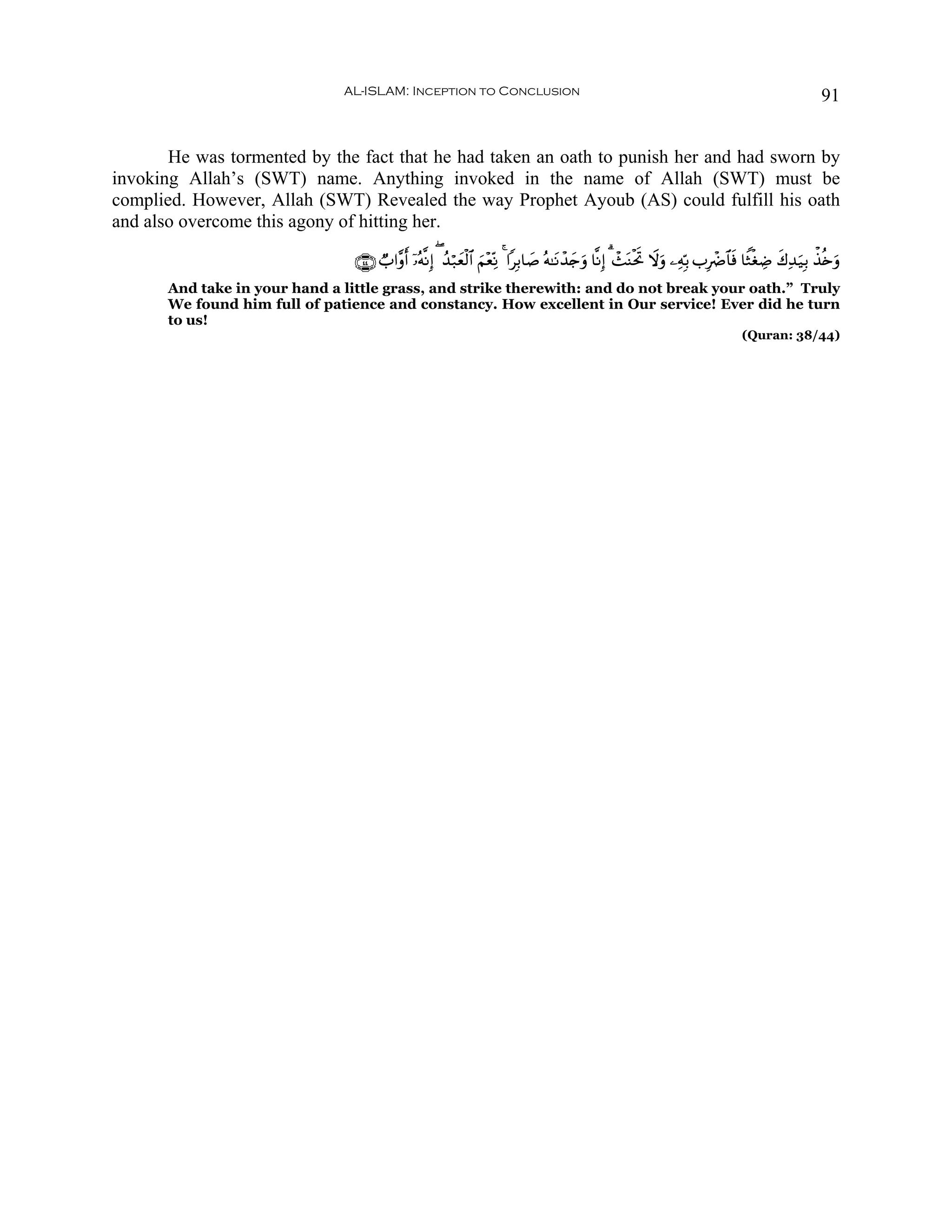 AL-ISLAM: Inception to Conclusion                                                                                           91


       He was tormented by the fact that he had taken an oath to punish her and had sworn by
invoking Allah’s (SWT) name. Anything invoked in the name of Allah (SWT) must be
complied. However, Allah (SWT) Revealed the way Prophet Ayoub (AS) could fulfill his oath
and also overcome this agony of hitting her.

                                 ∩⊆⊆∪ Ò>#¨ρr& ÿ…çμ¯ΡÎ) ( ß‰ö7yèø9$# Ν÷èÏoΡ 4 #Î/$|¹ çμ≈tΡô‰y`uρ $¯ΡÎ) 3 ô]oΨøtrB Ÿωuρ ⎯ÏμÎn/ >ÎôÑ$$sù $ZWøóÅÊ x8Ï‰u‹Î/ õ‹è{uρ
                                                                    z
       And take in your hand a little grass, and strike therewith: and do not break your oath.” Truly
       We found him full of patience and constancy. How excellent in Our service! Ever did he turn
       to us!
                                                                                                                                      (Quran: 38/44)
 