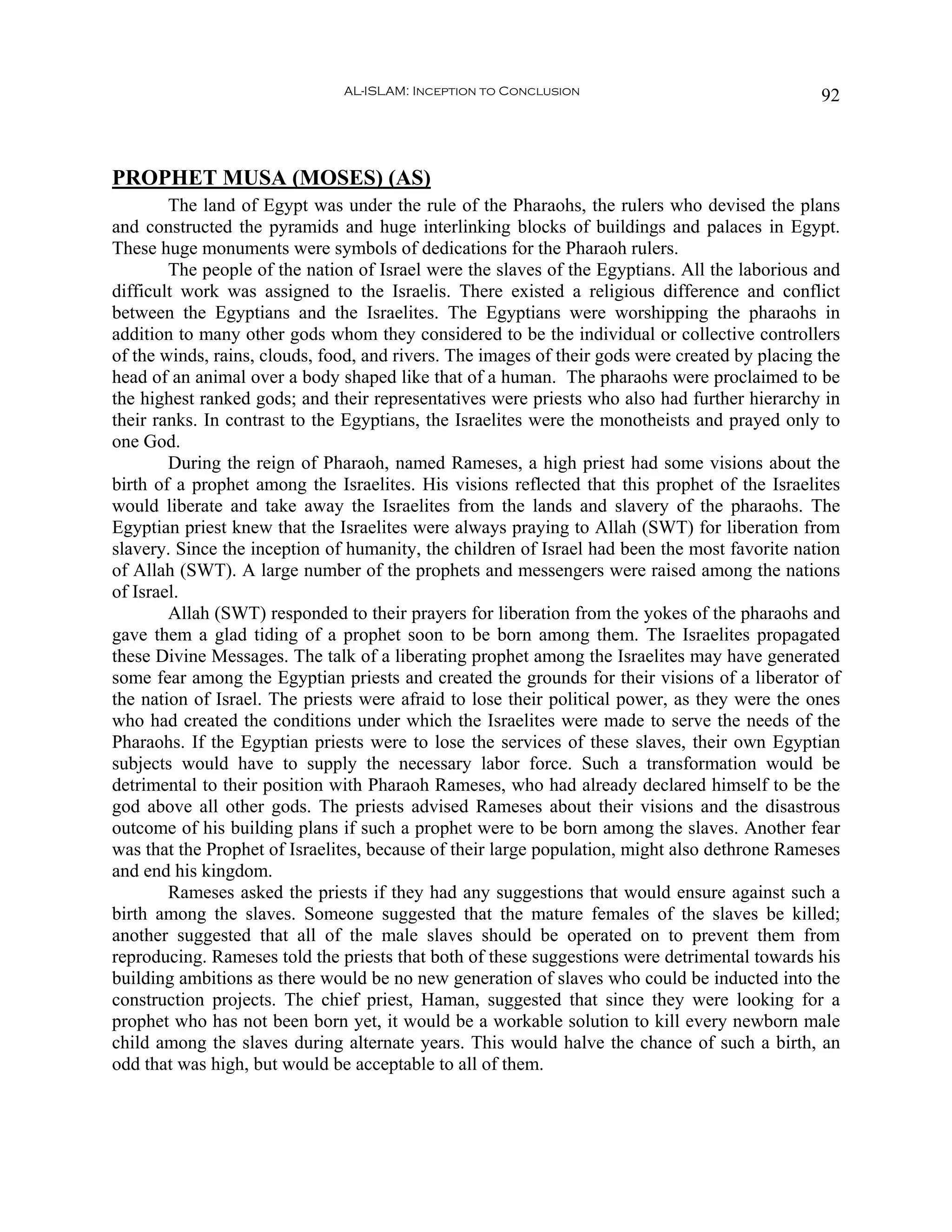 AL-ISLAM: Inception to Conclusion                                92



PROPHET MUSA (MOSES) (AS)
        The land of Egypt was under the rule of the Pharaohs, the rulers who devised the plans
and constructed the pyramids and huge interlinking blocks of buildings and palaces in Egypt.
These huge monuments were symbols of dedications for the Pharaoh rulers.
        The people of the nation of Israel were the slaves of the Egyptians. All the laborious and
difficult work was assigned to the Israelis. There existed a religious difference and conflict
between the Egyptians and the Israelites. The Egyptians were worshipping the pharaohs in
addition to many other gods whom they considered to be the individual or collective controllers
of the winds, rains, clouds, food, and rivers. The images of their gods were created by placing the
head of an animal over a body shaped like that of a human. The pharaohs were proclaimed to be
the highest ranked gods; and their representatives were priests who also had further hierarchy in
their ranks. In contrast to the Egyptians, the Israelites were the monotheists and prayed only to
one God.
        During the reign of Pharaoh, named Rameses, a high priest had some visions about the
birth of a prophet among the Israelites. His visions reflected that this prophet of the Israelites
would liberate and take away the Israelites from the lands and slavery of the pharaohs. The
Egyptian priest knew that the Israelites were always praying to Allah (SWT) for liberation from
slavery. Since the inception of humanity, the children of Israel had been the most favorite nation
of Allah (SWT). A large number of the prophets and messengers were raised among the nations
of Israel.
        Allah (SWT) responded to their prayers for liberation from the yokes of the pharaohs and
gave them a glad tiding of a prophet soon to be born among them. The Israelites propagated
these Divine Messages. The talk of a liberating prophet among the Israelites may have generated
some fear among the Egyptian priests and created the grounds for their visions of a liberator of
the nation of Israel. The priests were afraid to lose their political power, as they were the ones
who had created the conditions under which the Israelites were made to serve the needs of the
Pharaohs. If the Egyptian priests were to lose the services of these slaves, their own Egyptian
subjects would have to supply the necessary labor force. Such a transformation would be
detrimental to their position with Pharaoh Rameses, who had already declared himself to be the
god above all other gods. The priests advised Rameses about their visions and the disastrous
outcome of his building plans if such a prophet were to be born among the slaves. Another fear
was that the Prophet of Israelites, because of their large population, might also dethrone Rameses
and end his kingdom.
        Rameses asked the priests if they had any suggestions that would ensure against such a
birth among the slaves. Someone suggested that the mature females of the slaves be killed;
another suggested that all of the male slaves should be operated on to prevent them from
reproducing. Rameses told the priests that both of these suggestions were detrimental towards his
building ambitions as there would be no new generation of slaves who could be inducted into the
construction projects. The chief priest, Haman, suggested that since they were looking for a
prophet who has not been born yet, it would be a workable solution to kill every newborn male
child among the slaves during alternate years. This would halve the chance of such a birth, an
odd that was high, but would be acceptable to all of them.
 