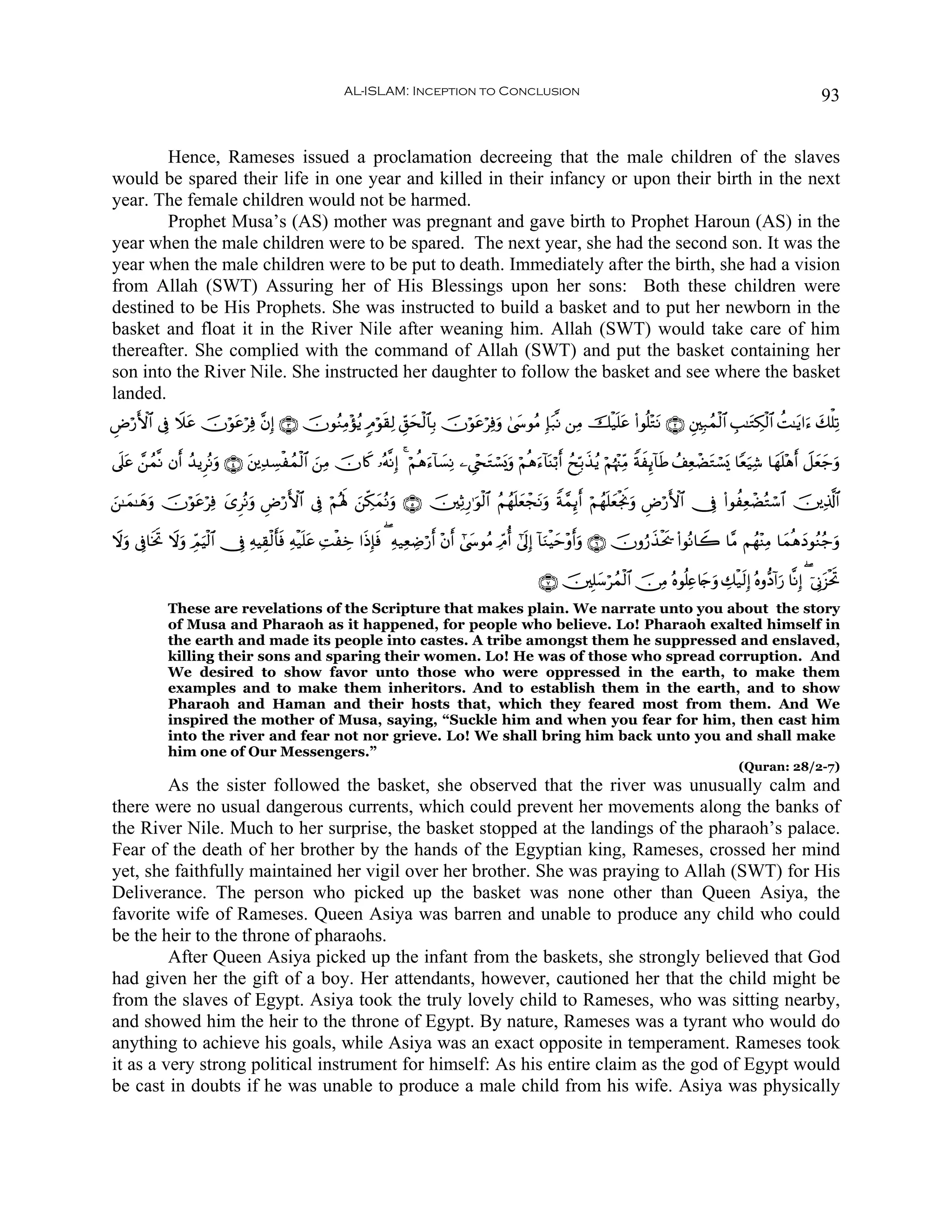 AL-ISLAM: Inception to Conclusion                                                                                    93


        Hence, Rameses issued a proclamation decreeing that the male children of the slaves
would be spared their life in one year and killed in their infancy or upon their birth in the next
year. The female children would not be harmed.
        Prophet Musa’s (AS) mother was pregnant and gave birth to Prophet Haroun (AS) in the
year when the male children were to be spared. The next year, she had the second son. It was the
year when the male children were to be put to death. Immediately after the birth, she had a vision
from Allah (SWT) Assuring her of His Blessings upon her sons: Both these children were
destined to be His Prophets. She was instructed to build a basket and to put her newborn in the
basket and float it in the River Nile after weaning him. Allah (SWT) would take care of him
thereafter. She complied with the command of Allah (SWT) and put the basket containing her
son into the River Nile. She instructed her daughter to follow the basket and see where the basket
landed.
ÇÚö‘F{$# ’Îû Ÿξã šχöθãöÏù ¨βÎ) ∩⊂∪ šχθãΖÏΒ÷σãƒ 5Θöθs)Ï9 Èd,sø9$$Î/ šχöθtãöÏùuρ 4©y›θãΒ Î*t7¯Ρ ⎯ÏΒ šø‹n=tã (#θè=÷GtΡ ∩⊄∪ È⎦⎫Î7ßϑø9$# É=≈tGÅ3ø9$# àM≈tƒ#u™ y7ù=Ï?
               t     t                                      y

’n?tã £⎯ßϑ¯Ρ βr& ß‰ƒÌçΡuρ ∩⊆∪ ⎦⎪Ï‰Å¡øßϑø9$# z⎯ÏΒ šχ%x. …çμ¯ΡÎ) 4 öΝèδu™!$|¡ÏΡ ⎯Ä©÷∏tGó¡o„uρ öΝèδu™!$oΨö/r& ßxÎn/x‹ãƒ öΝåκ÷]ÏiΒ ZπxÍ←!$sÛ ß#ÏèôÒtGó¡o„ $Yèu‹Ï© $yγn=÷δr& Ÿ≅yèy_uρ
                               t

⎯≈yϑ≈yδρ šχöθãöÏù y“ÌçΡuρ ÇÚö‘F{$# ’Îû öΝçλm; z⎯Åj3yϑçΡuρ ∩∈∪ š⎥⎫ÏOÍ‘≡uθø9$# ãΝßγn=yèôftΡuρ Zπ£ϑÍ←r& öΝßγn=èøgwΥuρ ÇÚö‘F{$# †Îû (#θàÏèôÒçGó™$# š⎥⎪Ï%©!$#
z      u     t                                                                                               y

Ÿωuρ ’Îû$sƒB Ÿωρ ÉdΟŠø9$# †Îû ÏμŠÉ)ø9r'sù Ïμø‹n=tã ÏMøÅz #sŒÎ*ù ( Ïμ‹ÏèÅÊö‘r& ÷βr& #©y›θãΒ ÏdΘé& #’n<Î) !$uΖøŠym÷ρr&uρ ∩∉∪ šχρâ‘x‹øts† (#θçΡ$Ÿ2 $¨Β Νßγ÷ΨÏΒ $yϑèδyŠθãΖã_uρ
           r   u u                                             s

                                                                                                        ∩∠∪ š⎥⎫Î=y™ößϑø9$# š∅ÏΒ çνθè=Ïæ%y`uρ Å7ø‹s9Î) çνρ–Š!#u‘ $¯ΡÎ) ( þ’ÎΤt“øtrB
             These are revelations of the Scripture that makes plain. We narrate unto you about the story
             of Musa and Pharaoh as it happened, for people who believe. Lo! Pharaoh exalted himself in
             the earth and made its people into castes. A tribe amongst them he suppressed and enslaved,
             killing their sons and sparing their women. Lo! He was of those who spread corruption. And
             We desired to show favor unto those who were oppressed in the earth, to make them
             examples and to make them inheritors. And to establish them in the earth, and to show
             Pharaoh and Haman and their hosts that, which they feared most from them. And We
             inspired the mother of Musa, saying, “Suckle him and when you fear for him, then cast him
             into the river and fear not nor grieve. Lo! We shall bring him back unto you and shall make
             him one of Our Messengers.”
                                                                                                                                                          (Quran: 28/2-7)
         As the sister followed the basket, she observed that the river was unusually calm and
there were no usual dangerous currents, which could prevent her movements along the banks of
the River Nile. Much to her surprise, the basket stopped at the landings of the pharaoh’s palace.
Fear of the death of her brother by the hands of the Egyptian king, Rameses, crossed her mind
yet, she faithfully maintained her vigil over her brother. She was praying to Allah (SWT) for His
Deliverance. The person who picked up the basket was none other than Queen Asiya, the
favorite wife of Rameses. Queen Asiya was barren and unable to produce any child who could
be the heir to the throne of pharaohs.
         After Queen Asiya picked up the infant from the baskets, she strongly believed that God
had given her the gift of a boy. Her attendants, however, cautioned her that the child might be
from the slaves of Egypt. Asiya took the truly lovely child to Rameses, who was sitting nearby,
and showed him the heir to the throne of Egypt. By nature, Rameses was a tyrant who would do
anything to achieve his goals, while Asiya was an exact opposite in temperament. Rameses took
it as a very strong political instrument for himself: As his entire claim as the god of Egypt would
be cast in doubts if he was unable to produce a male child from his wife. Asiya was physically
 