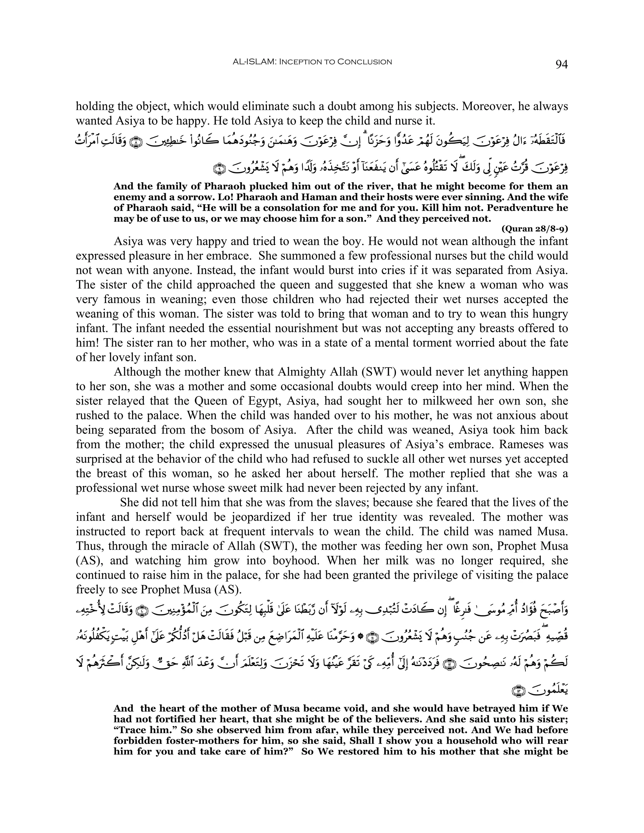 AL-ISLAM: Inception to Conclusion                                                                                 94


holding the object, which would eliminate such a doubt among his subjects. Moreover, he always
wanted Asiya to be happy. He told Asiya to keep the child and nurse it.
ßNr&tøΒ$# ÏMs9$s%uρ ∩∇∪ š⎥⎫Ï↔ÏÜ≈yz (#θçΡ$Ÿ2 $yϑèδyŠθãΖã_uρ z⎯≈yϑ≈yδuρ šχöθtãöÏù χÎ) 3 $ºΡt“muρ #xρß‰tã óΟßγs9 tβθà6u‹Ï9 šχöθtãöÏù ãΑ#u™ ÿ…çμsÜs)tGø9$$sù
                                                                                              y

                                                ∩®∪ šχρããèô±„ Ÿω öΝèδuρ #V$s!uρ …çνx‹Ï‚−GtΡ ÷ρr& !$oΨyèxΖtƒ βr& #©|¤tã çνθè=çFø)s? Ÿω ( y7s9uρ ’Ík< &⎦÷⎫tã ßN§è% šχöθtãöÏù
                                                             o
             And the family of Pharaoh plucked him out of the river, that he might become for them an
             enemy and a sorrow. Lo! Pharaoh and Haman and their hosts were ever sinning. And the wife
             of Pharaoh said, “He will be a consolation for me and for you. Kill him not. Peradventure he
             may be of use to us, or we may choose him for a son.” And they perceived not.
                                                                                                                                                      (Quran 28/8-9)
        Asiya was very happy and tried to wean the boy. He would not wean although the infant
expressed pleasure in her embrace. She summoned a few professional nurses but the child would
not wean with anyone. Instead, the infant would burst into cries if it was separated from Asiya.
The sister of the child approached the queen and suggested that she knew a woman who was
very famous in weaning; even those children who had rejected their wet nurses accepted the
weaning of this woman. The sister was told to bring that woman and to try to wean this hungry
infant. The infant needed the essential nourishment but was not accepting any breasts offered to
him! The sister ran to her mother, who was in a state of a mental torment worried about the fate
of her lovely infant son.
        Although the mother knew that Almighty Allah (SWT) would never let anything happen
to her son, she was a mother and some occasional doubts would creep into her mind. When the
sister relayed that the Queen of Egypt, Asiya, had sought her to milkweed her own son, she
rushed to the palace. When the child was handed over to his mother, he was not anxious about
being separated from the bosom of Asiya. After the child was weaned, Asiya took him back
from the mother; the child expressed the unusual pleasures of Asiya’s embrace. Rameses was
surprised at the behavior of the child who had refused to suckle all other wet nurses yet accepted
the breast of this woman, so he asked her about herself. The mother replied that she was a
professional wet nurse whose sweet milk had never been rejected by any infant.
          She did not tell him that she was from the slaves; because she feared that the lives of the
infant and herself would be jeopardized if her true identity was revealed. The mother was
instructed to report back at frequent intervals to wean the child. The child was named Musa.
Thus, through the miracle of Allah (SWT), the mother was feeding her own son, Prophet Musa
(AS), and watching him grow into boyhood. When her milk was no longer required, she
continued to raise him in the palace, for she had been granted the privilege of visiting the palace
freely to see Prophet Musa (AS).
⎯ÏμÏG÷zT{ ôMs9$s%uρ ∩⊇⊃∪ š⎥⎫ÏΖÏΒ÷σßϑø9$# z⎯ÏΒ šχθä3tGÏ9 $yγÎ6ù=s% 4’n?tã $oΨôÜt/§‘ βr& Iωöθs9 ⎯ÏμÎ/ ”Ï‰ö7çFs9 ôNyŠ$Ÿ2 βÎ) ( %¸ñÌ≈sù 4†y›θãΒ ÏdΘé& ßŠ#xσèù yxt7ô¹r&uρ

…çμtΡθè=àõ3ƒ ;MøŠt/ È≅÷δr& #’n?tã ö/ä3—9ßŠr& ö≅yδ ôMs9$s)sù ã≅ö6s% ⎯ÏΒ yìÅÊ#tyϑø9$# Ïμø‹n=tã $oΨøΒ§ymuρ * ∩⊇⊇∪ šχρããèô±o„ Ÿω öΝèδuρ 5=ãΖã_ ⎯tã ⎯ÏμÎ/ ôNuÝÇt7sù ( Ïμ‹Å_Áè%
            t

Ÿω öΝèδusYò2r& £⎯Å3≈s9uρ ?Yym «!$# y‰ôãuρ χr& zΟn=÷ètGÏ9uρ šχt“óss? Ÿωuρ $yγãΨøŠtã §s)s? ö’s1 ⎯ÏμÏiΒé& #’n<Î) çμ≈tΡ÷ŠyŠtsù ∩⊇⊄∪ šχθßsÅÁ≈tΡ …çμs9 öΝèδuρ öΝà6s9

                                                                                                                                                          ∩⊇⊂∪ šχθßϑn=ôètƒ
             And the heart of the mother of Musa became void, and she would have betrayed him if We
             had not fortified her heart, that she might be of the believers. And she said unto his sister;
             “Trace him.” So she observed him from afar, while they perceived not. And We had before
             forbidden foster-mothers for him, so she said, Shall I show you a household who will rear
             him for you and take care of him?” So We restored him to his mother that she might be
 