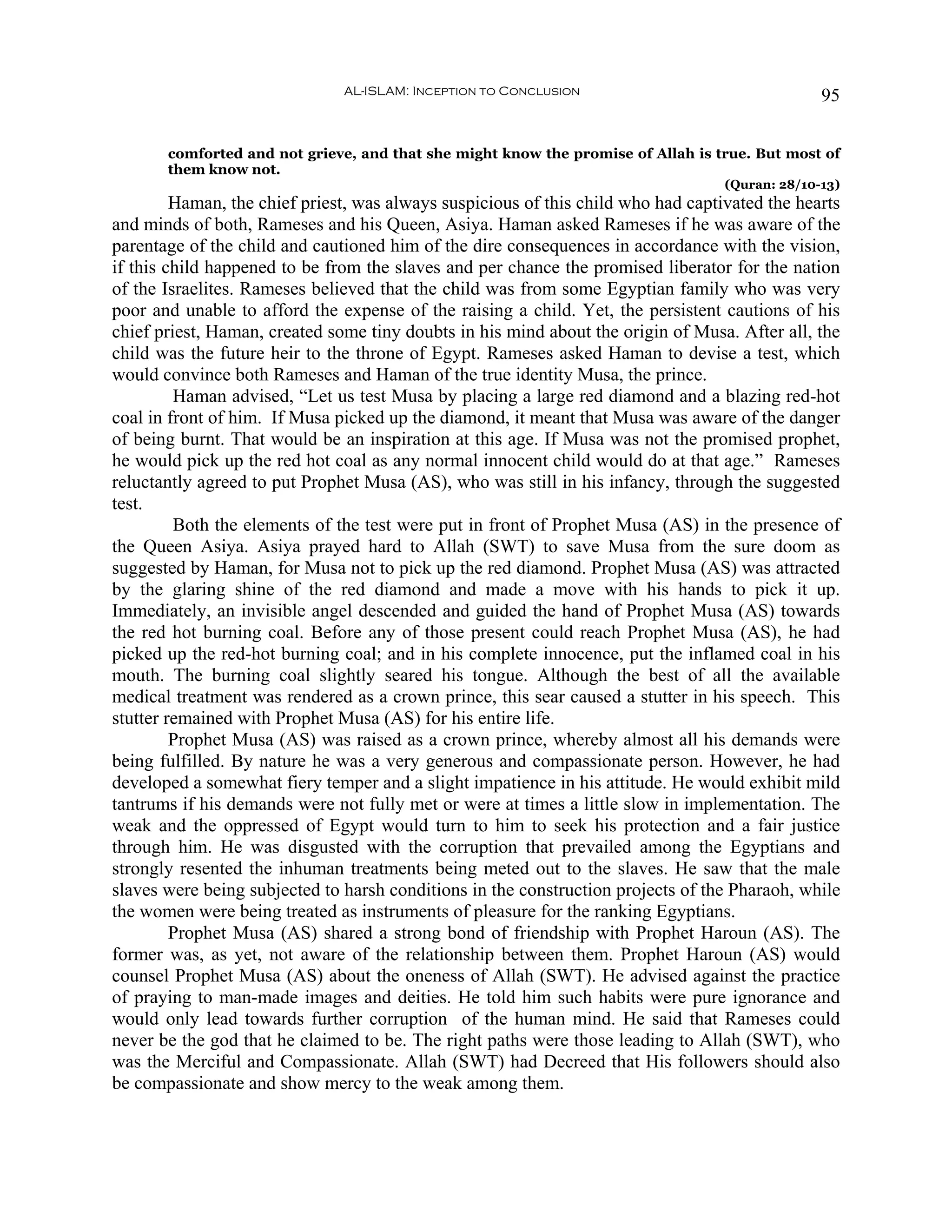 AL-ISLAM: Inception to Conclusion                                 95


       comforted and not grieve, and that she might know the promise of Allah is true. But most of
       them know not.
                                                                                   (Quran: 28/10-13)
         Haman, the chief priest, was always suspicious of this child who had captivated the hearts
and minds of both, Rameses and his Queen, Asiya. Haman asked Rameses if he was aware of the
parentage of the child and cautioned him of the dire consequences in accordance with the vision,
if this child happened to be from the slaves and per chance the promised liberator for the nation
of the Israelites. Rameses believed that the child was from some Egyptian family who was very
poor and unable to afford the expense of the raising a child. Yet, the persistent cautions of his
chief priest, Haman, created some tiny doubts in his mind about the origin of Musa. After all, the
child was the future heir to the throne of Egypt. Rameses asked Haman to devise a test, which
would convince both Rameses and Haman of the true identity Musa, the prince.
         Haman advised, “Let us test Musa by placing a large red diamond and a blazing red-hot
coal in front of him. If Musa picked up the diamond, it meant that Musa was aware of the danger
of being burnt. That would be an inspiration at this age. If Musa was not the promised prophet,
he would pick up the red hot coal as any normal innocent child would do at that age.” Rameses
reluctantly agreed to put Prophet Musa (AS), who was still in his infancy, through the suggested
test.
         Both the elements of the test were put in front of Prophet Musa (AS) in the presence of
the Queen Asiya. Asiya prayed hard to Allah (SWT) to save Musa from the sure doom as
suggested by Haman, for Musa not to pick up the red diamond. Prophet Musa (AS) was attracted
by the glaring shine of the red diamond and made a move with his hands to pick it up.
Immediately, an invisible angel descended and guided the hand of Prophet Musa (AS) towards
the red hot burning coal. Before any of those present could reach Prophet Musa (AS), he had
picked up the red-hot burning coal; and in his complete innocence, put the inflamed coal in his
mouth. The burning coal slightly seared his tongue. Although the best of all the available
medical treatment was rendered as a crown prince, this sear caused a stutter in his speech. This
stutter remained with Prophet Musa (AS) for his entire life.
         Prophet Musa (AS) was raised as a crown prince, whereby almost all his demands were
being fulfilled. By nature he was a very generous and compassionate person. However, he had
developed a somewhat fiery temper and a slight impatience in his attitude. He would exhibit mild
tantrums if his demands were not fully met or were at times a little slow in implementation. The
weak and the oppressed of Egypt would turn to him to seek his protection and a fair justice
through him. He was disgusted with the corruption that prevailed among the Egyptians and
strongly resented the inhuman treatments being meted out to the slaves. He saw that the male
slaves were being subjected to harsh conditions in the construction projects of the Pharaoh, while
the women were being treated as instruments of pleasure for the ranking Egyptians.
         Prophet Musa (AS) shared a strong bond of friendship with Prophet Haroun (AS). The
former was, as yet, not aware of the relationship between them. Prophet Haroun (AS) would
counsel Prophet Musa (AS) about the oneness of Allah (SWT). He advised against the practice
of praying to man-made images and deities. He told him such habits were pure ignorance and
would only lead towards further corruption of the human mind. He said that Rameses could
never be the god that he claimed to be. The right paths were those leading to Allah (SWT), who
was the Merciful and Compassionate. Allah (SWT) had Decreed that His followers should also
be compassionate and show mercy to the weak among them.
 