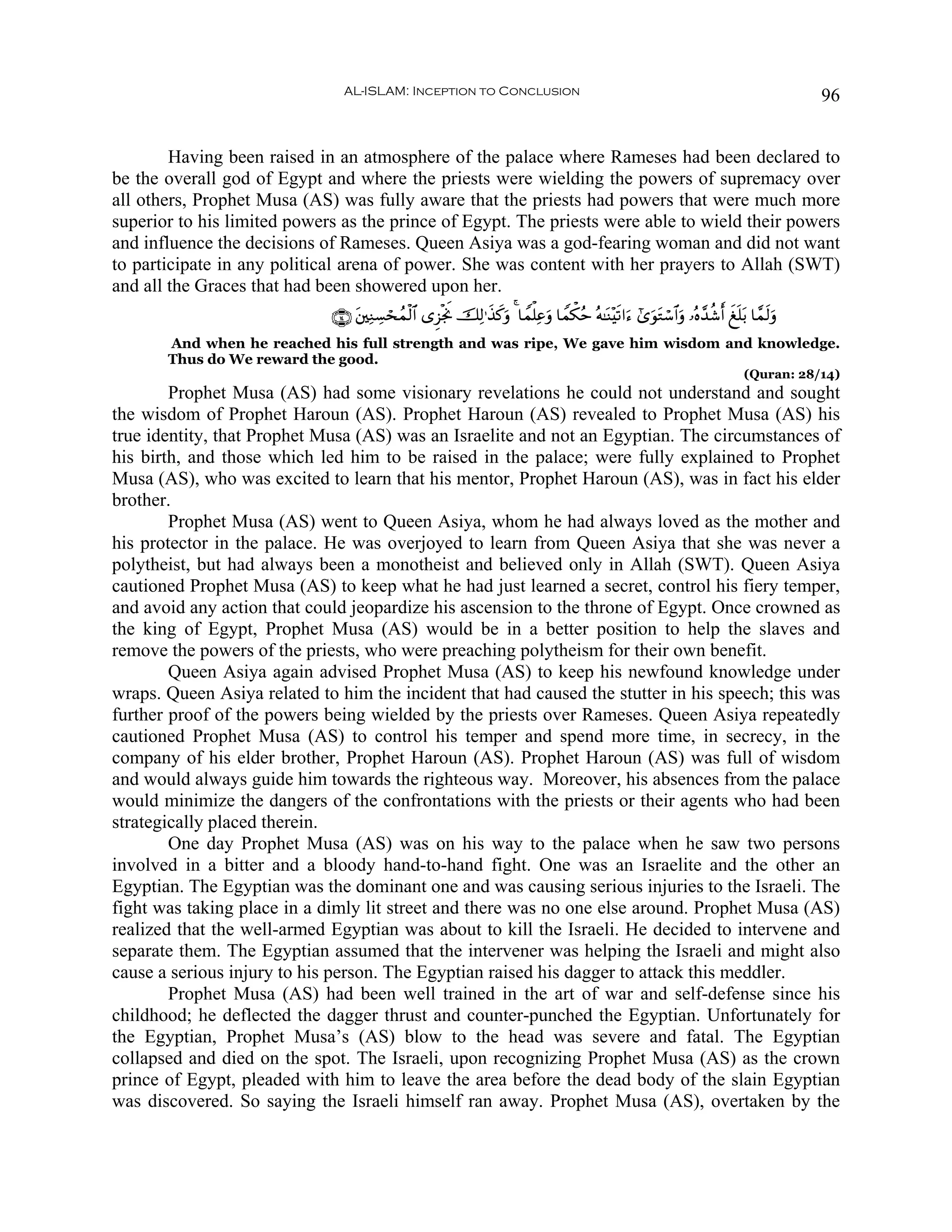 AL-ISLAM: Inception to Conclusion                                                                               96


        Having been raised in an atmosphere of the palace where Rameses had been declared to
be the overall god of Egypt and where the priests were wielding the powers of supremacy over
all others, Prophet Musa (AS) was fully aware that the priests had powers that were much more
superior to his limited powers as the prince of Egypt. The priests were able to wield their powers
and influence the decisions of Rameses. Queen Asiya was a god-fearing woman and did not want
to participate in any political arena of power. She was content with her prayers to Allah (SWT)
and all the Graces that had been showered upon her.
                             ∩⊇⊆∪ t⎦⎫ÏΖÅ¡ósßϑø9$# “Ì“øgwΥ šÏ9≡x‹x.uρ 4 $Vϑù=Ïãuρ $Vϑõ3ãm çμ≈oΨ÷s?#u™ #“uθtGó™$#uρ …çν£‰ä©r& xn=t/ $£ϑs9uρ
       And when he reached his full strength and was ripe, We gave him wisdom and knowledge.
       Thus do We reward the good.
                                                                                                                                   (Quran: 28/14)
        Prophet Musa (AS) had some visionary revelations he could not understand and sought
the wisdom of Prophet Haroun (AS). Prophet Haroun (AS) revealed to Prophet Musa (AS) his
true identity, that Prophet Musa (AS) was an Israelite and not an Egyptian. The circumstances of
his birth, and those which led him to be raised in the palace; were fully explained to Prophet
Musa (AS), who was excited to learn that his mentor, Prophet Haroun (AS), was in fact his elder
brother.
        Prophet Musa (AS) went to Queen Asiya, whom he had always loved as the mother and
his protector in the palace. He was overjoyed to learn from Queen Asiya that she was never a
polytheist, but had always been a monotheist and believed only in Allah (SWT). Queen Asiya
cautioned Prophet Musa (AS) to keep what he had just learned a secret, control his fiery temper,
and avoid any action that could jeopardize his ascension to the throne of Egypt. Once crowned as
the king of Egypt, Prophet Musa (AS) would be in a better position to help the slaves and
remove the powers of the priests, who were preaching polytheism for their own benefit.
        Queen Asiya again advised Prophet Musa (AS) to keep his newfound knowledge under
wraps. Queen Asiya related to him the incident that had caused the stutter in his speech; this was
further proof of the powers being wielded by the priests over Rameses. Queen Asiya repeatedly
cautioned Prophet Musa (AS) to control his temper and spend more time, in secrecy, in the
company of his elder brother, Prophet Haroun (AS). Prophet Haroun (AS) was full of wisdom
and would always guide him towards the righteous way. Moreover, his absences from the palace
would minimize the dangers of the confrontations with the priests or their agents who had been
strategically placed therein.
        One day Prophet Musa (AS) was on his way to the palace when he saw two persons
involved in a bitter and a bloody hand-to-hand fight. One was an Israelite and the other an
Egyptian. The Egyptian was the dominant one and was causing serious injuries to the Israeli. The
fight was taking place in a dimly lit street and there was no one else around. Prophet Musa (AS)
realized that the well-armed Egyptian was about to kill the Israeli. He decided to intervene and
separate them. The Egyptian assumed that the intervener was helping the Israeli and might also
cause a serious injury to his person. The Egyptian raised his dagger to attack this meddler.
        Prophet Musa (AS) had been well trained in the art of war and self-defense since his
childhood; he deflected the dagger thrust and counter-punched the Egyptian. Unfortunately for
the Egyptian, Prophet Musa’s (AS) blow to the head was severe and fatal. The Egyptian
collapsed and died on the spot. The Israeli, upon recognizing Prophet Musa (AS) as the crown
prince of Egypt, pleaded with him to leave the area before the dead body of the slain Egyptian
was discovered. So saying the Israeli himself ran away. Prophet Musa (AS), overtaken by the
 