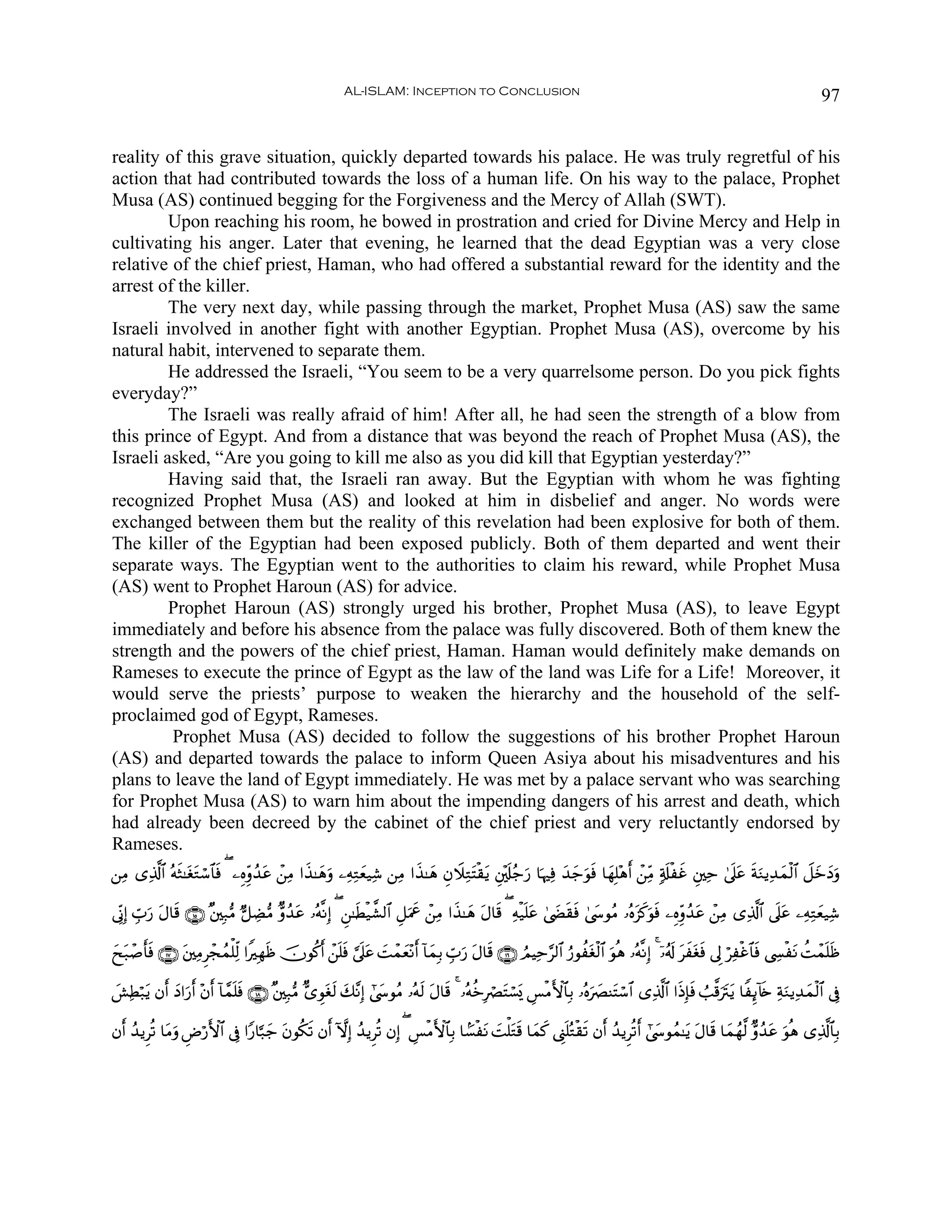AL-ISLAM: Inception to Conclusion                                                                                        97


reality of this grave situation, quickly departed towards his palace. He was truly regretful of his
action that had contributed towards the loss of a human life. On his way to the palace, Prophet
Musa (AS) continued begging for the Forgiveness and the Mercy of Allah (SWT).
         Upon reaching his room, he bowed in prostration and cried for Divine Mercy and Help in
cultivating his anger. Later that evening, he learned that the dead Egyptian was a very close
relative of the chief priest, Haman, who had offered a substantial reward for the identity and the
arrest of the killer.
         The very next day, while passing through the market, Prophet Musa (AS) saw the same
Israeli involved in another fight with another Egyptian. Prophet Musa (AS), overcome by his
natural habit, intervened to separate them.
         He addressed the Israeli, “You seem to be a very quarrelsome person. Do you pick fights
everyday?”
         The Israeli was really afraid of him! After all, he had seen the strength of a blow from
this prince of Egypt. And from a distance that was beyond the reach of Prophet Musa (AS), the
Israeli asked, “Are you going to kill me also as you did kill that Egyptian yesterday?”
         Having said that, the Israeli ran away. But the Egyptian with whom he was fighting
recognized Prophet Musa (AS) and looked at him in disbelief and anger. No words were
exchanged between them but the reality of this revelation had been explosive for both of them.
The killer of the Egyptian had been exposed publicly. Both of them departed and went their
separate ways. The Egyptian went to the authorities to claim his reward, while Prophet Musa
(AS) went to Prophet Haroun (AS) for advice.
         Prophet Haroun (AS) strongly urged his brother, Prophet Musa (AS), to leave Egypt
immediately and before his absence from the palace was fully discovered. Both of them knew the
strength and the powers of the chief priest, Haman. Haman would definitely make demands on
Rameses to execute the prince of Egypt as the law of the land was Life for a Life! Moreover, it
would serve the priests’ purpose to weaken the hierarchy and the household of the self-
proclaimed god of Egypt, Rameses.
         Prophet Musa (AS) decided to follow the suggestions of his brother Prophet Haroun
(AS) and departed towards the palace to inform Queen Asiya about his misadventures and his
plans to leave the land of Egypt immediately. He was met by a palace servant who was searching
for Prophet Musa (AS) to warn him about the impending dangers of his arrest and death, which
had already been decreed by the cabinet of the chief priest and very reluctantly endorsed by
Rameses.
⎯ÏΒ “Ï%©!$# çμsW≈tótGó™$$sù ( ⎯ÍνÍiρß‰tã ô⎯ÏΒ #x‹≈yδuρ ⎯ÏμÏGyè‹Ï© ⎯ÏΒ #x‹≈yδ ÈβŸξÏGtFø)tƒ È⎦÷,s#ã_u‘ $pκÏù y‰y_uθsù $yγÎ=÷δr& ô⎯ÏiΒ 7's#øxî È⎦⎫Ïm 4’n?tã sπuΖƒÏ‰yϑø9$# Ÿ≅yzyŠuρ

’ÎoΤÎ) Éb>u‘ tΑ$s% ∩⊇∈∪ ×⎦⎫Î7•Β @≅ÅÒ•Β Aρß‰tã …çμ¯ΡÎ) ( Ç⎯≈sÜø‹¤±9$# È≅uΗxå ô⎯ÏΒ #x‹≈yδ tΑ$s% ( Ïμø‹n=tã 4©|Ós)sù 4©y›θãΒ …çνt“x.uθsù ⎯ÍνÍiρß‰tã ô⎯ÏΒ “Ï%©!$# ’n?tã ⎯ÏμÏGyè‹Ï©

yxt7ô¹r'sù ∩⊇∠∪ t⎦⎫ÏΒÌôfßϑù=Ïj9 #ZÎγsß šχθä.r& ô⎯n=sù ¥’n?tã |Môϑyè÷Ρr& !$yϑÎ/ Éb>u‘ tΑ$s% ∩⊇∉∪ ÞΟŠÏm§9$# â‘θàtóø9$# uθèδ …çμ¯ΡÎ) 4 ÿ…ã&s! txtósù ’Í< öÏøî$$sù ©Å¤øtΡ àMôϑn=sß

|·ÏÜö7tƒ βr& yŠ#u‘r& ÷βr& !$£ϑn=sù ∩⊇∇∪ ×⎦⎫Î7•Β A“Èθtós9 y7¨ΡÎ) #©y›θãΒ …çμs9 tΑ$s% 4 …çμäzÎóÇtFó¡o„ Ä§øΒF{$$Î/ …çνu|ÇΨtFó™$# “Ï%©!$# #sŒÎ*sù Ü=©%utItƒ $ZÍ←!%s{ ÏπuΖƒÏ‰yϑø9$# ’Îû

βr& ß‰ƒÌè? $tΒuρ ÇÚö‘F{$# ’Îû #Y‘$¬7y_ tβθä3s? βr& HωÎ) ß‰ƒÌè? βÎ) ( Ä§øΒF{$$Î/ $G¡øtΡ |Mù=tGs% $yϑx. ©Í_n=çGø)s? βr& ß‰ƒÌè?r& #©y›θßϑ≈tƒ tΑ$s% $yϑßγ©9 Aρß‰tã uθèδ “Ï%©!$$Î/
 