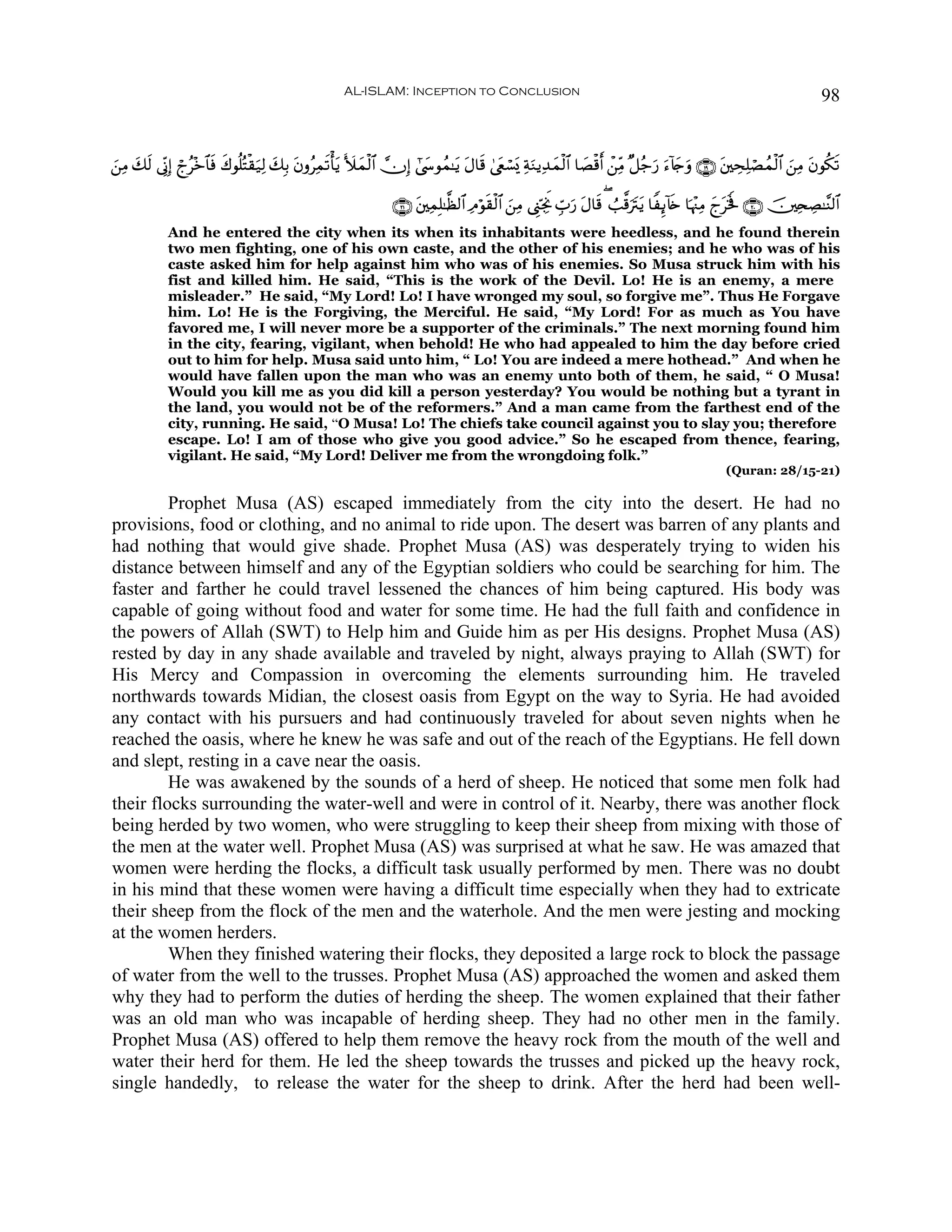 AL-ISLAM: Inception to Conclusion                                                                                        98


z⎯ÏΒ y7s9 ’ÎoΤÎ) ólã÷z$$sù x8θè=çFø)u‹Ï9 y7Î/ tβρãÏϑs?ù'tƒ V|yϑø9$# χÎ) #©y›θßϑ≈tƒ tΑ$s% 4©tëó¡o„ ÏπuΖƒÏ‰yϑø9$# $|Áø%r& ô⎯ÏiΒ ×≅ã_u‘ u™!%`uρ ∩⊇®∪ t⎦⎫ÅsÏ=óÁßϑø9$# z⎯ÏΒ tβθä3s?
                                                                                                                                            y

                                                                    ∩⊄⊇∪ t⎦⎫ÏϑÎ=≈©à9$# ÏΘöθs)ø9$# z⎯ÏΒ ©Í_ÅngwΥ Éb>u‘ tΑ$s% ( Ü=©%utItƒ $ZÍ←!%s{ $pκ÷]ÏΒ yltsƒm ∩⊄⊃∪ š⎥⎫Ï⇔ÅÁ≈¨Ψ9$#
             And he entered the city when its when its inhabitants were heedless, and he found therein
             two men fighting, one of his own caste, and the other of his enemies; and he who was of his
             caste asked him for help against him who was of his enemies. So Musa struck him with his
             fist and killed him. He said, “This is the work of the Devil. Lo! He is an enemy, a mere
             misleader.” He said, “My Lord! Lo! I have wronged my soul, so forgive me”. Thus He Forgave
             him. Lo! He is the Forgiving, the Merciful. He said, “My Lord! For as much as You have
             favored me, I will never more be a supporter of the criminals.” The next morning found him
             in the city, fearing, vigilant, when behold! He who had appealed to him the day before cried
             out to him for help. Musa said unto him, “ Lo! You are indeed a mere hothead.” And when he
             would have fallen upon the man who was an enemy unto both of them, he said, “ O Musa!
             Would you kill me as you did kill a person yesterday? You would be nothing but a tyrant in
             the land, you would not be of the reformers.” And a man came from the farthest end of the
             city, running. He said, “O Musa! Lo! The chiefs take council against you to slay you; therefore
             escape. Lo! I am of those who give you good advice.” So he escaped from thence, fearing,
             vigilant. He said, “My Lord! Deliver me from the wrongdoing folk.”
                                                                                                                                                        (Quran: 28/15-21)

         Prophet Musa (AS) escaped immediately from the city into the desert. He had no
provisions, food or clothing, and no animal to ride upon. The desert was barren of any plants and
had nothing that would give shade. Prophet Musa (AS) was desperately trying to widen his
distance between himself and any of the Egyptian soldiers who could be searching for him. The
faster and farther he could travel lessened the chances of him being captured. His body was
capable of going without food and water for some time. He had the full faith and confidence in
the powers of Allah (SWT) to Help him and Guide him as per His designs. Prophet Musa (AS)
rested by day in any shade available and traveled by night, always praying to Allah (SWT) for
His Mercy and Compassion in overcoming the elements surrounding him. He traveled
northwards towards Midian, the closest oasis from Egypt on the way to Syria. He had avoided
any contact with his pursuers and had continuously traveled for about seven nights when he
reached the oasis, where he knew he was safe and out of the reach of the Egyptians. He fell down
and slept, resting in a cave near the oasis.
         He was awakened by the sounds of a herd of sheep. He noticed that some men folk had
their flocks surrounding the water-well and were in control of it. Nearby, there was another flock
being herded by two women, who were struggling to keep their sheep from mixing with those of
the men at the water well. Prophet Musa (AS) was surprised at what he saw. He was amazed that
women were herding the flocks, a difficult task usually performed by men. There was no doubt
in his mind that these women were having a difficult time especially when they had to extricate
their sheep from the flock of the men and the waterhole. And the men were jesting and mocking
at the women herders.
         When they finished watering their flocks, they deposited a large rock to block the passage
of water from the well to the trusses. Prophet Musa (AS) approached the women and asked them
why they had to perform the duties of herding the sheep. The women explained that their father
was an old man who was incapable of herding sheep. They had no other men in the family.
Prophet Musa (AS) offered to help them remove the heavy rock from the mouth of the well and
water their herd for them. He led the sheep towards the trusses and picked up the heavy rock,
single handedly, to release the water for the sheep to drink. After the herd had been well-
 