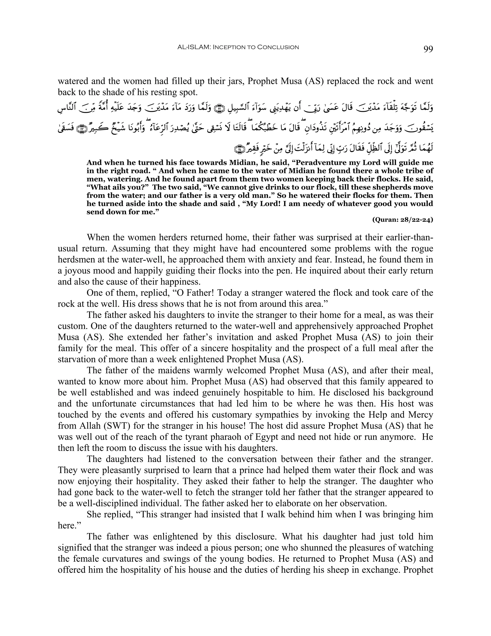 AL-ISLAM: Inception to Conclusion                                                                                              99


watered and the women had filled up their jars, Prophet Musa (AS) replaced the rock and went
back to the shade of his resting spot.
Ä¨$¨Ψ9$# š∅ÏiΒ Zπ¨Βé& Ïμø‹n=tã y‰y`ρ š⎥t⎪ô‰tΒ u™!$tΒ yŠ‘uρ $£ϑs9uρ ∩⊄⊄∪ È≅‹Î6¡¡9$# u™!#uθy™ ©Í_tƒÏ‰ôγtƒ βr& ú†În1u‘ 4©|¤tã tΑ$s% š⎥t⎪ô‰tΒ u™!$s)ù=Ï? tμ§_uθs? $£ϑs9uρ
                                   u                   u

4’s+¡sù ∩⊄⊂∪ ×Î7Ÿ2 Ó‡ø‹x© $tΡθç/&uρ ( â™!$tãÌh9$# u‘Ï‰óÁãƒ 4©®Lym ’Å+ó¡nΣ Ÿω $tGs9$s% ( $yϑä3ç7ôÜyz $tΒ tΑ$s% ( Èβ#yŠρä‹s? È⎦÷⎫s?r&tøΒ$# ãΝÎγÏΡρßŠ ⎯ÏΒ y‰y_uρuρ šχθà)ó¡o„
    |                             r

                                                                                 ∩⊄⊆∪ ×É)sù 9öyz ô⎯ÏΒ ¥’n<Î) |Mø9t“Ρr& !$yϑÏ9 ’ÎoΤÎ) Éb>u‘ tΑ$s)sù Èe≅Ïjà9$# ’n<Î) #’¯<uθs? ¢ΟèO $yϑßγs9
             And when he turned his face towards Midian, he said, “Peradventure my Lord will guide me
             in the right road. “ And when he came to the water of Midian he found there a whole tribe of
             men, watering. And he found apart from them two women keeping back their flocks. He said,
             “What ails you?” The two said, “We cannot give drinks to our flock, till these shepherds move
             from the water; and our father is a very old man.” So he watered their flocks for them. Then
             he turned aside into the shade and said , “My Lord! I am needy of whatever good you would
             send down for me.”
                                                                                                                                                           (Quran: 28/22-24)

        When the women herders returned home, their father was surprised at their earlier-than-
usual return. Assuming that they might have had encountered some problems with the rogue
herdsmen at the water-well, he approached them with anxiety and fear. Instead, he found them in
a joyous mood and happily guiding their flocks into the pen. He inquired about their early return
and also the cause of their happiness.
        One of them, replied, “O Father! Today a stranger watered the flock and took care of the
rock at the well. His dress shows that he is not from around this area.”
        The father asked his daughters to invite the stranger to their home for a meal, as was their
custom. One of the daughters returned to the water-well and apprehensively approached Prophet
Musa (AS). She extended her father’s invitation and asked Prophet Musa (AS) to join their
family for the meal. This offer of a sincere hospitality and the prospect of a full meal after the
starvation of more than a week enlightened Prophet Musa (AS).
        The father of the maidens warmly welcomed Prophet Musa (AS), and after their meal,
wanted to know more about him. Prophet Musa (AS) had observed that this family appeared to
be well established and was indeed genuinely hospitable to him. He disclosed his background
and the unfortunate circumstances that had led him to be where he was then. His host was
touched by the events and offered his customary sympathies by invoking the Help and Mercy
from Allah (SWT) for the stranger in his house! The host did assure Prophet Musa (AS) that he
was well out of the reach of the tyrant pharaoh of Egypt and need not hide or run anymore. He
then left the room to discuss the issue with his daughters.
        The daughters had listened to the conversation between their father and the stranger.
They were pleasantly surprised to learn that a prince had helped them water their flock and was
now enjoying their hospitality. They asked their father to help the stranger. The daughter who
had gone back to the water-well to fetch the stranger told her father that the stranger appeared to
be a well-disciplined individual. The father asked her to elaborate on her observation.
        She replied, “This stranger had insisted that I walk behind him when I was bringing him
here.”
        The father was enlightened by this disclosure. What his daughter had just told him
signified that the stranger was indeed a pious person; one who shunned the pleasures of watching
the female curvatures and swings of the young bodies. He returned to Prophet Musa (AS) and
offered him the hospitality of his house and the duties of herding his sheep in exchange. Prophet
 
