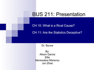 BUS 211: Presentation Dr. Bynoe By: Alison Garcia Ellie Merewalesi Maravou Jun Zhao CH 10: What is a Rival Cause? CH 11: Are the Statistics Deceptive? 