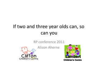 If	
  two	
  and	
  three	
  year	
  olds	
  can,	
  so	
  
                      can	
  you	
  
                RP	
  conference	
  2011  	
  
                  Alison	
  Aherne	
  
                                     	
  
 