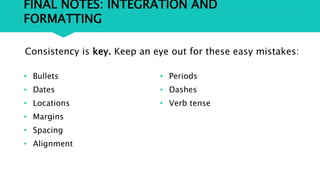 FINAL NOTES: INTEGRATION AND
FORMATTING
• Bullets
• Dates
• Locations
• Margins
• Spacing
• Alignment
• Periods
• Dashes
• Verb tense
Consistency is key. Keep an eye out for these easy mistakes:
 