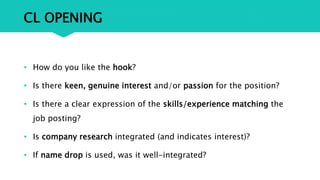 CL OPENING
• How do you like the hook?
• Is there keen, genuine interest and/or passion for the position?
• Is there a clear expression of the skills/experience matching the
job posting?
• Is company research integrated (and indicates interest)?
• If name drop is used, was it well-integrated?
 