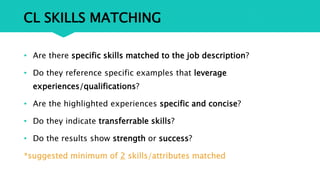 CL SKILLS MATCHING
• Are there specific skills matched to the job description?
• Do they reference specific examples that leverage
experiences/qualifications?
• Are the highlighted experiences specific and concise?
• Do they indicate transferrable skills?
• Do the results show strength or success?
*suggested minimum of 2 skills/attributes matched
 