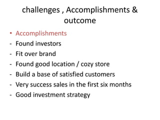 challenges , Accomplishments &
outcome
• Accomplishments
- Found investors
- Fit over brand
- Found good location / cozy store
- Build a base of satisfied customers
- Very success sales in the first six months
- Good investment strategy
 