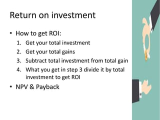 Return on investment
• How to get ROI:
1. Get your total investment
2. Get your total gains
3. Subtract total investment from total gain
4. What you get in step 3 divide it by total
investment to get ROI
• NPV & Payback
 