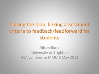 Closing the loop: linking assessment
criteria to feedback/feedforward for
               students
               Alison Bone
          University of Brighton
     HEA conference MMU 8 May 2012
 