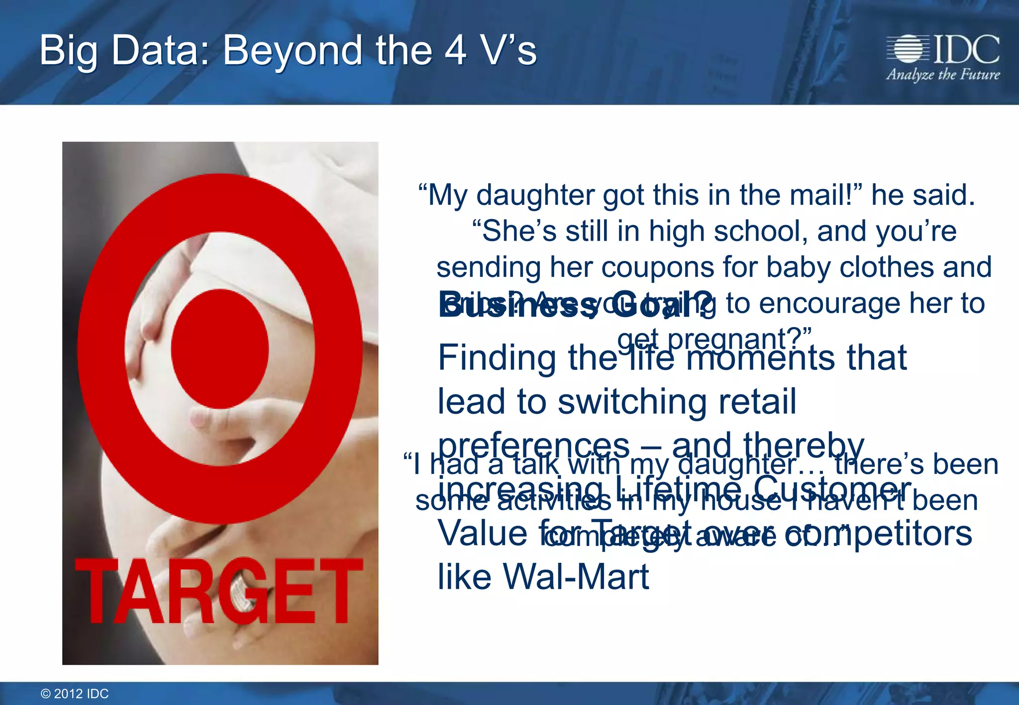 © 2012 IDC
Big Data: Beyond the 4 V’s
“My daughter got this in the mail!” he said.
“She’s still in high school, and you’re
sending her coupons for baby clothes and
cribs? Are you trying to encourage her to
get pregnant?”
“I had a talk with my daughter… there’s been
some activities in my house I haven’t been
completely aware of…”
Business Goal?
Finding the life moments that
lead to switching retail
preferences – and thereby
increasing Lifetime Customer
Value for Target over competitors
like Wal-Mart
 