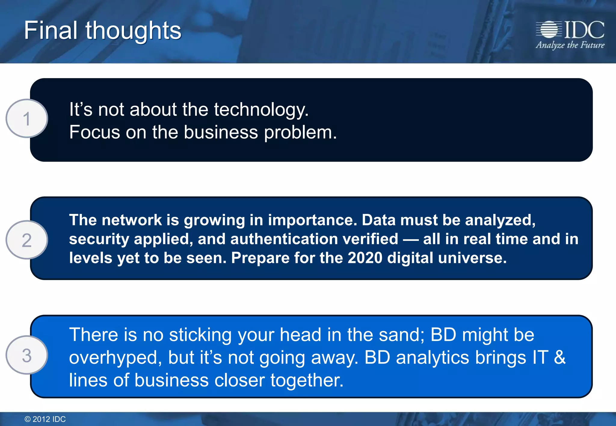 © 2012 IDC
The network is growing in importance. Data must be analyzed,
security applied, and authentication verified — all in real time and in
levels yet to be seen. Prepare for the 2020 digital universe.
There is no sticking your head in the sand; BD might be
overhyped, but it’s not going away. BD analytics brings IT &
lines of business closer together.
It’s not about the technology.
Focus on the business problem.
Final thoughts
1
2
3
 