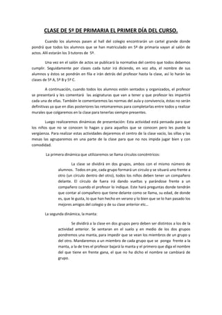 CLASE DE 5º DE PRIMARIA EL PRIMER DÍA DEL CURSO.
Cuando los alumnos pasen al hall del colegio encontrarán un cartel grande donde
pondrá que todos los alumnos que se han matriculado en 5º de primaria vayan al salón de
actos. Allí estarán los 3 tutores de 5º.
Una vez en el salón de actos se publicará la normativa del centro que todos debemos
cumplir. Seguidamente por clases cada tutor irá diciendo, en voz alta, el nombre de sus
alumnos y éstos se pondrán en fila e irán detrás del profesor hasta la clase, así lo harán las
clases de 5º A, 5º B y 5º C.
A continuación, cuando todos los alumnos estén sentados y organizados, el profesor
se presentará y les comentará las asignaturas que van a tener y que profesor les impartirá
cada una de ellas. También le comentaremos las normas del aula y convivencia, éstas no serán
definitivas ya que en días posteriores las retomaremos para completarlas entre todos y realizar
murales que colgaremos en la clase para tenerlas siempre presentes.
Luego realizaremos dinámicas de presentación: Esta actividad está pensada para que
los niños que no se conocen lo hagan y para aquellos que se conocen pero les puede la
vergüenza. Para realizar estas actividades dejaremos el centro de la clase vacío, las sillas y las
mesas las agruparemos en una parte de la clase para que no nos impida jugar bien y con
comodidad.
La primera dinámica que utilizaremos se llama círculos concéntricos:
La clase se dividirá en dos grupos, ambos con el mismo número de
alumnos. Todos en pie, cada grupo formará un circulo y se situará uno frente a
otro (un círculo dentro del otro), todos los niños deben tener un compañero
delante. El círculo de fuera irá dando vueltas y parándose frente a un
compañero cuando el profesor lo indique. Este hará preguntas donde tendrán
que contar al compañero que tiene delante como se llama, su edad, de donde
es, que le gusta, lo que han hecho en verano y lo bien que se lo han pasado los
mejores amigos del colegio y de su clase anterior etc…
La segunda dinámica, la manta:
Se dividirá a la clase en dos grupos pero deben ser distintos a los de la
actividad anterior. Se sentaran en el suelo y en medio de los dos grupos
pondremos una manta, para impedir que se vean los miembros de un grupo y
del otro. Mandaremos a un miembro de cada grupo que se ponga frente a la
manta, a la de tres el profesor bajará la manta y el primero que diga el nombre
del que tiene en frente gana, el que no ha dicho el nombre se cambiará de
grupo.

 