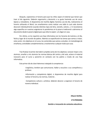 Después, copiaremos el horario para que los niños sepan el material que tienen que
traer al día siguiente. Deberán organizarlo y decorarlo a su gusto haciendo uso de ceras,
lápices y rotuladores. Si disponemos de mochila digital, haremos uso de ella, realizaremos el
horario utilizando el Word. Les enseñaremos como realizar una tabla la cual cada alumno
decorará individualmente (usando distintos tipos de letra, tamaño, colores…). Si necesitamos
algo específico en nuestras asignaturas lo pondremos en la pizarra tradicional o abriremos el
documento desde la pizarra digital para que ellos lo copien y lo digan en casa.
Por último, se les repartirá una hoja informativa con los horarios de tutorías y el día,
fecha y lugar de la reunión de padres. Además se especificarán los temas que vamos a tratar,
estos serán: mis objetivos en el curso, los contenidos que vamos a estudiar, mi metodología de
enseñanza, actividades complementarias y resolveremos cualquier duda que surja.

Tras finalizar el primer día habré cumplido varios de mis objetivos: conocer mejor a mis
alumnos, enseñar a mis alumnos las normas básicas del centro y del aula, aclarar el material
necesario para el curso y ponerme en contacto con los padres a través de una hoja
informativa.
Este primer día de clase habremos trabajado la competencia:
-Lingüística, tendrán que comunicarse, hablar y escuchar a sus compañeros y
profesor.
-Información y competencia digital, si disponemos de mochila digital para
realizar el horario y las normas, material…
-Competencia culturar y artística: deberán decorar y organizar el horario de
manera individual.

Allyson Bullido.
2º B PRIMARIA
Gestión e innovación de contextos educativos.

 