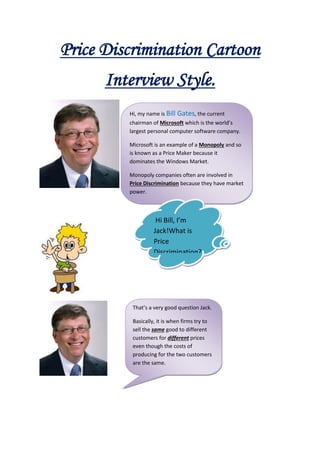 Price Discrimination Cartoon
      Interview Style.
         Hi, my name is Bill Gates, the current
         chairman of Microsoft which is the world’s
         largest personal computer software company.

         Microsoft is an example of a Monopoly and so
         is known as a Price Maker because it
         dominates the Windows Market.

         Monopoly companies often are involved in
         Price Discrimination because they have market
         power.



                    Hi Bill, I’m
                   Jack!What is
                   Price
                   Discrimination?




          That’s a very good question Jack.

          Basically, it is when firms try to
          sell the same good to different
          customers for different prices
          even though the costs of
          producing for the two customers
          are the same.
 