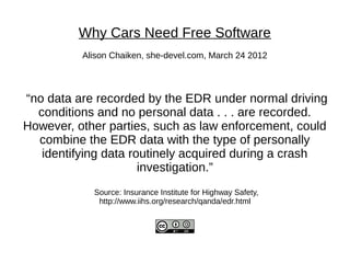 Why Cars Need Free Software
          Alison Chaiken, she-devel.com, March 24 2012



“no data are recorded by the EDR under normal driving
  conditions and no personal data . . . are recorded.
However, other parties, such as law enforcement, could
  combine the EDR data with the type of personally
   identifying data routinely acquired during a crash
                      investigation.”
            Source: Insurance Institute for Highway Safety,
             http://www.iihs.org/research/qanda/edr.html
 